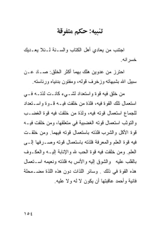 ‫:‬

‫ﺍﺠﺘﻨﺏ ﻤﻥ ﻴﻌﺎﺩﻱ ﺃﻫل ﺍﻟﻜﺘﺎﺏ ﻭﺍﻟﺴـﻨﺔ ﻟـﺌﻼ ﻴﻌـﺩﻴﻙ‬
                                               ‫ﺨﺴﺭﺍﻨﻪ.‬

‫ﺍﺤﺘﺭﺯ ﻤﻥ ﻋﺩﻭﻴﻥ ﻫﻠﻙ ﺒﻬﻤﺎ ﺃﻜﺜﺭ ﺍﻟﺨﻠﻕ: ﺼـﺎﺩ ﻋـﻥ‬
    ‫‪‬‬
    ‫ﺴﺒﻴل ﺍﷲ ﺒﺸﺒﻬﺎﺘﻪ ﻭﺯﺨﺭﻑ ﻗﻭﻟﻪ، ﻭﻤﻔﺘﻭﻥ ﺒﺩﻨﻴﺎﻩ ﻭﺭﺌﺎﺴﺘﻪ.‬

‫ﻤﻥ ﺨﻠﻕ ﻓﻴﻪ ﻗﻭﺓ ﻭﺍﺴﺘﻌﺩﺍﺩ ﻟﺸـﻲﺀ ﻜﺎﻨـﺕ ﻟﺫﺘـﻪ ﻓـﻲ‬
‫ﺍﺴﺘﻌﻤﺎل ﺘﻠﻙ ﺍﻟﻘﻭﺓ ﻓﻴﻪ، ﻓﻠﺫﺓ ﻤﻥ ﺨﻠﻘﺕ ﻓﻴـﻪ ﻗـﻭﺓ ﻭﺍﺴـﺘﻌﺩﺍﺩ‬
‫ﻟﻠﺠﻤﺎﻉ ﺍﺴﺘﻌﻤﺎل ﻗﻭﺘﻪ ﻓﻴﻪ، ﻭﻟﺫﺓ ﻤﻥ ﺨﻠﻘﺕ ﻓﻴﻪ ﻗﻭﺓ ﺍﻟﻐﻀـﺏ‬
‫ﻭﺍﻟﺘﻭﺜﺏ ﺍﺴﺘﻌﻤﺎل ﻗﻭﺘﻪ ﺍﻟﻐﻀﺒﻴﺔ ﻓﻲ ﻤﺘﻌﻠﻘﻬﺎ، ﻭﻤﻥ ﺨﻠﻘﺕ ﻓﻴـﻪ‬
‫ﻗﻭﺓ ﺍﻷﻜل ﻭﺍﻟﺸﺭﺏ ﻓﻠﺫﺘﻪ ﺒﺎﺴﺘﻌﻤﺎل ﻗﻭﺘﻪ ﻓﻴﻬﻤﺎ. ﻭﻤﻥ ﺨﻠﻘـﺕ‬
‫ﻓﻴﻪ ﻗﻭﺓ ﺍﻟﻌﻠﻡ ﻭﺍﻟﻤﻌﺭﻓﺔ ﻓﻠﺫﺘﻪ ﺒﺎﺴﺘﻌﻤﺎل ﻗﻭﺘﻪ ﻭﺼـﺭﻓﻬﺎ ﺇﻟـﻰ‬
‫ﺍﻟﻌﻠﻡ. ﻭﻤﻥ ﺨﻠﻘﺕ ﻓﻴﻪ ﻗﻭﺓ ﺍﻟﺤﺏ ﷲ ﻭﺍﻹﻨﺎﺒﺔ ﺇﻟﻴـﻪ ﻭﺍﻟﻌﻜـﻭﻑ‬
‫ﺒﺎﻟﻘﻠﺏ ﻋﻠﻴﻪ ﻭﺍﻟﺸﻭﻕ ﺇﻟﻴﻪ ﻭﺍﻷﻨﺱ ﺒﻪ ﻓﻠﺫﺘﻪ ﻭﻨﻌﻴﻤﻪ ﺍﺴـﺘﻌﻤﺎل‬
‫ﻫﺫﻩ ﺍﻟﻘﻭﺓ ﻓﻲ ﺫﻟﻙ . ﻭﺴﺎﺌﺭ ﺍﻟﻠﺫﺍﺕ ﺩﻭﻥ ﻫﺫﻩ ﺍﻟﻠﺫﺓ ﻤﻀـﻤﺤﻠﺔ‬
              ‫ﻓﺎﻨﻴﺔ ﻭﺃﺤﻤﺩ ﻋﺎﻗﺒﺘﻬﺎ ﺃﻥ ﻴﻜﻭﻥ ﻻ ﻟﻪ ﻭﻻ ﻋﻠﻴﻪ.‬




‫٤٥١‬
 