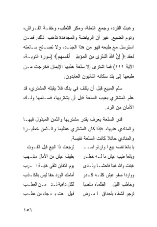 ‫ﻭﻋﺒﺙ ﺍﻟﻘﺭﺩ، ﻭﺠﻤﻊ ﺍﻟﻨﻤﻠﺔ، ﻭﻤﻜﺭ ﺍﻟﺜﻌﻠﺏ، ﻭﺨﻔـﺔ ﺍﻟﻔـﺭﺍﺵ،‬
‫ﻭﻨﻭﻡ ﺍﻟﻀﺒﻊ. ﻏﻴﺭ ﺃﻥ ﺍﻟﺭﻴﺎﻀﺔ ﻭﺍﻟﻤﺠﺎﻫﺩﺓ ﺘﺫﻫﺏ ﺫﻟﻙ. ﻓﻤـﻥ‬
‫ﺍﺴﺘﺭﺴل ﻤﻊ ﻁﺒﻌﻪ ﻓﻬﻭ ﻤﻥ ﻫﺫﺍ ﺍﻟﺠﻨـﺩ، ﻭﻻ ﺘﺼـﻠﺢ ﺴـﻠﻌﺘﻪ‬
‫ﻟﻌﻘﺩ:‪ ‬ﺇﻥ ﺍﷲ ﺍﺷﺘ ‪‬ﻯ ﻣﻦ ﺍﻟ ‪‬ﺆﻣﻨﲔ ﺃﻧ ﹸﺴ ‪‬ﻢ‪) ‬ﺴﻭﺭﺓ ﺍﻟﺘﻭﺒـﺔ،‬
                ‫ِ ﱠ َ ‪‬ﺮ ِ ‪ ‬ﹾﻤ ‪  ِِ ‬ﹶ‪‬ﻔ ‪‬ﻬ ‪‬‬
‫ﺍﻵﻴﺔ ١١١( ﻓﻤﺎ ﺍﺸﺘﺭﻯ ﺇﻻ ﺴﻠﻌﺔ ﻫﺫﺒﻬﺎ ﺍﻹﻴﻤﺎﻥ ﻓﺨﺭﺠﺕ ﻤـﻥ‬
                      ‫ﻁﺒﻌﻬﺎ ﺇﻟﻰ ﺒﻠﺩ ﺴﻜﺎﻨﻪ ﺍﻟﺘﺎﺌﺒﻭﻥ ﺍﻟﻌﺎﺒﺩﻭﻥ.‬

‫ﺴﻠﻡ ﺍﻟﻤﺒﻴﻊ ﻗﺒل ﺃﻥ ﻴﺘﻠﻑ ﻓﻲ ﻴﺩﻙ ﻓﻼ ﻴﻘﺒﻠﻪ ﺍﻟﻤﺸﺘﺭﻱ، ﻗﺩ‬
‫ﻋﻠﻡ ﺍﻟﻤﺸﺘﺭﻱ ﺒﻌﻴﺏ ﺍﻟﺴﻠﻌﺔ ﻗﺒل ﺃﻥ ﻴﺸﺘﺭﻴﻬﺎ، ﻓﺴـﻠﻤﻬﺎ ﻭﻟـﻙ‬
                                             ‫ﺍﻷﻤﺎﻥ ﻤﻥ ﺍﻟﺭﺩ.‬

‫ﻗﺩﺭ ﺍﻟﺴﻠﻌﺔ ﻴﻌﺭﻑ ﺒﻘﺩﺭ ﻤﺸﺘﺭﻴﻬﺎ ﻭﺍﻟﺜﻤﻥ ﺍﻟﻤﺒﺫﻭل ﻓﻴﻬـﺎ‬
‫ﻭﺍﻟﻤﻨﺎﺩﻱ ﻋﻠﻴﻬﺎ، ﻓﺈﺫﺍ ﻜﺎﻥ ﺍﻟﻤﺸﺘﺭﻱ ﻋﻅﻴﻤﺎ ﻭﺍﻟـﺜﻤﻥ ﺨﻁﻴـﺭﺍ‬
‫ﹰ‬              ‫ﹰ‬
                          ‫ﻭﺍﻟﻤﻨﺎﺩﻱ ﺤﺎﺌﻼ ﻜﺎﻨﺕ ﺍﻟﺴﻠﻌﺔ ﻨﻔﻴﺴﺔ.‬
‫ﺗﺮﺟﻌﺖ ﺫﺍ ﺍﻟﺒﻴﻊ ﻗﺒﻞ ﺍﻟﻔـﻮﺕ ﱂ‬     ‫ﻳﺎ ﺑﺎﺋﻌﺎ ﻧﻔﺴﻪ ﺑﻴﻊ ﺍﳍﻮﺍﻥ ﻟﻮ ﺍﺳــ‬
                                                       ‫ﹰ‬
‫ﺑﻄﻴﻒ ﻋﻴﺶ ﻣﻦ ﺍﻵﻣﺎﻝ ﻣﻨﺘـﻬﺐ‬        ‫ﻭﺑﺎﺋﻌﺎ ﻃﻴﺐ ﻋﻴﺶ ﻣﺎ ﻟـﻪ ﺧﻄـﺮ‬
                                                    ‫ﹰ‬
‫ﻳﻮﻡ ﺍﻟﺘﻐﺎﺑﻦ ﺗﻠﻘﻰ ﻏﺎﻳـﺔ ﺍﳊـﺮﺏ‬    ‫ﻏﺒﻨﺖ ﻭﺍﷲ ﻏﺒﻨﺎ ﻓﺎﺣﺸـﺎ ﻭﻟـﺪﻯ‬
‫ﺃﻣﺎﻣﻚ ﺍﻟﻮﺭﺩ ﺣﻘﺎ ﻟﻴﺲ ﺑﺎﻟﻜـﺬﺏ‬     ‫ﻭﻭﺍﺭﺩﺍ ﺻﻔﻮ ﻋﻴﺶ ﻛﻠـﻪ ﻛـﺪﺭ‬
‫ﻟﻜﻞ ﺩﺍﻫﻴﺔ ﺗـﺪﱐ ﻣـﻦ ﺍﻟﻌﻄـﺐ‬       ‫ﻭﺣﺎﻃﺐ ﺍﻟﻠﻴﻞ ﰲ ﺍﻟﻈﻠﻤﺎﺀ ﻣﻨﺘﺼﺒﺎ‬
‫ﻓﻬﻞ ﲰﻌﺖ ﺑﱪﺀ ﺟﺎﺀ ﻣﻦ ﻋﻄـﺐ‬         ‫ﺗﺮﺟﻮ ﺍﻟﺸﻔﺎﺀ ﺑﺄﺣﺪﺍﻕ ‪‬ﺎ ﻣـﺮﺽ‬

‫٦٥١‬
 