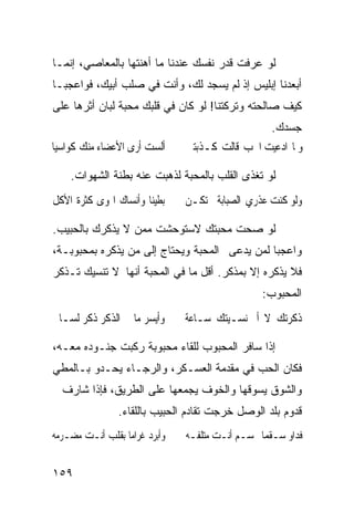 ‫ﻟﻭ ﻋﺭﻓﺕ ﻗﺩﺭ ﻨﻔﺴﻙ ﻋﻨﺩﻨﺎ ﻤﺎ ﺃﻫﻨﺘﻬﺎ ﺒﺎﻟﻤﻌﺎﺼﻲ، ﺇﻨﻤـﺎ‬
‫ﺃﺒﻌﺩﻨﺎ ﺇﺒﻠﻴﺱ ﺇﺫ ﻟﻡ ﻴﺴﺠﺩ ﻟﻙ، ﻭﺃﻨﺕ ﻓﻲ ﺼﻠﺏ ﺃﺒﻴﻙ، ﻓﻭﺍﻋﺠﺒـﺎ‬
‫ﻜﻴﻑ ﺼﺎﻟﺤﺘﻪ ﻭﺘﺭﻜﺘﻨﺎ! ﻟﻭ ﻜﺎﻥ ﻓﻲ ﻗﻠﺒﻙ ﻤﺤﺒﺔ ﻟﺒﺎﻥ ﺃﺜﺭﻫﺎ ﻋﻠﻰ‬
                                                   ‫ﺠﺴﺩﻙ.‬
‫ﺃﻟﺴﺖ ﺃﺭﻯ ﺍﻷﻋﻀﺎﺀ ﻣﻨﻚ ﻛﻮﺍﺳﻴﺎ‬     ‫ﻭﳌﺎ ﺍﺩﻋﻴﺖ ﺍﳊﺐ ﻗﺎﻟﺖ ﻛـﺬﺑﺘﲏ‬

    ‫ﻟﻭ ﺘﻐﺫﻯ ﺍﻟﻘﻠﺏ ﺒﺎﻟﻤﺤﺒﺔ ﻟﺫﻫﺒﺕ ﻋﻨﻪ ﺒﻁﻨﺔ ﺍﻟﺸﻬﻭﺍﺕ.‬
‫ﺑﻄﻴﻨﺎ ﻭﺃﻧﺴﺎﻙ ﺍﳍﻮﻯ ﻛﺜﺮﺓ ﺍﻷﻛﻞ‬    ‫ﻭﻟﻮ ﻛﻨﺖ ﻋﺬﺭﻱ ﺍﻟﺼﺒﺎﺑﺔ ﱂ ﺗﻜـﻦ‬

‫ﻟﻭ ﺼﺤﺕ ﻤﺤﺒﺘﻙ ﻻﺴﺘﻭﺤﺸﺕ ﻤﻤﻥ ﻻ ﻴﺫﻜﺭﻙ ﺒﺎﻟﺤﺒﻴﺏ.‬
‫ﻭﺍﻋﺠﺒﺎ ﻟﻤﻥ ﻴﺩﻋﻰ ﺍﻟﻤﺤﺒﺔ ﻭﻴﺤﺘﺎﺝ ﺇﻟﻰ ﻤﻥ ﻴﺫﻜﺭﻩ ﺒﻤﺤﺒﻭﺒـﺔ،‬
‫ﻓﻼ ﻴﺫﻜﺭﻩ ﺇﻻ ﺒﻤﺫﻜﺭ. ﺃﻗل ﻤﺎ ﻓﻲ ﺍﻟﻤﺤﺒﺔ ﺃﻨﻬﺎ ﻻ ﺘﻨﺴﻴﻙ ﺘـﺫﻜﺭ‬
                                                ‫ﺍﻟﻤﺤﺒﻭﺏ:‬
‫ﻭﺃﻳﺴﺮ ﻣﺎ ﰲ ﺍﻟﺬﻛﺮ ﺫﻛﺮ ﻟﺴـﺎﱐ‬     ‫ﺫﻛﺮﺗﻚ ﻻ ﺃﱐ ﻧﺴـﻴﺘﻚ ﺳـﺎﻋﺔ‬

‫ﺇﺫﺍ ﺴﺎﻓﺭ ﺍﻟﻤﺤﺒﻭﺏ ﻟﻠﻘﺎﺀ ﻤﺤﺒﻭﺒﺔ ﺭﻜﺒﺕ ﺠﻨـﻭﺩﻩ ﻤﻌـﻪ،‬
‫ﻓﻜﺎﻥ ﺍﻟﺤﺏ ﻓﻲ ﻤﻘﺩﻤﺔ ﺍﻟﻌﺴـﻜﺭ، ﻭﺍﻟﺭﺠـﺎﺀ ﻴﺤـﺩﻭ ﺒـﺎﻟﻤﻁﻲ‬
  ‫ﻭﺍﻟﺸﻭﻕ ﻴﺴﻭﻗﻬﺎ ﻭﺍﻟﺨﻭﻑ ﻴﺠﻤﻌﻬﺎ ﻋﻠﻰ ﺍﻟﻁﺭﻴﻕ، ﻓﺈﺫﺍ ﺸﺎﺭﻑ‬
                ‫ﻗﺩﻭﻡ ﺒﻠﺩ ﺍﻟﻭﺼل ﺨﺭﺠﺕ ﺘﻘﺎﺩﻡ ﺍﻟﺤﺒﻴﺏ ﺒﺎﻟﻠﻘﺎﺀ.‬
‫ﻭﺃﺑﺮﺩ ﻏﺮﺍﻣﺎ ﺑﻘﻠﺐ ﺃﻧـﺖ ﻣﻀـﺮﻣﻪ‬   ‫ﻓﺪﺍﻭ ﺳـﻘﻤﺎ ﲜﺴـﻢ ﺃﻧـﺖ ﻣﺘﻠﻔـﻪ‬


‫٩٥١‬
 