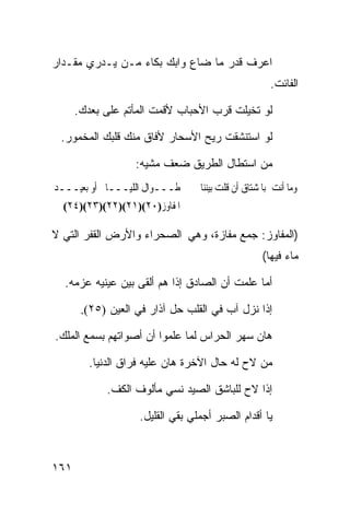 ‫ﺍﻋﺭﻑ ﻗﺩﺭ ﻤﺎ ﻀﺎﻉ ﻭﺍﺒﻙ ﺒﻜﺎﺀ ﻤـﻥ ﻴـﺩﺭﻱ ﻤﻘـﺩﺍﺭ‬
                                                      ‫ﺍﻟﻔﺎﺌﺕ.‬

      ‫ﻟﻭ ﺘﺨﻴﻠﺕ ﻗﺭﺏ ﺍﻷﺤﺒﺎﺏ ﻷﻗﻤﺕ ﺍﻟﻤﺄﺘﻡ ﻋﻠﻰ ﺒﻌﺩﻙ.‬

 ‫ﻟﻭ ﺍﺴﺘﻨﺸﻘﺕ ﺭﻴﺢ ﺍﻷﺴﺤﺎﺭ ﻷﻓﺎﻕ ﻤﻨﻙ ﻗﻠﺒﻙ ﺍﻟﻤﺨﻤﻭﺭ.‬

                   ‫ﻤﻥ ﺍﺴﺘﻁﺎل ﺍﻟﻁﺭﻴﻕ ﻀﻌﻑ ﻤﺸﻴﻪ:‬
‫ﻃـــﻮﺍﻝ ﺍﻟﻠﻴـــﺎﱄ ﺃﻭ ﺑﻌﻴـــﺪ‬      ‫ﻭﻣﺎ ﺃﻧﺖ ﺑﺎﳌﺸﺘﺎﻕ ﺃﻥ ﻗﻠﺖ ﺑﻴﻨﻨﺎ‬
  ‫ﺍﳌﻔﺎﻭﺯ)٠٢()١٢()٢٢()٣٢()٤٢(‬

‫)ﺍﻟﻤﻔﺎﻭﺯ: ﺠﻤﻊ ﻤﻔﺎﺯﺓ، ﻭﻫﻲ ﺍﻟﺼﺤﺭﺍﺀ ﻭﺍﻷﺭﺽ ﺍﻟﻘﻔﺭ ﺍﻟﺘﻲ ﻻ‬
                                                   ‫ﻤﺎﺀ ﻓﻴﻬﺎ(‬

  ‫ﺃﻤﺎ ﻋﻠﻤﺕ ﺃﻥ ﺍﻟﺼﺎﺩﻕ ﺇﺫﺍ ﻫﻡ ﺃﻟﻘﻰ ﺒﻴﻥ ﻋﻴﻨﻴﻪ ﻋﺯﻤﻪ.‬

       ‫ﺇﺫﺍ ﻨﺯل ﺁﺏ ﻓﻲ ﺍﻟﻘﻠﺏ ﺤل ﺁﺫﺍﺭ ﻓﻲ ﺍﻟﻌﻴﻥ )٥٢(.‬

‫ﻫﺎﻥ ﺴﻬﺭ ﺍﻟﺤﺭﺍﺱ ﻟﻤﺎ ﻋﻠﻤﻭﺍ ﺃﻥ ﺃﺼﻭﺍﺘﻬﻡ ﺒﺴﻤﻊ ﺍﻟﻤﻠﻙ.‬

         ‫ﻤﻥ ﻻﺡ ﻟﻪ ﺤﺎل ﺍﻵﺨﺭﺓ ﻫﺎﻥ ﻋﻠﻴﻪ ﻓﺭﺍﻕ ﺍﻟﺩﻨﻴﺎ.‬

            ‫ﺇﺫﺍ ﻻﺡ ﻟﻠﺒﺎﺸﻕ ﺍﻟﺼﻴﺩ ﻨﺴﻲ ﻤﺄﻟﻭﻑ ﺍﻟﻜﻑ.‬

                    ‫ﻴﺎ ﺃﻗﺩﺍﻡ ﺍﻟﺼﺒﺭ ﺃﺠﻤﻠﻲ ﺒﻘﻲ ﺍﻟﻘﻠﻴل.‬



‫١٦١‬
 