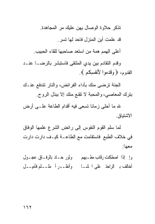 ‫ﺘﺫﻜﺭ ﺤﻼﻭﺓ ﺍﻟﻭﺼﺎل ﻴﻬﻥ ﻋﻠﻴﻙ ﻤﺭ ﺍﻟﻤﺠﺎﻫﺩﺓ.‬

                  ‫ﻗﺩ ﻋﻠﻤﺕ ﺃﻴﻥ ﺍﻟﻤﻨﺯل ﻓﺎﺤﺩ ﻟﻬﺎ ﺘﺴﺭ.‬

      ‫ﺃﻋﻠﻰ ﺍﻟﻬﻤﻡ ﻫﻤﺔ ﻤﻥ ﺍﺴﺘﻌﺩ ﺼﺎﺤﺒﻬﺎ ﻟﻠﻘﺎﺀ ﺍﻟﺤﺒﻴﺏ.‬

‫ﻭﻗﺩﻡ ﺍﻟﺘﻘﺎﺩﻡ ﺒﻴﻥ ﻴﺩﻱ ﺍﻟﻤﻠﺘﻘﻰ ﻓﺎﺴﺘﺒﺸﺭ ﺒﺎﻟﺭﻀـﺎ ﻋﻨـﺩ‬
                             ‫ﺍﻟﻘﺩﻭﻡ، ‪ ‬ﻭﻗﺪ ‪‬ﻮﺍ ﻷﻧ ﹸﺴ ﹸﻢ ‪.‬‬
                                ‫‪‬ﹶ ‪‬ﻣ َ‪‬ﻔ ِﻜ ‪‬‬
‫ﺍﻟﺠﻨﺔ ﺘﺭﻀﻰ ﻤﻨﻙ ﺒﺄﺩﺍﺀ ﺍﻟﻔﺭﺍﺌﺽ، ﻭﺍﻟﻨﺎﺭ ﺘﻨﺩﻓﻊ ﻋﻨـﻙ‬
       ‫ﺒﺘﺭﻙ ﺍﻟﻤﻌﺎﺼﻲ، ﻭﺍﻟﻤﺤﺒﺔ ﻻ ﺘﻘﻨﻊ ﻤﻨﻙ ﺇﻻ ﺒﺒﺫل ﺍﻟﺭﻭﺡ.‬

‫ﷲ ﻤﺎ ﺃﺤﻠﻰ ﺯﻤﺎﻨﺎ ﺘﺴﻌﻰ ﻓﻴﻪ ﺃﻗﺩﺍﻡ ﺍﻟﻁﺎﻋﺔ ﻋﻠـﻰ ﺃﺭﺽ‬
                                                 ‫ﺍﻻﺸﺘﻴﺎﻕ.‬

‫ﻟﻤﺎ ﺴﻠﻡ ﺍﻟﻘﻭﻡ ﺍﻟﻨﻔﻭﺱ ﺇﻟﻰ ﺭﺍﺌﺽ ﺍﻟﺸﺭﻉ ﻋﻠﻤﻬﺎ ﺍﻟﻭﻓﺎﻕ‬
‫ﻓﻲ ﺨﻼﻑ ﺍﻟﻁﺒﻊ ﻓﺎﺴﺘﻘﺎﻤﺕ ﻤﻊ ﺍﻟﻁﺎﻋـﺔ ﻜﻴـﻑ ﺩﺍﺭﺕ ﺩﺍﺭﺕ‬
                                                     ‫ﻤﻌﻬﺎ:‬
‫ﻭﺛﻮﺭ ﺣـﺎﺩ ﺑﺎﻟﺮﻓـﺎﻕ ﻋﺠـﻮﻝ‬      ‫ﻭﺇﱐ ﺇﺫﺍ ﺍﺻﻄﻜﺖ ﺭﻗﺎﺏ ﻣﻄـﻴﻬﻢ‬
‫ﻭﺃﻧﻈــﺮ ﺃﱐ ﻣﻠــﺜﻢ ﻓﺄﻣﻴــﻞ‬     ‫ﺃﺧﺎﻟﻒ ﺑﲔ ﺍﻟﺮﺍﺣﺘﲔ ﻋﻠﻰ ﺍﳊﺸـﺎ‬




‫٢٦١‬
 