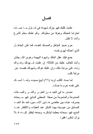 ‫ﻋﻠﻤﺕ ﻜﻠﺒﻙ ﻓﻬﻭ ﻴﺘﺭﻙ ﺸﻬﻭﺘﻪ ﻓﻲ ﺘﻨـﺎﻭل ﻤـﺎ ﺼـﺎﺩﻩ‬
‫ﺍﺤﺘﺭﺍﻤﺎ ﻟﻨﻌﻤﺘﻙ ﻭﺨﻭﻓﺎ ﻤﻥ ﺴﻁﻭﺘﻙ. ﻭﻜﻡ ﻋﻠﻤﻙ ﻤﻌﻠﻡ ﺍﻟﺸﺭﻉ‬
                                           ‫ﻭﺃﻨﺕ ﻻ ﺘﻘﺒل.‬

‫ﺤﺭﻡ ﺼﻴﺩ ﺍﻟﺠﺎﻫل ﻭﺍﻟﻤﻤﺴﻙ ﻟﻨﻔﺴﻪ، ﻓﻤﺎ ﻅﻥ ﺍﻟﺠﺎﻫـل‬
                                 ‫ﺍﻟﺫﻱ ﺃﻋﻤﺎﻟﻪ ﻟﻬﻭﻯ ﻨﻔﺴﻪ.‬
‫ﺠﻤﻊ ﻓﻴﻙ ﻋﻘل ﺍﻟﻤﻠﻙ ﻭﺸﻬﻭﺓ ﺍﻟﺒﻬﻴﻤﺔ ﻭﻫﻭﻯ ﺍﻟﺸـﻴﻁﺎﻥ‬
‫ﻭﺃﻨﺕ ﻟﻠﻐﺎﻟﺏ ﻋﻠﻴﻙ ﻤﻥ ﺍﻟﺜﻼﺜﺔ: ﺇﻥ ﻏﻠﺒﺕ ﺸـﻬﻭﺘﻙ ﻭﻫـﻭﺍﻙ‬
‫ﺯﺩﺕ ﻋﻠﻰ ﻤﺭﺘﺒﺔ ﻤﻠﻙ، ﻭﺇﻥ ﻏﻠﺒﻙ ﻫﻭﺍﻙ ﻭﺸﻬﻭﺘﻙ ﻨﻘﺼﺕ ﻋﻥ‬
                                             ‫ﻤﺭﺘﺒﺔ ﻜﻠﺏ.‬

‫ﻟﻤﺎ ﺼﺎﺩ ﺍﻟﻜﻠﺏ ﻟﺭﺒﻪ )٦٢( ﺃﺒﻴﺢ ﺼﻴﺩﻩ، ﻭﻟﻤـﺎ ﺃﻤﺴـﻙ‬
                                ‫ﻋﻠﻰ ﻨﻔﺴﻪ ﺤﺭﻡ ﻤﺎ ﺼﺎﺩﻩ.‬
‫ﻤﺼﺩﺭ ﻤﺎ ﻓﻲ ﺍﻟﻌﺒﺩ ﻤـﻥ ﺍﻟﺨﻴـﺭ ﻭﺍﻟﺸـﺭ ﻭﺍﻟﺼـﻔﺎﺕ‬
‫ﺍﻟﻤﻤﺩﻭﺤﺔ ﻭﺍﻟﻤﺫﻤﻭﻤﺔ ﻤﻥ ﺼﻔﺔ ﺍﻟﻤﻌﻁﻲ ﺍﻟﻤﺎﻨﻊ. ﻓﻬﻭ ﺴـﺒﺤﺎﻨﻪ‬
‫ﻴﺼﺭﻑ ﻋﺒﺎﺩﻩ ﺒﻴﻥ ﻤﻘﺘﻀﻰ ﻫـﺫﻴﻥ ﺍﻻﺴـﻤﻴﻥ، ﻓﺤـﻅ ﺍﻟﻌﺒـﺩ‬
‫ﺍﻟﺼﺎﺩﻕ ﻤﻥ ﻋﺒﻭﺩﻴﺘﻪ ﺒﻬﻤﺎ ﺍﻟﺸﻜﺭ ﻋﻨﺩ ﺍﻟﻌﻁﺎﺀ، ﻭﺍﻻﻓﺘﻘﺎﺭ ﻋﻨـﺩ‬
‫ﺍﻟﻤﻨﻊ، ﻓﻬﻭ ﺴﺒﺤﺎﻨﻪ ﻴﻌﻁﻴﻪ ﻟﻴﺸﻜﺭﻩ، ﻭﻴﻤﻨﻌﻪ ﻟﻴﻔﺘﻘﺭ ﺇﻟﻴـﻪ، ﻓـﻼ‬
                                      ‫ﻴﺯﺍل ﺸﻜﻭﺭﺍ ﻓﻘﻴﺭﺍ.‬
‫٣٦١‬
 