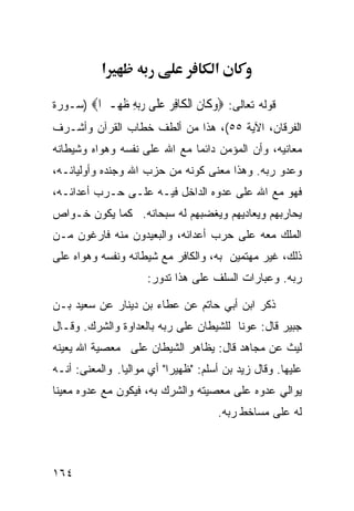 ‫א‬                         ‫א‬

‫ﻗﻭﻟﻪ ﺘﻌﺎﻟﻰ: ‪‬ﻭ ﹶﺎﻥ ﺍﻟ ﹶﺎﻓﺮ ﻋ ﹶﻰ ﺭﺑﻪ ﻇ ِـ ‪‬ﺍ‪) ‬ﺴـﻭﺭﺓ‬
         ‫‪‬ﻛ ﹶ ﹾﻜ ِ ‪ ‬ﻠ ‪ ِ ‬ﹶﻬ ﲑ‬
‫ﺍﻟﻔﺭﻗﺎﻥ، ﺍﻵﻴﺔ ٥٥(، ﻫﺫﺍ ﻤﻥ ﺃﻟﻁﻑ ﺨﻁﺎﺏ ﺍﻟﻘﺭﺁﻥ ﻭﺃﺸـﺭﻑ‬
‫ﻤﻌﺎﻨﻴﻪ، ﻭﺃﻥ ﺍﻟﻤﺅﻤﻥ ﺩﺍﺌﻤﺎ ﻤﻊ ﺍﷲ ﻋﻠﻰ ﻨﻔﺴﻪ ﻭﻫﻭﺍﻩ ﻭﺸﻴﻁﺎﻨﻪ‬
‫ﻭﻋﺩﻭ ﺭﺒﻪ. ﻭﻫﺫﺍ ﻤﻌﻨﻰ ﻜﻭﻨﻪ ﻤﻥ ﺤﺯﺏ ﺍﷲ ﻭﺠﻨﺩﻩ ﻭﺃﻭﻟﻴﺎﺌـﻪ،‬
‫ﻓﻬﻭ ﻤﻊ ﺍﷲ ﻋﻠﻰ ﻋﺩﻭﻩ ﺍﻟﺩﺍﺨل ﻓﻴـﻪ ﻋﻠـﻰ ﺤـﺭﺏ ﺃﻋﺩﺍﺌـﻪ،‬
‫ﻴﺤﺎﺭﺒﻬﻡ ﻭﻴﻌﺎﺩﻴﻬﻡ ﻭﻴﻐﻀﺒﻬﻡ ﻟﻪ ﺴﺒﺤﺎﻨﻪ. ﻜﻤﺎ ﻴﻜﻭﻥ ﺨـﻭﺍﺹ‬
‫ﺍﻟﻤﻠﻙ ﻤﻌﻪ ﻋﻠﻰ ﺤﺭﺏ ﺃﻋﺩﺍﺌﻪ، ﻭﺍﻟﺒﻌﻴﺩﻭﻥ ﻤﻨﻪ ﻓﺎﺭﻏﻭﻥ ﻤـﻥ‬
‫ﺫﻟﻙ، ﻏﻴﺭ ﻤﻬﺘﻤﻴﻥ ﺒﻪ، ﻭﺍﻟﻜﺎﻓﺭ ﻤﻊ ﺸﻴﻁﺎﻨﻪ ﻭﻨﻔﺴﻪ ﻭﻫﻭﺍﻩ ﻋﻠﻰ‬
                     ‫ﺭﺒﻪ. ﻭﻋﺒﺎﺭﺍﺕ ﺍﻟﺴﻠﻑ ﻋﻠﻰ ﻫﺫﺍ ﺘﺩﻭﺭ:‬

‫ﺫﻜﺭ ﺍﺒﻥ ﺃﺒﻲ ﺤﺎﺘﻡ ﻋﻥ ﻋﻁﺎﺀ ﺒﻥ ﺩﻴﻨﺎﺭ ﻋﻥ ﺴﻌﻴﺩ ﺒـﻥ‬
‫ﺠﺒﻴﺭ ﻗﺎل: ﻋﻭﻨﺎ ﻟﻠﺸﻴﻁﺎﻥ ﻋﻠﻰ ﺭﺒﻪ ﺒﺎﻟﻌﺩﺍﻭﺓ ﻭﺍﻟﺸﺭﻙ. ﻭﻗـﺎل‬
‫ﻟﻴﺙ ﻋﻥ ﻤﺠﺎﻫﺩ ﻗﺎل: ﻴﻅﺎﻫﺭ ﺍﻟﺸﻴﻁﺎﻥ ﻋﻠﻰ ﻤﻌﺼﻴﺔ ﺍﷲ ﻴﻌﻴﻨﻪ‬
‫ﻋﻠﻴﻬﺎ. ﻭﻗﺎل ﺯﻴﺩ ﺒﻥ ﺃﺴﻠﻡ: "ﻅﻬﻴﺭﺍ" ﺃﻱ ﻤﻭﺍﻟﻴﺎ. ﻭﺍﻟﻤﻌﻨﻰ: ﺃﻨـﻪ‬
‫ﻴﻭﺍﻟﻲ ﻋﺩﻭﻩ ﻋﻠﻰ ﻤﻌﺼﻴﺘﻪ ﻭﺍﻟﺸﺭﻙ ﺒﻪ، ﻓﻴﻜﻭﻥ ﻤﻊ ﻋﺩﻭﻩ ﻤﻌﻴﻨﺎ‬
                                     ‫ﻟﻪ ﻋﻠﻰ ﻤﺴﺎﺨﻁ ﺭﺒﻪ.‬



‫٤٦١‬
 