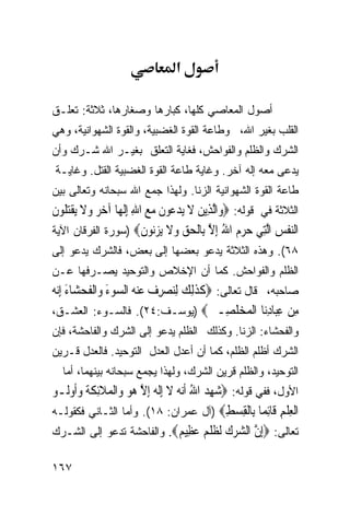 ‫א‬

‫ﺃﺼﻭل ﺍﻟﻤﻌﺎﺼﻲ ﻜﻠﻬﺎ، ﻜﺒﺎﺭﻫﺎ ﻭﺼﻐﺎﺭﻫﺎ، ﺜﻼﺜﺔ: ﺘﻌﻠـﻕ‬
‫ﺍﻟﻘﻠﺏ ﺒﻐﻴﺭ ﺍﷲ، ﻭﻁﺎﻋﺔ ﺍﻟﻘﻭﺓ ﺍﻟﻐﻀﺒﻴﺔ، ﻭﺍﻟﻘﻭﺓ ﺍﻟﺸﻬﻭﺍﻨﻴﺔ، ﻭﻫﻲ‬
‫ﺍﻟﺸﺭﻙ ﻭﺍﻟﻅﻠﻡ ﻭﺍﻟﻔﻭﺍﺤﺵ، ﻓﻐﺎﻴﺔ ﺍﻟﺘﻌﻠﻕ ﺒﻐﻴـﺭ ﺍﷲ ﺸـﺭﻙ ﻭﺃﻥ‬
 ‫ﻴﺩﻋﻰ ﻤﻌﻪ ﺇﻟﻪ ﺁﺨﺭ. ﻭﻏﺎﻴﺔ ﻁﺎﻋﺔ ﺍﻟﻘﻭﺓ ﺍﻟﻐﻀﺒﻴﺔ ﺍﻟﻘﺘل. ﻭﻏﺎﻴـﺔ‬
‫ﻁﺎﻋﺔ ﺍﻟﻘﻭﺓ ﺍﻟﺸﻬﻭﺍﻨﻴﺔ ﺍﻟﺯﻨﺎ. ﻭﻟﻬﺫﺍ ﺠﻤﻊ ﺍﷲ ﺴﺒﺤﺎﻨﻪ ﻭﺘﻌﺎﻟﻰ ﺒﻴﻥ‬
‫ﺍﻟﺜﻼﺜﺔ ﻓﻲ ﻗﻭﻟﻪ: ‪‬ﻭ‪‬ﺍﱠﻟﺬِﻳﻦ ﻻ ‪‬ﻳﺪ ‪‬ﻮﻥ ﻣﻊ ﺍﷲ ِﺇﹶﻟﻬ‪‬ﺎ ﺁﺧﺮ ﻭﻻ ‪‬ﻳﻘﺘﹸﻮﻥ‬
‫‪   ‬ﹶ ﹾ‪‬ﻠ ﹶ‬          ‫‪ ‬ﹶ ‪‬ﻋ ﹶ ‪ِ  ‬‬
‫ﺍﻟﻨﻔﺲ ﺍﻟِﻲ ﺣﺮﻡ ﺍﷲ ﺇﻻ ِﺎﻟﺤﻖ ﻭﻻ ﻳﺰ‪‬ﻮﻥ‪) ‬ﺴﻭﺭﺓ ﺍﻟﻔﺭﻗﺎﻥ ﺍﻵﻴﺔ‬
                         ‫‪ ‬ﹾ ‪ ‬ﱠﺘ ‪ ِ ُ   ‬ﱠ ﺑ ﹾ ‪   ‬ﹶ ‪ ‬ﻧ ﹶ‬
‫٨٦(. ﻭﻫﺫﻩ ﺍﻟﺜﻼﺜﺔ ﻴﺩﻋﻭ ﺒﻌﻀﻬﺎ ﺇﻟﻰ ﺒﻌﺽ، ﻓﺎﻟﺸﺭﻙ ﻴﺩﻋﻭ ﺇﻟﻰ‬
‫ﺍﻟﻅﻠﻡ ﻭﺍﻟﻔﻭﺍﺤﺵ. ﻜﻤﺎ ﺃﻥ ﺍﻹﺨﻼﺹ ﻭﺍﻟﺘﻭﺤﻴﺩ ﻴﺼـﺭﻓﻬﺎ ﻋـﻥ‬
‫ﺼﺎﺤﺒﻪ، ﻗﺎل ﺘﻌﺎﻟﻰ: ‪‬ﻛﺬِﻟﻚ ِﻟﻨﺼﺮﻑ ﻋﻨ ‪ ‬ﺍﻟ ‪‬ﻮﺀ ﻭ‪‬ﺍﹾﻟﻔﺤﺸ‪‬ﺎﺀ ِﺇ‪‬ﻧ ‪‬‬
‫ﹶ ﹶ ‪   ِ   ‬ﻪ ﺴ َ ﹶ ‪ َ ‬ﻪ‬
‫ﻣﻦ ﻋ‪‬ﺎﺩ‪‬ﺎ ﺍﻟﻤﺨﻠ ِـﲔ‪) ‬ﻴﻭﺴـﻑ:٤٢(. ﻓﺎﻟﺴـﻭﺀ: ﺍﻟﻌﺸـﻕ،‬
                                           ‫ِ ‪ِ ‬ﺒ ِﻧ ﹾ ‪  ‬ﹶﺼ ‪‬‬
‫ﻭﺍﻟﻔﺤﺸﺎﺀ: ﺍﻟﺯﻨﺎ. ﻭﻜﺫﻟﻙ ﺍﻟﻅﻠﻡ ﻴﺩﻋﻭ ﺇﻟﻰ ﺍﻟﺸﺭﻙ ﻭﺍﻟﻔﺎﺤﺸﺔ، ﻓﺈﻥ‬
‫ﺍﻟﺸﺭﻙ ﺃﻅﻠﻡ ﺍﻟﻅﻠﻡ، ﻜﻤﺎ ﺃﻥ ﺃﻋﺩل ﺍﻟﻌﺩل ﺍﻟﺘﻭﺤﻴﺩ. ﻓﺎﻟﻌﺩل ﻗـﺭﻴﻥ‬
   ‫ﺍﻟﺘﻭﺤﻴﺩ، ﻭﺍﻟﻅﻠﻡ ﻗﺭﻴﻥ ﺍﻟﺸﺭﻙ، ﻭﻟﻬﺫﺍ ﻴﺠﻤﻊ ﺴﺒﺤﺎﻨﻪ ﺒﻴﻨﻬﻤﺎ، ﺃﻤﺎ‬
‫ﺍﻷﻭل، ﻓﻔﻲ ﻗﻭﻟﻪ: ‪‬ﺷﻬﺪ ﺍﷲ ﹶﺃ‪‬ﻧ ‪ ‬ﻻ ِﺇﹶﻟﻪ ِﺇﻻ ‪‬ﻮ ﻭ‪‬ﺍﹾﻟﻤﻼِﺋﻜﺔﹸ ﻭﹸﻭﹸـﻮ‬
   ‫‪ ُ  ِ ‬ﻪ ﹶ ‪ ‬ﱠ ﻫ ‪  ‬ﹶ ﹶ ‪‬ﺃ ﻟ‬
‫ﺍﻟﻌﻠﻢ ﹶﺎﺋ ‪‬ﺎ ِﺎﻟﻘﺴﻂ‪) ‬ﺁل ﻋﻤﺭﺍﻥ: ٨١(. ﻭﺃﻤﺎ ﺍﻟﺜـﺎﻨﻲ ﻓﻜﻘﻭﻟـﻪ‬
                                                 ‫ﹾ ِ ﹾ ِ ﻗ ِﻤ ﺑ ﹾ ِ ‪ِ ‬‬
‫ﺘﻌﺎﻟﻰ: ‪‬ﺇﻥ ﺍﻟﺸﺮﻙ ﻟﻈﻠ ‪ ‬ﻋ ِﻴ ‪ .‬ﻭﺍﻟﻔﺎﺤﺸﺔ ﺘﺩﻋﻭ ﺇﻟﻰ ﺍﻟﺸـﺭﻙ‬
                                    ‫ِ ﱠ ‪   ‬ﹶ ﹸ ﹾﻢ ‪‬ﻈ ﻢ‬

‫٧٦١‬
 