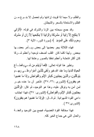 ‫ﻭﺍﻟﻅﻠﻡ، ﻭﻻ ﺴﻴﻤﺎ ﺇﺫﺍ ﻗﻭﻴﺕ ﺇﺭﺍﺩﺘﻬﺎ ﻭﻟﻡ ﺘﺤﺼل ﺇﻻ ﺒﻨـﻭﻉ ﻤـﻥ‬
                                ‫ﺍﻟﻅﻠﻡ ﻭﺍﻻﺴﺘﻌﺎﻨﺔ ﺒﺎﻟﺴﺤﺭ ﻭﺍﻟﺸﻴﻁﺎﻥ.‬

‫ﻭﻗﺩ ﺠﻤﻊ ﺴﺒﺤﺎﻨﻪ ﺒﻴﻥ ﺍﻟﺯﻨﺎ ﻭﺍﻟﺸﺭﻙ ﻓﻲ ﻗﻭﻟﻪ: ‪‬ﺍﻟ ‪‬ﺍﻧِﻲ‬
    ‫ﺰ‬
‫ﹶ ِﺢ ﱠ ‪ ‬ﹰ ‪ ِ  ‬ﹶ ﹰ ﺰ ‪ ‬ﹸ ﹶ ِ ‪ ‬ﱠ ٍ ‪ِ   ‬ﻙ‬
‫ﻻ ﻳ‪‬ﻨﻜ ‪ِ ‬ﺇﻻ ﺯ‪‬ﺍِﻧﻴﺔ ﹶﺃﻭ ﻣ‪‬ﺸﺮﻛﺔ ﻭ‪‬ﺍﻟ ‪‬ﺍِﻧﻴﺔ ﻻ ﻳ‪‬ﻨﻜﺤﻬ‪‬ﺎ ِﺇﻻ ﺯ‪‬ﺍﻥ ﹶﺃﻭ ﻣﺸﺮ ‪‬‬
             ‫ﻭ ‪‬ﺮﻡ ﺫﻟﻚ ﻋ ﹶﻰ ﺍﻟ ‪‬ﺆﻣﻨﲔ‪) ‬ﺴﻭﺭﺓ ﺍﻟﻨﻭﺭ، ﺍﻵﻴﺔ ٣(.‬
                                            ‫‪‬ﺣ ‪  ‬ﹶِ ‪ ‬ﻠ ﹾﻤ ‪ ِِ ‬‬
‫ﻓﻬﺫﻩ ﺍﻟﺜﻼﺜﺔ ﻴﺠﺭ ﺒﻌﻀﻬﺎ ﺇﻟﻰ ﺒﻌﺽ ﻭﻴـﺄﻤﺭ ﺒﻌﻀـﻬﺎ‬
‫ﺒﺒﻌﺽ. ﻭﻟﻬﺫﺍ ﻜﻠﻤﺎ ﻜﺎﻥ ﺍﻟﻘﻠﺏ ﺃﻀﻌﻑ ﺘﻭﺤﻴﺩﺍ ﻭﺃﻋﻅﻡ ﺸـﺭﻜﺎ‬
‫ﹰ‬           ‫ﹰ‬
             ‫ﻜﺎﻥ ﺃﻜﺜﺭ ﻓﺎﺤﺸﺔ ﻭﺃﻋﻅﻡ ﺘﻌﻠﻘﺎ ﺒﺎﻟﺼﻭﺭ ﻭﻋﺸﻘﺎ ﻟﻬﺎ.‬
                  ‫ﹰ‬            ‫ﹰ‬

‫ﻭﻨﻅﻴﺭ ﻫﺫﺍ ﻗﻭﻟﻪ ﺘﻌﺎﻟﻰ: ‪‬ﻓﻤ‪‬ﺎ ﹸﻭﺗِﻴ‪‬ﻢ ‪‬ﻦ ﺷ‪‬ـﻲﺀ ﻓﻤﺘ‪‬ـﺎﻉ‪‬‬
         ‫‪ ٍ‬ﹶ ‪‬‬      ‫ﹶ ﺃ ﺘ ﻣ‬
‫ﺍﹾﻟﺤﻴ‪‬ﺎﺓ ﺍﻟﺪ‪‬ﻧﻴ‪‬ﺎ ﻭﻣ‪‬ﺎ ﻋﻨﺪ ﺍﷲ ﺧﻴ ‪ ‬ﻭﹶﺃ‪‬ﺑﻘﹶﻰ ِﻟﻠﺬِﻳﻦ ﺁﻣ‪‬ﻮﺍ ﻭﻋﻠﹶـﻰ ﺭ‪‬ﺑﻬِـﻢ‬
‫‪ ‬‬             ‫ﱠ ‪ ‬ﻨ ‪ ‬‬          ‫‪  ِ   ِ   ِ ‬ﺮ ‪‬‬
‫‪‬ﻳﺘﻮﻛ ﹸﻮﻥ، ﻭ‪‬ﺍﱠﻟﺬِﻳﻦ ‪‬ﻳﺠﺘﻨ‪‬ﻮﻥ ﻛﺒ‪‬ﺎِﺋﺮ ﺍﻹﹾﺛﻢ ﻭ‪‬ﺍﹾﻟﻔﻮ‪‬ﺍﺣﺶ ﻭِﺇﺫﹶﺍ ﻣ‪‬ﺎ ﻏﻀ‪‬ﻮﺍ‬
   ‫ﹶ ِﺒ‬         ‫‪ِ ‬ﺒ ﹶ ﹶ ‪ ِ ِ ‬ﹶ ِ ‪ ‬‬                       ‫‪  ‬ﱠﻠ ﹶ‬
‫ﻫﻢ ﻳﻐﻔ ‪‬ﻭﻥ‪) ‬ﺍﻟﺸﻭﺭﻯ :٦٣-٧٣(. ﻓﺄﺨﺒﺭ ﺃﻥ ﻤﺎ ﻋﻨﺩﻩ ﺨﻴـﺭ‬          ‫‪ِ    ‬ﺮ ﹶ‬
‫ﻟﻤﻥ ﺁﻤﻥ ﺒﻪ ﻭﺘﻭﻜل ﻋﻠﻴﻪ، ﻭﻫﺫﺍ ﻫﻭ ﺍﻟﺘﻭﺤﻴﺩ، ﺜﻡ ﻗﺎل: ‪‬ﻭ‪‬ﺍﱠﻟﺬِﻳﻦ‬
‫‪‬‬
  ‫ﻳﺠﺘﻨ‪‬ﻮﻥ ﻛ‪‬ﺎﺋﺮ ﺍﻹﺛﻢ ‪‬ﺍﻟﻔ ‪‬ﺍﺣﺶ‪) ‬ﺍﻟﺸﻭﺭﻯ: ٧٣(، ﻓﻬﺫﺍ ﺍﺠﺘﻨﺎﺏ‬
                                    ‫‪ِ ‬ﺒ ﹶ ﹶﺒ ِ ‪ِ ‬ﹾ ِ ﻭ ﹾ ﹶﻮ ِ ‪‬‬
‫ﺩﺍﻋﻲ ﺍﻟﻘﻭﺓ ﺍﻟﺸﻬﻭﺍﻨﻴﺔ. ﺜﻡ ﻗـﺎل: ‪‬ﻭِﺇﺫﹶﺍ ﻣ‪‬ﺎ ﻏﻀ‪‬ﻮﺍ ﻫﻢ ‪‬ﻳﻐﻔ ‪‬ﻭﻥ‪‬‬
  ‫ﹶ ِﺒ ‪ِ   ‬ﺮ ﹶ‬            ‫‪‬‬
                                                     ‫)ﺍﻟﺸﻭﺭﻯ:٧٣ (.‬

‫ﻓﻬﺫﺍ ﻤﺨﺎﻟﻔﺔ ﺍﻟﻘﻭﺓ ﺍﻟﻐﻀﺒﻴﺔ، ﻓﺠﻤﻊ ﺒﻴﻥ ﺍﻟﺘﻭﺤﻴﺩ ﻭﺍﻟﻌﻔـﺔ‬
                                 ‫ﻭﺍﻟﻌﺩل ﺍﻟﺘﻲ ﻫﻲ ﺠﻤﺎﻉ ﺍﻟﺨﻴﺭ ﻜﻠﻪ.‬


‫٨٦١‬
 