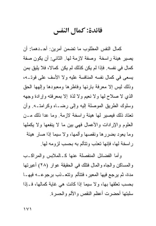 ‫א‬         ‫:‬

‫ﻜﻤﺎل ﺍﻟﻨﻔﺱ ﺍﻟﻤﻁﻠﻭﺏ ﻤﺎ ﺘﻀﻤﻥ ﺃﻤﺭﻴﻥ: ﺃﺤـﺩﻫﻤﺎ: ﺃﻥ‬
‫ﻴﺼﻴﺭ ﻫﻴﺌﺔ ﺭﺍﺴﺨﺔ ﻭﺼﻔﺔ ﻻﺯﻤﺔ ﻟﻬﺎ. ﺍﻟﺜﺎﻨﻲ: ﺃﻥ ﻴﻜﻭﻥ ﺼﻔﺔ‬
‫ﻜﻤﺎل ﻓﻲ ﻨﻔﺴﻪ. ﻓﺈﺫﺍ ﻟﻡ ﻴﻜﻥ ﻜﺫﻟﻙ ﻟﻡ ﻴﻜﻥ ﻜﻤﺎﻻ، ﻓﻼ ﻴﻠﻴﻕ ﺒﻤﻥ‬
‫ﻴﺴﻌﻰ ﻓﻲ ﻜﻤﺎل ﻨﻔﺴﻪ ﺍﻟﻤﻨﺎﻓﺴﺔ ﻋﻠﻴﻪ ﻭﻻ ﺍﻷﺴﻑ ﻋﻠﻰ ﻓﻭﺘـﻪ،‬
‫ﻭﺫﻟﻙ ﻟﻴﺱ ﺇﻻ ﻤﻌﺭﻓﺔ ﺒﺎﺭﺌﻬﺎ ﻭﻓﺎﻁﺭﻫﺎ ﻭﻤﻌﺒﻭﺩﻫﺎ ﻭﺇﻟﻬﻬﺎ ﺍﻟﺤﻕ‬
‫ﺍﻟﺫﻱ ﻻ ﺼﻼﺡ ﻟﻬﺎ ﻭﻻ ﻨﻌﻴﻡ ﻭﻻ ﻟﺫﺓ ﺇﻻ ﺒﻤﻌﺭﻓﺘﻪ ﻭﺇﺭﺍﺩﺓ ﻭﺠﻬﻪ‬
‫ﻭﺴﻠﻭﻙ ﺍﻟﻁﺭﻴﻕ ﺍﻟﻤﻭﺼﻠﺔ ﺇﻟﻴﻪ ﻭﺇﻟﻰ ﺭﻀـﺎﻩ ﻭﻜﺭﺍﻤﺘـﻪ. ﻭﺃﻥ‬
‫ﺘﻌﺘﺎﺩ ﺫﻟﻙ ﻓﻴﺼﻴﺭ ﻟﻬﺎ ﻫﻴﺌﺔ ﺭﺍﺴﺨﺔ ﻻﺯﻤﺔ. ﻭﻤﺎ ﻋﺩﺍ ﺫﻟﻙ ﻤـﻥ‬
‫ﺍﻟﻌﻠﻭﻡ ﻭﺍﻹﺭﺍﺩﺍﺕ ﻭﺍﻷﻋﻤﺎل ﻓﻬﻲ ﺒﻴﻥ ﻤﺎ ﻻ ﻴﻨﻔﻌﻬﺎ ﻭﻻ ﻴﻜﻤﻠﻬﺎ‬
 ‫ﻭﻤﺎ ﻴﻌﻭﺩ ﺒﻀﺭﺭﻫﺎ ﻭﻨﻘﺼﻬﺎ ﻭﺃﻟﻤﻬﺎ، ﻭﻻ ﺴﻴﻤﺎ ﺇﺫﺍ ﺼﺎﺭ ﻫﻴﺌﺔ‬
        ‫ﺭﺍﺴﺨﺔ ﻟﻬﺎ، ﻓﺈﻨﻬﺎ ﺘﻌﺫﺏ ﻭﺘﺘﺄﻟﻡ ﺒﻪ ﺒﺤﺴﺏ ﻟﺯﻭﻤﻪ ﻟﻬﺎ.‬

‫ﻭﺃﻤﺎ ﺍﻟﻔﻀﺎﺌل ﺍﻟﻤﻨﻔﺼﻠﺔ ﻋﻨﻬﺎ ﻜـﺎﻟﻤﻼﺒﺱ ﻭﺍﻟﻤﺭﺍﻜـﺏ‬
‫ﻭﺍﻟﻤﺴﺎﻜﻥ ﻭﺍﻟﺠﺎﻩ ﻭﺍﻟﻤﺎل ﻓﺘﻠﻙ ﻓﻲ ﺍﻟﺤﻘﻴﻘﺔ ﻋﻭﺍﺭ )٨٢( ﺃﻋﻴﺭﺘﻬﺎ‬
‫ﻤﺩﺓ، ﺜﻡ ﻴﺭﺠﻊ ﻓﻴﻬﺎ ﺍﻟﻤﻌﻴﺭ، ﻓﺘﺘﺄﻟﻡ ﻭﺘﺘﻌـﺫﺏ ﺒﺭﺠﻭﻋـﻪ ﻓﻴﻬـﺎ‬
‫ﺒﺤﺴﺏ ﺘﻌﻠﻘﻬﺎ ﺒﻬﺎ، ﻭﻻ ﺴﻴﻤﺎ ﺇﺫﺍ ﻜﺎﻨﺕ ﻫﻲ ﻏﺎﻴﺔ ﻜﻤﺎﻟﻬﺎ، ﻓـﺈﺫﺍ‬
             ‫ﺴﻠﺒﺘﻬﺎ ﺃﺤﻀﺭﺕ ﺃﻋﻅﻡ ﺍﻟﻨﻘﺹ ﻭﺍﻷﻟﻡ ﻭﺍﻟﺤﺴﺭﺓ.‬

‫١٧١‬
 