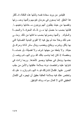 ‫ﻓﻠﻴﺘﺩﺒﺭ ﻤﻥ ﻴﺭﻴﺩ ﺴﻌﺎﺩﺓ ﻨﻔﺴﻪ ﻭﻟﺫﺘﻬﺎ ﻫﺫﻩ ﺍﻟﻨﻜﺘﺔ، ﻓـﺄﻜﺜﺭ‬
‫ﻫﺫﺍ ﺍﻟﺨﻠﻕ ﺇﻨﻤﺎ ﻴﺴﻌﻭﻥ ﻓﻲ ﺤﺭﻤﺎﻥ ﻨﻔﻭﺴﻬﻡ ﻭﺃﻟﻤﻬﺎ ﻭﺤﺴـﺭﺘﻬﺎ‬
‫ﻭﻨﻘﺼﻬﺎ ﻤﻥ ﺤﻴﺙ ﻴﻅﻨﻭﻥ ﺃﻨﻬﻡ ﻴﺭﻴﺩﻭﻥ ﺴـﻌﺎﺩﺘﻬﺎ ﻭﻨﻌﻴﻤﻬـﺎ.‬
‫ﻓﻠﺫﺘﻬﺎ ﺒﺤﺴﺏ ﻤﺎ ﺤﺼل ﻟﻬﺎ ﻤـﻥ ﺘﻠـﻙ ﺍﻟﻤﻌﺭﻓـﺔ ﻭﺍﻟﻤﺤﺒـﺔ‬
‫ﻭﺍﻟﺴﻠﻭﻙ. ﻭﺃﻟﻤﻬﺎ ﻭﺤﺴﺭﺘﻬﺎ ﺒﺤﺴﺏ ﻤﺎ ﻓﺎﺘﻬﺎ ﻤﻥ ﺫﻟﻙ. ﻭﻤﺘـﻰ‬
‫ﻋﺩﻡ ﺫﻟﻙ ﻭﺨﻼ ﻤﻨﻪ ﻟﻡ ﻴﺒﻕ ﻓﻴﻪ ﺇﻻ ﺍﻟﻘﻭﻯ ﺍﻟﺒﺩﻨﻴﺔ ﺍﻟﻨﻔﺴﺎﻨﻴﺔ ﺍﻟﺘﻲ‬
‫ﺒﻬﺎ ﻴﺄﻜل ﻭﻴﺸﺭﺏ ﻭﻴﻨﻜﺢ ﻭﻴﻐﻀﺏ ﻭﻴﻨﺎل ﺴﺎﺌﺭ ﻟﺫﺍﺘﻪ ﻭﻤﺭﺍﻓـﻕ‬
‫ﺤﻴﺎﺘﻪ. ﻭﻻ ﻴﻠﺤﻘﻪ ﻤﻥ ﺠﻬﺘﻬﺎ ﺸﺭﻑ ﻭﻻ ﻓﻀﻴﻠﺔ، ﺒل ﺨﺴﺎﺴـﺔ‬
‫ﻭﻤﻨﻘﺼﺔ؛ ﺇﺫ ﻜﺎﻥ ﺇﻨﻤﺎ ﻴﻨﺎﺴﺏ ﺒﺘﻠﻙ ﺍﻟﻘـﻭﻯ ﺍﻟﺒﻬـﺎﺌﻡ ﻭﻴﺘﺼـل‬
‫ﺒﺠﻨﺴﻬﺎ ﻭﻴﺩﺨل ﻓﻲ ﺠﻤﻠﺘﻬﺎ ﻭﻴﺼﻴﺭ ﻜﺄﺤﺩﻫﺎ. ﻭﺭﺒﻤﺎ ﺯﺍﺩﺕ ﻓﻲ‬
‫ﺘﻨﺎﻭﻟﻬﺎ ﻋﻠﻴﻪ ﻭﺍﺨﺘﺼﺕ ﺩﻭﻨﻪ ﺒﺴﻼﻤﺔ ﻋﺎﻗﺒﺘﻬﺎ ﻭﺍﻷﻤﻥ ﻤﻥ ﺠﻠﺏ‬
‫ﺍﻟﻀﺭﺭ ﻋﻠﻴﻬﺎ. ﻓﻜﻤﺎل ﺘﺸﺎﺭﻜﻙ ﻓﻴـﻪ ﺍﻟﺒﻬـﺎﺌﻡ ﻭﺘﺯﻴـﺩ ﻋﻠﻴـﻙ‬
                                  ‫ٌ‬
‫ﻭﺘﺨﺘﺹ ﻋﻨﻙ ﻓﻴﻪ ﺒﺴﻼﻤﺔ ﺍﻟﻌﺎﻗﺒﺔ ﺤﻘﻴﻕ ﺃﻥ ﺘﻬﺠﺭﻩ ﺇﻟﻰ ﺍﻟﻜﻤﺎل‬
                 ‫ﺍﻟﺤﻘﻴﻘﻲ ﺍﻟﺫﻱ ﻻ ﻜﻤﺎل ﺴﻭﺍﻩ، ﻭﺒﺎﷲ ﺍﻟﺘﻭﻓﻴﻕ.‬




‫٢٧١‬
 