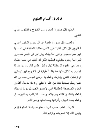 ‫א‬         ‫:‬

‫ﺍﻟﻌﻠﻡ: ﻨﻘل ﺼﻭﺭﺓ ﺍﻟﻤﻌﻠﻭﻡ ﻤﻥ ﺍﻟﺨﺎﺭﺝ ﻭﺇﺜﺒﺎﺘﻬـﺎ ﻓـﻲ‬
                                                  ‫ﺍﻟﻨﻔﺱ.‬

‫ﻭﺍﻟﻌﻤل: ﻨﻘل ﺼﻭﺭﺓ ﻋﻠﻤﻴﺔ ﻤﻥ ﺍﻟـﻨﻔﺱ ﻭﺇﺜﺒﺎﺘﻬـﺎ ﻓـﻲ‬
‫ﺍﻟﺨﺎﺭﺝ. ﻓﺈﻥ ﻜﺎﻥ ﺍﻟﺜﺎﺒﺕ ﻓﻲ ﺍﻟﻨﻔﺱ ﻤﻁﺎﺒﻘﺎ ﻟﻠﺤﻘﻴﻘﺔ ﻓﻲ ﻨﻔﺴـﻬﺎ‬
‫ﻓﻬﻭ ﻋﻠﻡ ﺼﺤﻴﺢ. ﻭﻜﺜﻴﺭﺍ ﻤﺎ ﻴﺜﺒﺕ ﻭﻴﺘﺭﺍﺀﻯ ﻓﻲ ﺍﻟﻨﻔﺱ ﺼـﻭﺭ‬
‫ﻟﻴﺱ ﻟﻬﺎ ﻭﺠﻭﺩ ﺤﻘﻴﻘﻲ، ﻓﻴﻅﻨﻬﺎ ﺍﻟﺫﻱ ﻗﺩ ﺃﺜﺒﺘﻬﺎ ﻓﻲ ﻨﻔﺴﻪ ﻋﻠﻤﺎ،‬
‫ﻭﺇﻨﻤﺎ ﻫﻲ ﻤﻘﺩﺭﺓ ﻻ ﺤﻘﻴﻘﺔ ﻟﻬﺎ. ﻭﺃﻜﺜﺭ ﻋﻠﻭﻡ ﺍﻟﻨﺎﺱ ﻤـﻥ ﻫـﺫﺍ‬
‫ﺍﻟﺒﺎﺏ. ﻭﻤﺎ ﻜﺎﻥ ﻤﻨﻬﺎ ﻤﻁﺎﺒﻘﺎ ﻟﻠﺤﻘﻴﻘﻴﺔ ﻓﻲ ﺍﻟﺨﺎﺭﺝ ﻓﻬﻭ ﻨﻭﻋﺎﻥ:‬
‫ﻨﻭﻉ ﺘﻜﻤل ﺍﻟﻨﻔﺱ ﺒﺈﺩﺍﺭﻜﻪ ﻭﺍﻟﻌﻠﻡ ﺒﻪ، ﻭﻜﺎﻥ ﺍﻟﻨﺒـﻲ ﺼـﻠﻰ ﺍﷲ‬
‫ﻋﻠﻴﻪ ﻭﺴﻠﻡ ﻴﺴﺘﻌﻴﺫ ﺒﺎﷲ ﻤﻥ ﻋﻠﻡ ﻻ ﻴﻨﻔﻊ. ﻭﻫـﺫﺍ ﺤـﺎل ﺃﻜﺜـﺭ‬
‫ﺍﻟﻌﻠﻭﻡ ﺍﻟﺼﺤﻴﺤﺔ ﺍﻟﻤﻁﺎﺒﻘﺔ ﺍﻟﺘﻲ ﻻ ﻴﻀﺭ ﺍﻟﺠﻬـل ﺒﻬـﺎ ﺸـﻴﺌﹰ،‬
 ‫ﺎ‬
‫ﻜﺎﻟﻌﻠﻡ ﺒﺎﻟﻔﻠﻙ ﻭﺩﻗﺎﺌﻘﻪ ﻭﺩﺭﺠﺎﺘﻪ، ﻭﻋﺩﺩ ﺍﻟﻜﻭﺍﻜﺏ ﻭﻤﻘﺎﺩﻴﺭﻫـﺎ.‬
          ‫ﻭﺍﻟﻌﻠﻡ ﺒﻌﺩﺩ ﺍﻟﺠﺒﺎل ﻭﺃﻟﻭﺍﻨﻬﺎ ﻭﻤﺴﺎﺤﺎﺘﻬﺎ ﻭﻨﺤﻭ ﺫﻟﻙ.‬

‫ﻓﺸﺭﻑ ﺍﻟﻌﻠﻡ ﺒﺤﺴﺏ ﺸﺭﻑ ﻤﻌﻠﻭﻤﻪ ﻭﺸﺩﺓ ﺍﻟﺤﺎﺠﺔ ﺇﻟﻴﻪ.‬
                      ‫ﻭﻟﻴﺱ ﺫﻟﻙ ﺇﻻ ﺍﻟﻌﻠﻡ ﺒﺎﷲ ﻭﺘﻭﺍﺒﻊ ﺫﻟﻙ.‬



‫٤٧١‬
 