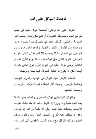 ‫א‬               ‫:א‬

‫ﺍﻟﺘﻭﻜل ﻋﻠﻰ ﺍﷲ ﻨﻭﻋﺎﻥ: ﺃﺤﺩﻫﻤﺎ: ﺘﻭﻜل ﻋﻠﻴﻪ ﻓﻲ ﺠﻠﺏ‬
‫ﺤﻭﺍﺌﺞ ﺍﻟﻌﺒﺩ ﻭﺤﻅﻭﻅﻪ ﺍﻟﺩﻨﻴﻭﻴﺔ، ﺃﻭ ﺩﻓﻊ ﻤﻜﺭﻭﻫﺎﺘﻪ ﻭﻤﺼـﺎﺌﺒﻪ‬
‫ﺍﻟﺩﻨﻴﻭﻴﺔ. ﻭﺍﻟﺜﺎﻨﻲ: ﺍﻟﺘﻭﻜل ﻋﻠﻴﻪ ﻓﻲ ﺤﺼﻭل ﻤـﺎ ﻴﺤﺒـﻪ ﻫـﻭ‬
‫ﻭﻴﺭﻀﺎﻩ ﻤﻥ ﺍﻹﻴﻤﺎﻥ ﻭﺍﻟﻴﻘﻴﻥ ﻭﺍﻟﺠﻬﺎﺩ ﻭﺍﻟﺩﻋﻭﺓ ﺇﻟﻴـﻪ. ﻭﺒـﻴﻥ‬
‫ﺍﻟﻨﻭﻋﻴﻥ ﻤﻥ ﺍﻟﻔﻀل ﻤﺎ ﻻ ﻴﺤﺼﻴﻪ ﺇﻻ ﺍﷲ. ﻓﻤﺘﻰ ﺘﻭﻜل ﻋﻠﻴـﻪ‬
‫ﺍﻟﻌﺒﺩ ﻓﻲ ﺍﻟﻨﻭﻉ ﺍﻟﺜﺎﻨﻲ ﺤﻕ ﺘﻭﻜﻠﻪ ﻜﻔـﺎﻩ ﺍﻟﻨـﻭﻉ ﺍﻷﻭل ﺘﻤـﺎﻡ‬
‫ﺍﻟﻜﻔﺎﻴﺔ. ﻭﻤﺘﻰ ﺘﻭﻜل ﻋﻠﻴﻪ ﻓﻲ ﺍﻟﻨﻭﻉ ﺍﻷﻭل ﺩﻭﻥ ﺍﻟﺜﺎﻨﻲ ﻜﻔـﺎﻩ‬
   ‫ﺃﻴﻀﺎ، ﻟﻜﻥ ﻻ ﻴﻜﻭﻥ ﻟﻪ ﻋﺎﻗﺒﺔ ﺍﻟﻤﺘﻭﻜل ﻓﻴﻤﺎ ﻴﺤﺒﻪ ﻭﻴﺭﻀﺎﻩ.‬

‫ﻓﺄﻋﻅﻡ ﺍﻟﺘﻭﻜل ﻋﻠﻴﻪ ﺍﻟﺘﻭﻜل ﻓﻲ ﺍﻟﻬﺩﺍﻴﺔ ﻭﺘﺠﺭﻴﺩ ﺍﻟﺘﻭﺤﻴﺩ‬
‫ﻭﻤﺘﺎﺒﻌﺔ ﺍﻟﺭﺴﻭل ﻭﺠﻬﺎﺩ ﺃﻫل ﺍﻟﺒﺎﻁل، ﻓﻬـﺫﺍ ﺘﻭﻜـل ﺍﻟﺭﺴـل‬
                                        ‫ﻭﺨﺎﺼﺔ ﺃﺘﺒﺎﻋﻬﻡ.‬

‫ﻭﺍﻟﺘﻭﻜل ﺘﺎﺭﺓ ﻴﻜﻭﻥ ﺘﻭﻜل ﺍﻀﻁﺭﺍﺭ ﻭﺇﻟﺠﺎﺀ، ﺒﺤﻴـﺙ ﻻ‬
‫ﻴﺠﺩ ﺍﻟﻌﺒﺩ ﻤﻠﺠﺄ ﻭﻻ ﻭﺯﺭﺍ ﺇﻻ ﺍﻟﺘﻭﻜل، ﻜﻤﺎ ﺇﺫﺍ ﻀـﺎﻗﺕ ﻋﻠﻴـﻪ‬
‫ﺍﻷﺴﺒﺎﺏ ﻭﻀﺎﻗﺕ ﻋﻠﻴﻪ ﻨﻔﺴﻪ ﻭﻅﻥ ﺃﻻ ﻤﻠﺠﺄ ﻤﻥ ﺍﷲ ﺇﻻ ﺇﻟﻴـﻪ،‬
‫ﻭﻫﺫﺍ ﻻ ﻴﺘﺨﻠﻑ ﻋﻨﻪ ﺍﻟﻔﺭﺝ ﻭﺍﻟﺘﻴﺴﻴﺭ ﺃﻟﺒﺘﺔ. ﻭﺘﺎﺭﺓ ﻴﻜﻭﻥ ﺘﻭﻜل‬
‫ﺍﺨﺘﻴﺎﺭ، ﻭﺫﻟﻙ ﺍﻟﺘﻭﻜل ﻤﻊ ﻭﺠﻭﺩ ﺍﻟﺴﺒﺏ ﺍﻟﻤﻔﻀﻲ ﺇﻟﻰ ﺍﻟﻤـﺭﺍﺩ،‬

‫٨٧١‬
 