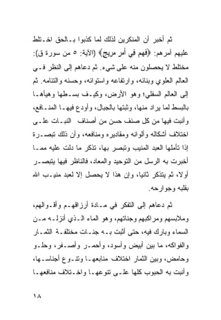 ‫ﺜﻡ ﺃﺨﺒﺭ ﺃﻥ ﺍﻟﻤﻨﻜﺭﻴﻥ ﻟﺫﻟﻙ ﻟﻤﺎ ﻜﺫﺒﻭﺍ ﺒـﺎﻟﺤﻕ ﺍﺨـﺘﻠﻁ‬
‫ﻋﻠﻴﻬﻡ ﺃﻤﺭﻫﻡ: ‪‬ﻓﻬﻢ ِﻲ ﺃﻣﺮ ﻣ ِﻳﺞ‪) ‬ﺍﻵﻴﺔ: ٥ ﻤﻥ ﺴﻭﺭﺓ ﻕ(:‬
                      ‫ﹶ ‪  ‬ﻓ ﹶ ‪ ٍ ‬ﺮ ٍ‬
‫ﻤﺨﺘﻠﻁ ﻻ ﻴﺤﺼﻠﻭﻥ ﻤﻨﻪ ﻋﻠﻰ ﺸﻲﺀ. ﺜﻡ ﺩﻋﺎﻫﻡ ﺇﻟﻰ ﺍﻟﻨﻅﺭ ﻓـﻲ‬
‫ﺍﻟﻌﺎﻟﻡ ﺍﻟﻌﻠﻭﻱ ﻭﺒﻨﺎﺌﻪ، ﻭﺍﺭﺘﻔﺎﻋﻪ ﻭﺍﺴﺘﻭﺍﺌﻪ، ﻭﺤﺴﻨﻪ ﻭﺍﻟﺘﺌﺎﻤﻪ. ﺜﻡ‬
‫ﺇﻟﻰ ﺍﻟﻌﺎﻟﻡ ﺍﻟﺴﻔﻠﻲ؛ ﻭﻫﻭ ﺍﻷﺭﺽ، ﻭﻜﻴـﻑ ﺒﺴـﻁﻬﺎ ﻭﻫﻴﺄﻫـﺎ‬
‫ﺒﺎﻟﺒﺴﻁ ﻟﻤﺎ ﻴﺭﺍﺩ ﻤﻨﻬﺎ، ﻭﺜﺒﺘﻬﺎ ﺒﺎﻟﺠﺒﺎل، ﻭﺃﻭﺩﻉ ﻓﻴﻬـﺎ ﺍﻟﻤﻨـﺎﻓﻊ،‬
‫ﻭﺃﻨﺒﺕ ﻓﻴﻬﺎ ﻤﻥ ﻜل ﺼﻨﻑ ﺤﺴﻥ ﻤﻥ ﺃﺼﻨﺎﻑ ﺍﻟﻨﺒـﺎﺕ ﻋﻠـﻰ‬
‫ﺍﺨﺘﻼﻑ ﺃﺸﻜﺎﻟﻪ ﻭﺃﻟﻭﺍﻨﻪ ﻭﻤﻘﺎﺩﻴﺭﻩ ﻭﻤﻨﺎﻓﻌﻪ، ﻭﺃﻥ ﺫﻟﻙ ﺘﺒﺼـﺭﺓ‬
‫ﺇﺫﺍ ﺘﺄﻤﻠﻬﺎ ﺍﻟﻌﺒﺩ ﺍﻟﻤﻨﻴﺏ ﻭﺘﺒﺼﺭ ﺒﻬﺎ، ﺘﺫﻜﺭ ﻤﺎ ﺩﻟﺕ ﻋﻠﻴﻪ ﻤﻤـﺎ‬
‫ﺃﺨﺒﺭﺕ ﺒﻪ ﺍﻟﺭﺴل ﻤﻥ ﺍﻟﺘﻭﺤﻴﺩ ﻭﺍﻟﻤﻌﺎﺩ، ﻓﺎﻟﻨﺎﻅﺭ ﻓﻴﻬﺎ ﻴﺘﺒﺼـﺭ‬
‫ﺃﻭﻻ، ﺜﻡ ﻴﺘﺫﻜﺭ ﺜﺎﻨﻴﺎ، ﻭﺇﻥ ﻫﺫﺍ ﻻ ﻴﺤﺼل ﺇﻻ ﻟﻌﺒﺩ ﻤﻨﻴـﺏ ﺍﷲ‬
                                           ‫ﺒﻘﻠﺒﻪ ﻭﺠﻭﺍﺭﺤﻪ.‬

‫ﺜﻡ ﺩﻋﺎﻫﻡ ﺇﻟﻰ ﺍﻟﺘﻔﻜﺭ ﻓﻲ ﻤـﺎﺩﺓ ﺃﺭﺯﺍﻗﻬـﻡ ﻭﺃﻗـﻭﺍﻟﻬﻡ،‬
‫ﻭﻤﻼﺒﺴﻬﻡ ﻭﻤﺭﺍﻜﺒﻬﻡ ﻭﺠﻨﺎﺘﻬﻡ، ﻭﻫﻭ ﺍﻟﻤﺎﺀ ﺍﻟـﺫﻱ ﺃﻨﺯﻟـﻪ ﻤـﻥ‬
‫ﺍﻟﺴﻤﺎﺀ ﻭﺒﺎﺭﻙ ﻓﻴﻪ، ﺤﺘﻰ ﺃﺜﺒﺕ ﺒـﻪ ﺠﻨـﺎﺕ ﻤﺨﺘﻠﻔـﺔ ﺍﻟﺜﻤـﺎﺭ‬
‫ﻭﺍﻟﻔﻭﺍﻜﻪ، ﻤﺎ ﺒﻴﻥ ﺃﺒﻴﺽ ﻭﺃﺴﻭﺩ، ﻭﺃﺤﻤـﺭ ﻭﺃﺼـﻔﺭ، ﻭﺤﻠـﻭ‬
‫ﻭﺤﺎﻤﺽ، ﻭﺒﻴﻥ ﺍﻟﺜﻤﺎﺭ ﺍﺨﺘﻼﻑ ﻤﻨﺎﺒﻌﻬـﺎ ﻭﺘﻨـﻭﻉ ﺃﺠﻨﺎﺴـﻬﺎ،‬
‫ﻭﺃﻨﺒﺕ ﺒﻪ ﺍﻟﺤﺒﻭﺏ ﻜﻠﻬﺎ ﻋﻠـﻰ ﺘﻨﻭﻋﻬـﺎ ﻭﺍﺨـﺘﻼﻑ ﻤﻨﺎﻓﻌﻬـﺎ‬


‫٨١‬
 