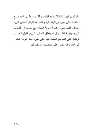 ‫ﻭﺍﻟﺭﻜﻭﻥ ﺇﻟﻴﻬﺎ، ﻜﻤﺎ ﻻ ﻴﻨﻔﻌﻪ ﻗﻭﻟﻪ: ﺘﻭﻜﻠـﺕ ﻋﻠـﻰ ﺍﷲ، ﻤـﻊ‬
‫ﺍﻋﺘﻤﺎﺩﻩ ﻋﻠﻰ ﻏﻴﺭﻩ ﻭﺭﻜﻭﻨﻪ ﺇﻟﻴﻪ ﻭﺜﻘﺘﻪ ﺒﻪ، ﻓﺘﻭﻜل ﺍﻟﻠﺴﺎﻥ ﺸﻲﺀ‬
‫ﻭﺘﻭﻜل ﺍﻟﻘﻠﺏ ﺸﻲﺀ، ﻜﻤﺎ ﺃﻥ ﺘﻭﺒﺔ ﺍﻟﻠﺴﺎﻥ ﻤﻊ ﺇﺼـﺭﺍﺭ ﺍﻟﻘﻠـﺏ‬
‫ﺸﻲﺀ، ﻭﺘﻭﺒﺔ ﺍﻟﻘﻠﺏ ﻭﺇﻥ ﻟﻡ ﻴﻨﻁﻕ ﺍﻟﻠﺴﺎﻥ ﺸﻲﺀ. ﻓﻘﻭل ﺍﻟﻌﺒـﺩ:‬
 ‫ﺘﻭﻜﻠﺕ ﻋﻠﻰ ﺍﷲ، ﻤﻊ ﺍﻋﺘﻤﺎﺩ ﻗﻠﺒﻪ ﻋﻠﻰ ﻏﻴﺭﻩ، ﻤﺜل ﻗﻭﻟﻪ: ﺘﺒﺕ‬
             ‫ﺇﻟﻰ ﺍﷲ، ﻭﻫﻭ ﻤﺼﺭ ﻋﻠﻰ ﻤﻌﺼﻴﺘﻪ ﻤﺭﺘﻜﺏ ﻟﻬﺎ.‬




‫٠٨١‬
 