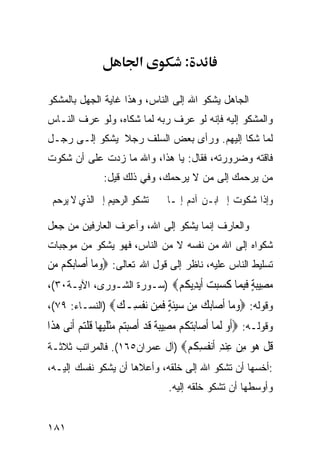 ‫א‬              ‫:‬

‫ﺍﻟﺠﺎﻫل ﻴﺸﻜﻭ ﺍﷲ ﺇﻟﻰ ﺍﻟﻨﺎﺱ، ﻭﻫﺫﺍ ﻏﺎﻴﺔ ﺍﻟﺠﻬل ﺒﺎﻟﻤﺸﻜﻭ‬
‫ﻭﺍﻟﻤﺸﻜﻭ ﺇﻟﻴﻪ ﻓﺈﻨﻪ ﻟﻭ ﻋﺭﻑ ﺭﺒﻪ ﻟﻤﺎ ﺸﻜﺎﻩ، ﻭﻟﻭ ﻋﺭﻑ ﺍﻟﻨـﺎﺱ‬
‫ﻟﻤﺎ ﺸﻜﺎ ﺇﻟﻴﻬﻡ. ﻭﺭﺃﻯ ﺒﻌﺽ ﺍﻟﺴﻠﻑ ﺭﺠﻼ ﻴﺸﻜﻭ ﺇﻟـﻰ ﺭﺠـل‬
‫ﻓﺎﻗﺘﻪ ﻭﻀﺭﻭﺭﺘﻪ، ﻓﻘﺎل: ﻴﺎ ﻫﺫﺍ، ﻭﺍﷲ ﻤﺎ ﺯﺩﺕ ﻋﻠﻰ ﺃﻥ ﺸﻜﻭﺕ‬
                 ‫ﻤﻥ ﻴﺭﺤﻤﻙ ﺇﻟﻰ ﻤﻥ ﻻ ﻴﺭﺤﻤﻙ، ﻭﻓﻲ ﺫﻟﻙ ﻗﻴل:‬
 ‫ﺗﺸﻜﻮ ﺍﻟﺮﺣﻴﻢ ﺇﱃ ﺍﻟﺬﻱ ﻻ ﻳﺮﺣﻢ‬          ‫ﻭﺇﺫﺍ ﺷﻜﻮﺕ ﺇﱃ ﺍﺑـﻦ ﺁﺩﻡ ﺇﳕـﺎ‬

‫ﻭﺍﻟﻌﺎﺭﻑ ﺇﻨﻤﺎ ﻴﺸﻜﻭ ﺇﻟﻰ ﺍﷲ، ﻭﺃﻋﺭﻑ ﺍﻟﻌﺎﺭﻓﻴﻥ ﻤﻥ ﺠﻌل‬
‫ﺸﻜﻭﺍﻩ ﺇﻟﻰ ﺍﷲ ﻤﻥ ﻨﻔﺴﻪ ﻻ ﻤﻥ ﺍﻟﻨﺎﺱ، ﻓﻬﻭ ﻴﺸﻜﻭ ﻤﻥ ﻤﻭﺠﺒﺎﺕ‬
‫ﺘﺴﻠﻴﻁ ﺍﻟﻨﺎﺱ ﻋﻠﻴﻪ، ﻨﺎﻅﺭ ﺇﻟﻰ ﻗﻭل ﺍﷲ ﺘﻌﺎﻟﻰ: ‪‬ﻭﻣ‪‬ﺎ ﹶﺃﺻ‪‬ﺎ‪‬ﺑ ﹸﻢ ‪‬ﻦ‬
 ‫ﻜ ﻣ‬             ‫‪‬‬
‫ﻣ ِﻴﺒﺔ ﻓﺒ ‪‬ﺎ ﻛﺴﺒﺖ ﺃﻳ ِﻳﻜﻢ‪) ‬ﺴـﻭﺭﺓ ﺍﻟﺸـﻭﺭﻯ، ﺍﻵﻴـﺔ٠٣(،‬
                           ‫‪‬ﺼ ‪ ٍ ‬ﹶِﻤ ﹶ ‪  ‬ﹶ‪‬ﺪ ﹸ ‪‬‬
‫ﻭﻗﻭﻟﻪ: ‪‬ﻭ ‪‬ﺎ ﺃ ‪‬ﺎﺑﻚ ِﻦ ﺳﻴﺌﺔ ﻓ ِﻦ ﻧﻔ ِـﻚ‪) ‬ﺍﻟﻨﺴـﺎﺀ: ٩٧(،‬
                ‫‪‬ﻣ ﹶﺻ ‪  ‬ﻣ ‪‬ﹶ ٍ ﹶﻤ ‪ ‬ﹾﺴ ‪‬‬
‫ﻭﻗﻭﻟـﻪ: ‪‬ﹶﺃﻭ ﹶﻟ ‪‬ﺎ ﹶﺃﺻ‪‬ﺎ‪‬ﺑﺘ ﹸﻢ ﻣﺼِﻴﺒ ﹲ ﻗﺪ ﹶﺃﺻﺒ‪‬ﻢ ﻣﺜﻠﻴﻬ‪‬ﺎ ﻗﻠﺘﻢ ﹶﺃ‪‬ﻰ ﻫﺬﹶﺍ‬
   ‫‪‬ﻜ ‪ ‬ﺔ ﹶ ‪  ‬ﺘ ‪ ‬ﹾ ﹶ ‪ ‬ﹸ ﹾ‪  ‬ﻧ ‪‬‬                ‫‪ ‬ﻤ‬
‫ﻗﻞ ‪‬ﻮ ﻣﻦ ﻋﻨﺪ ﺃﻧ ﹸﺴ ﹸﻢ‪) ‬ﺁل ﻋﻤﺭﺍﻥ٥٦١(. ﻓﺎﻟﻤﺭﺍﺘﺏ ﺜﻼﺜـﺔ‬
                               ‫ﹸ ﹾ ﻫ ‪ ِ  ِ  ِ ‬ﹶ‪‬ﻔ ِﻜ ‪‬‬
‫:ﺃﺨﺴﻬﺎ ﺃﻥ ﺘﺸﻜﻭ ﺍﷲ ﺇﻟﻰ ﺨﻠﻘﻪ، ﻭﺃﻋﻼﻫﺎ ﺃﻥ ﻴﺸﻜﻭ ﻨﻔﺴﻙ ﺇﻟﻴـﻪ،‬
                                      ‫ﻭﺃﻭﺴﻁﻬﺎ ﺃﻥ ﺘﺸﻜﻭ ﺨﻠﻘﻪ ﺇﻟﻴﻪ.‬


‫١٨١‬
 