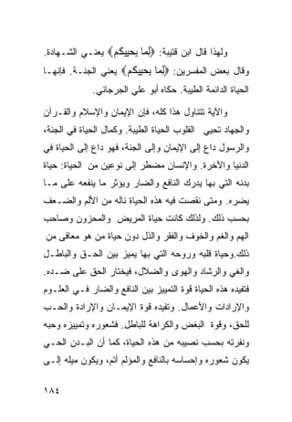 ‫ﻭﻟﻬﺫﺍ ﻗﺎل ﺍﺒﻥ ﻗﺘﻴﺒﺔ: ‪‬ﻟ ‪‬ﺎ ﻳﺤِﻴﻜﻢ‪ ‬ﻴﻌﻨـﻲ ﺍﻟﺸـﻬﺎﺩﺓ.‬
                 ‫ِﻤ ‪ ‬ﻴ ﹸ ‪‬‬
‫ﻭﻗﺎل ﺒﻌﺽ ﺍﻟﻤﻔﺴﺭﻴﻥ: ‪‬ﻟ ‪‬ﺎ ﻳﺤِﻴﻜﻢ‪ ‬ﻴﻌﻨﻲ ﺍﻟﺠﻨـﺔ. ﻓﺈﻨﻬـﺎ‬
                     ‫ِﻤ ‪ ‬ﻴ ﹸ ‪‬‬
              ‫ﺍﻟﺤﻴﺎﺓ ﺍﻟﺩﺍﺌﻤﺔ ﺍﻟﻁﻴﺒﺔ. ﺤﻜﺎﻩ ﺃﺒﻭ ﻋﻠﻲ ﺍﻟﺠﺭﺠﺎﻨﻲ.‬

‫ﻭﺍﻵﻴﺔ ﺘﺘﻨﺎﻭل ﻫﺫﺍ ﻜﻠﻪ، ﻓﺈﻥ ﺍﻹﻴﻤﺎﻥ ﻭﺍﻹﺴﻼﻡ ﻭﺍﻟﻘـﺭﺁﻥ‬
‫ﻭﺍﻟﺠﻬﺎﺩ ﺘﺤﻴﻲ ﺍﻟﻘﻠﻭﺏ ﺍﻟﺤﻴﺎﺓ ﺍﻟﻁﻴﺒﺔ. ﻭﻜﻤﺎل ﺍﻟﺤﻴﺎﺓ ﻓﻲ ﺍﻟﺠﻨﺔ،‬
‫ﻭﺍﻟﺭﺴﻭل ﺩﺍﻉ ﺇﻟﻰ ﺍﻹﻴﻤﺎﻥ ﻭﺇﻟﻰ ﺍﻟﺠﻨﺔ، ﻓﻬﻭ ﺩﺍﻉ ﺇﻟﻰ ﺍﻟﺤﻴﺎﺓ ﻓﻲ‬
‫ﺍﻟﺩﻨﻴﺎ ﻭﺍﻵﺨﺭﺓ. ﻭﺍﻹﻨﺴﺎﻥ ﻤﻀﻁﺭ ﺇﻟﻰ ﻨﻭﻋﻴﻥ ﻤﻥ ﺍﻟﺤﻴﺎﺓ: ﺤﻴﺎﺓ‬
‫ﺒﺩﻨﻪ ﺍﻟﺘﻲ ﺒﻬﺎ ﻴﺩﺭﻙ ﺍﻟﻨﺎﻓﻊ ﻭﺍﻟﻀﺎﺭ ﻭﻴﺅﺜﺭ ﻤﺎ ﻴﻨﻔﻌﻪ ﻋﻠﻰ ﻤـﺎ‬
‫ﻴﻀﺭﻩ. ﻭﻤﺘﻰ ﻨﻘﺼﺕ ﻓﻴﻪ ﻫﺫﻩ ﺍﻟﺤﻴﺎﺓ ﻨﺎﻟﻪ ﻤﻥ ﺍﻷﻟﻡ ﻭﺍﻟﻀـﻌﻑ‬
‫ﺒﺤﺴﺏ ﺫﻟﻙ. ﻭﻟﺫﻟﻙ ﻜﺎﻨﺕ ﺤﻴﺎﺓ ﺍﻟﻤﺭﻴﺽ ﻭﺍﻟﻤﺤﺯﻭﻥ ﻭﺼﺎﺤﺏ‬
‫ﺍﻟﻬﻡ ﻭﺍﻟﻐﻡ ﻭﺍﻟﺨﻭﻑ ﻭﺍﻟﻔﻘﺭ ﻭﺍﻟﺫل ﺩﻭﻥ ﺤﻴﺎﺓ ﻤﻥ ﻫﻭ ﻤﻌﺎﻓﻰ ﻤﻥ‬
‫ﺫﻟﻙ.ﻭﺤﻴﺎﺓ ﻗﻠﺒﻪ ﻭﺭﻭﺤﻪ ﺍﻟﺘﻲ ﺒﻬﺎ ﻴﻤﻴﺯ ﺒﻴﻥ ﺍﻟﺤـﻕ ﻭﺍﻟﺒﺎﻁـل‬
‫ﻭﺍﻟﻐﻲ ﻭﺍﻟﺭﺸﺎﺩ ﻭﺍﻟﻬﻭﻯ ﻭﺍﻟﻀﻼل، ﻓﻴﺨﺘﺎﺭ ﺍﻟﺤﻕ ﻋﻠﻰ ﻀـﺩﻩ.‬
‫ﻓﺘﻔﻴﺩﻩ ﻫﺫﻩ ﺍﻟﺤﻴﺎﺓ ﻗﻭﺓ ﺍﻟﺘﻤﻴﻴﺯ ﺒﻴﻥ ﺍﻟﻨﺎﻓﻊ ﻭﺍﻟﻀﺎﺭ ﻓـﻲ ﺍﻟﻌﻠـﻭﻡ‬
‫ﻭﺍﻹﺭﺍﺩﺍﺕ ﻭﺍﻷﻋﻤﺎل. ﻭﺘﻔﻴﺩﻩ ﻗﻭﺓ ﺍﻹﻴﻤـﺎﻥ ﻭﺍﻹﺭﺍﺩﺓ ﻭﺍﻟﺤـﺏ‬
‫ﻟﻠﺤﻕ، ﻭﻗﻭﺓ ﺍﻟﺒﻐﺽ ﻭﺍﻟﻜﺭﺍﻫﺔ ﻟﻠﺒﺎﻁل. ﻓﺸﻌﻭﺭﻩ ﻭﺘﻤﻴﻴﺯﻩ ﻭﺤﺒﻪ‬
‫ﻭﻨﻔﺭﺘﻪ ﺒﺤﺴﺏ ﻨﺼﻴﺒﻪ ﻤﻥ ﻫﺫﻩ ﺍﻟﺤﻴﺎﺓ، ﻜﻤﺎ ﺃﻥ ﺍﻟﺒـﺩﻥ ﺍﻟﺤـﻲ‬
‫ﻴﻜﻭﻥ ﺸﻌﻭﺭﻩ ﻭﺇﺤﺴﺎﺴﻪ ﺒﺎﻟﻨﺎﻓﻊ ﻭﺍﻟﻤﺅﻟﻡ ﺃﺘﻡ، ﻭﻴﻜﻭﻥ ﻤﻴﻠﻪ ﺇﻟـﻰ‬

‫٤٨١‬
 