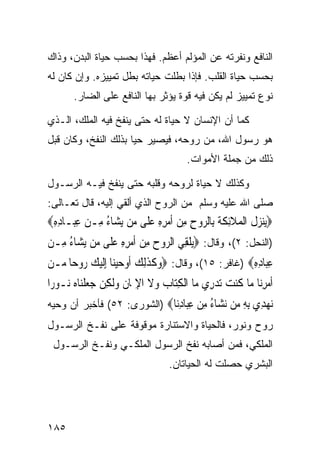 ‫ﺍﻟﻨﺎﻓﻊ ﻭﻨﻔﺭﺘﻪ ﻋﻥ ﺍﻟﻤﺅﻟﻡ ﺃﻋﻅﻡ. ﻓﻬﺫﺍ ﺒﺤﺴﺏ ﺤﻴﺎﺓ ﺍﻟﺒﺩﻥ، ﻭﺫﺍﻙ‬
‫ﺒﺤﺴﺏ ﺤﻴﺎﺓ ﺍﻟﻘﻠﺏ. ﻓﺈﺫﺍ ﺒﻁﻠﺕ ﺤﻴﺎﺘﻪ ﺒﻁل ﺘﻤﻴﻴﺯﻩ. ﻭﺇﻥ ﻜﺎﻥ ﻟﻪ‬
       ‫ﻨﻭﻉ ﺘﻤﻴﻴﺯ ﻟﻡ ﻴﻜﻥ ﻓﻴﻪ ﻗﻭﺓ ﻴﺅﺜﺭ ﺒﻬﺎ ﺍﻟﻨﺎﻓﻊ ﻋﻠﻰ ﺍﻟﻀﺎﺭ.‬

‫ﻜﻤﺎ ﺃﻥ ﺍﻹﻨﺴﺎﻥ ﻻ ﺤﻴﺎﺓ ﻟﻪ ﺤﺘﻰ ﻴﻨﻔﺦ ﻓﻴﻪ ﺍﻟﻤﻠﻙ، ﺍﻟـﺫﻱ‬
‫ﻫﻭ ﺭﺴﻭل ﺍﷲ، ﻤﻥ ﺭﻭﺤﻪ، ﻓﻴﺼﻴﺭ ﺤﻴﺎ ﺒﺫﻟﻙ ﺍﻟﻨﻔﺦ، ﻭﻜﺎﻥ ﻗﺒل‬
                                         ‫ﺫﻟﻙ ﻤﻥ ﺠﻤﻠﺔ ﺍﻷﻤﻭﺍﺕ.‬

‫ﻭﻜﺫﻟﻙ ﻻ ﺤﻴﺎﺓ ﻟﺭﻭﺤﻪ ﻭﻗﻠﺒﻪ ﺤﺘﻰ ﻴﻨﻔﺦ ﻓﻴـﻪ ﺍﻟﺭﺴـﻭل‬
‫ﺼﻠﻰ ﺍﷲ ﻋﻠﻴﻪ ﻭﺴﻠﻡ ﻤﻥ ﺍﻟﺭﻭﺡ ﺍﻟﺫﻱ ﺃﻟﻘﻲ ﺇﻟﻴﻪ، ﻗﺎل ﺘﻌـﺎﻟﻰ:‬
‫‪‬ﻨﺰ ﹸ ﺍﹾﻟﻤﻼِﺋﻜﺔ ﺑِﺎﹾﻟ ‪‬ﻭﺡ ﻣﻦ ﹶﺃﻣﺮﻩ ﻋﻠﹶﻰ ﻣ‪‬ﻦ ‪‬ﻳﺸ‪‬ﺎﺀ ﻣِـﻦ ﻋﺒ‪‬ـﺎﺩﻩ‪‬‬
 ‫ُ ‪ِِ ِ ‬‬                   ‫ﻳ‪ ‬ﻝ ‪ ‬ﹶ ﹶ ﹶ ﺮ ِ ِ ‪ ِ ِ  ‬‬
‫)ﺍﻟﻨﺤل: ٢(، ﻭﻗﺎل: ‪‬ﻳﻠﻘِﻲ ﺍﻟ ‪‬ﻭﺡ ﻣﻦ ﹶﺃﻣﺮﻩ ﻋﻠﹶﻰ ﻣ‪‬ﻦ ‪‬ﻳﺸ‪‬ﺎﺀ ﻣِـﻦ‬
‫ُ ‪‬‬                ‫ﹾ ﺮ ‪ ِِ   ِ ‬‬
‫ﻋﺒ‪‬ﺎﺩﻩ‪) ‬ﻏﺎﻓﺭ: ٥١(، ﻭﻗﺎل: ‪‬ﻭﻛﺬِﻟﻚ ﹶﺃﻭﺣﻴﻨ‪‬ﺎ ِﺇﹶﻟﻴﻚ ‪‬ﻭﺣ‪‬ﺎ ‪‬ـﻦ‬
‫‪ ‬ﹶ ﹶ ‪     ‬ﺭ ﻣ ‪‬‬                               ‫ِ ِِ‬
‫ﹶﺃﻣﺮﻧ‪‬ﺎ ﻣ‪‬ﺎ ﻛﻨﺖ ‪‬ﺗﺪﺭِﻱ ﻣ‪‬ﺎ ﺍﹾﻟﻜﺘ‪‬ﺎﺏ ﻭﻻ ﺍﻹﳝ‪‬ﺎﻥ ﻭﹶﻟﻜِﻦ ﺟﻌﻠﻨ‪‬ﺎﻩ ‪‬ـﻮﺭ‪‬ﺍ‬
     ‫‪‬ﹾ ‪ ‬ﻧ‬        ‫ِ ‪ ‬ﹶ ِ ﹸ ‪‬‬                ‫ﹸ ‪ ‬‬          ‫‪ِ‬‬
‫ﻧﻬ ِﻱ ﺑﻪ ‪‬ﻦ ﻧ ‪‬ﺎﺀ ﻣﻦ ﻋ‪‬ﺎﺩ‪‬ﺎ‪) ‬ﺍﻟﺸﻭﺭﻯ: ٢٥( ﻓﺄﺨﺒﺭ ﺃﻥ ﻭﺤﻴﻪ‬
                             ‫‪ ‬ﺪ ِ ِ ﻣ ‪‬ﺸ ُ ِ ‪ِ ‬ﺒ ِﻧ‬
‫ﺭﻭﺡ ﻭﻨﻭﺭ، ﻓﺎﻟﺤﻴﺎﺓ ﻭﺍﻻﺴﺘﻨﺎﺭﺓ ﻤﻭﻗﻭﻓﺔ ﻋﻠﻰ ﻨﻔـﺦ ﺍﻟﺭﺴـﻭل‬
 ‫ﺍﻟﻤﻠﻜﻲ، ﻓﻤﻥ ﺃﺼﺎﺒﻪ ﻨﻔﺦ ﺍﻟﺭﺴﻭل ﺍﻟﻤﻠﻜـﻲ ﻭﻨﻔـﺦ ﺍﻟﺭﺴـﻭل‬
                                    ‫ﺍﻟﺒﺸﺭﻱ ﺤﺼﻠﺕ ﻟﻪ ﺍﻟﺤﻴﺎﺘﺎﻥ.‬




‫٥٨١‬
 