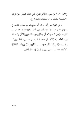 ‫)ﺍﻵﻴﺔ: ١٠١ ﻤﻥ ﺴﻭﺭﺓ ﺍﻷﻋﺭﺍﻑ(، ﻓﻔﻲ ﺍﻵﻴﺔ ﺘﺤﺫﻴﺭ ﻋﻥ ﺘﺭﻙ‬
                      ‫ﺍﻻﺴﺘﺠﺎﺒﺔ ﺒﺎﻟﻘﻠﺏ ﻭﺇﻥ ﺍﺴﺘﺠﺎﺏ ﺒﺎﻟﺠﻭﺍﺭﺡ.‬

‫ﻭﻓﻲ ﺍﻵﻴﺔ ﺴﺭ ﺁﺨﺭ ﻭﻫﻭ ﺃﻨﻪ ﺠﻤﻊ ﻟﻬـﻡ ﺒـﻴﻥ ﺍﻟﺸـﺭﻉ‬
‫ﻭﺍﻷﻤﺭ ﺒﻪ ﻭﻫﻭ ﺍﻻﺴﺘﺠﺎﺒﺔ، ﻭﺒﻴﻥ ﺍﻟﻘﺩﺭ ﻭﺍﻹﻴﻤﺎﻥ ﺒـﻪ، ﻓﻬـﻲ‬
‫ﻜﻘﻭﻟﻪ: ‪ِ‬ﻟﻤﻦ ﺷ‪‬ﺎﺀ ﻣﻨﻜﻢ ﺃﹶﻥ ‪‬ﻳﺴﺘﻘِﻴﻢ، ﻭﻣ‪‬ﺎ ‪‬ﺗﺸ‪‬ﺎ ُﻭﻥ ِﺇﻻ ﺃﹶﻥ ‪‬ﻳﺸ‪‬ﺎﺀ ﺍﷲ‬
‫َ ُ‬           ‫ﺀ ﹶ ﱠ‬            ‫‪  ‬‬          ‫‪ ِ َ  ‬ﹸ ‪‬‬
‫ﺭﺏ ﺍﻟ ‪‬ﺎﻟﻤﲔ‪) ‬ﺍﻵﻴﺘـﺎﻥ ٨٢، ٩٢ ﻤـﻥ ﺴـﻭﺭﺓ ﺍﻟﺘﻜـﻭﻴﺭ(،‬
                                      ‫‪  ‬ﹾﻌ ﹶ ِ ‪‬‬
‫ﻭﻗﻭﻟـﻪ:‪‬ﻓﻤ‪‬ﻦ ﺷ‪‬ﺎﺀ ﺫﻛﺮﻩ‪ ،‬ﻭﻣ‪‬ـﺎ ﻳ‪‬ـﺬﻛ ‪‬ﻭﻥ ِﺇﻻ ﺃﹶﻥ ‪‬ﻳﺸ‪‬ـﺎﺀ ﺍﷲ‪‬‬
 ‫َ ُ‬            ‫ﹾ ﹸﺮ ﹶ ﱠ‬          ‫َ ﹶ ﹶ‪ ‬‬         ‫ﹶ‬
               ‫)ﺍﻵﻴﺘﺎﻥ ٥٥، ٦٥ ﻤﻥ ﺴﻭﺭﺓ ﺍﻟﻤﺩﺜﺭ(، ﻭﺍﷲ ﺃﻋﻠﻡ.‬




‫٨٨١‬
 