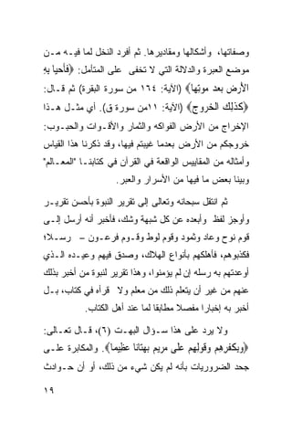 ‫ﻭﺼﻔﺎﺘﻬﺎ، ﻭﺃﺸﻜﺎﻟﻬﺎ ﻭﻤﻘﺎﺩﻴﺭﻫﺎ. ﺜﻡ ﺃﻓﺭﺩ ﺍﻟﻨﺨل ﻟﻤﺎ ﻓﻴـﻪ ﻤـﻥ‬
‫ﻤﻭﻀﻊ ﺍﻟﻌﺒﺭﺓ ﻭﺍﻟﺩﻻﻟﺔ ﺍﻟﺘﻲ ﻻ ﺘﺨﻔﻰ ﻋﻠﻰ ﺍﻟﻤﺘﺄﻤل: ‪‬ﻓﺄﺣﻴ‪‬ﺎ ِﺑﻪ‬
‫ﹶﹶ ‪ِ ‬‬
‫ﺍﻷﺭﺽ ﺑﻌﺪ ﻣﻮﺗ ‪‬ﺎ‪) ‬ﺍﻵﻴﺔ: ٤٦١ ﻤﻥ ﺴﻭﺭﺓ ﺍﻟﺒﻘﺭﺓ( ﺜﻡ ﻗـﺎل:‬
                                      ‫َ ‪ِ      ‬ﻬ‬
‫‪‬ﻛﺬﻟﻚ ﺍﻟﺨ ‪‬ﻭﺝ‪) ‬ﺍﻵﻴﺔ: ١١ﻤﻥ ﺴﻭﺭﺓ ﻕ(. ﺃﻱ ﻤﺜـل ﻫـﺫﺍ‬
                                   ‫ﹶ ﹶِ ‪ ‬ﹾ ‪‬ﺮ ‪‬‬
‫ﺍﻹﺨﺭﺍﺝ ﻤﻥ ﺍﻷﺭﺽ ﺍﻟﻔﻭﺍﻜﻪ ﻭﺍﻟﺜﻤﺎﺭ ﻭﺍﻷﻗـﻭﺍﺕ ﻭﺍﻟﺤﺒـﻭﺏ:‬
‫ﺨﺭﻭﺠﻜﻡ ﻤﻥ ﺍﻷﺭﺽ ﺒﻌﺩﻤﺎ ﻏﻴﺒﺘﻡ ﻓﻴﻬﺎ، ﻭﻗﺩ ﺫﻜﺭﻨﺎ ﻫﺫﺍ ﺍﻟﻘﻴﺎﺱ‬
‫ﻭﺃﻤﺜﺎﻟﻪ ﻤﻥ ﺍﻟﻤﻘﺎﻴﻴﺱ ﺍﻟﻭﺍﻗﻌﺔ ﻓﻲ ﺍﻟﻘﺭﺁﻥ ﻓﻲ ﻜﺘﺎﺒﻨـﺎ "ﺍﻟﻤﻌـﺎﻟﻡ"‬
                     ‫ﻭﺒﻴﻨﺎ ﺒﻌﺽ ﻤﺎ ﻓﻴﻬﺎ ﻤﻥ ﺍﻷﺴﺭﺍﺭ ﻭﺍﻟﻌﺒﺭ.‬

‫ﺜﻡ ﺍﻨﺘﻘل ﺴﺒﺤﺎﻨﻪ ﻭﺘﻌﺎﻟﻰ ﺇﻟﻰ ﺘﻘﺭﻴﺭ ﺍﻟﻨﺒﻭﺓ ﺒﺄﺤﺴﻥ ﺘﻘﺭﻴـﺭ‬
‫ﻭﺃﻭﺠﺯ ﻟﻔﻅ ﻭﺃﺒﻌﺩﻩ ﻋﻥ ﻜل ﺸﺒﻬﺔ ﻭﺸﻙ، ﻓﺄﺨﺒﺭ ﺃﻨﻪ ﺃﺭﺴل ﺇﻟـﻰ‬
‫ﻗﻭﻡ ﻨﻭﺡ ﻭﻋﺎﺩ ﻭﺜﻤﻭﺩ ﻭﻗﻭﻡ ﻟﻭﻁ ﻭﻗـﻭﻡ ﻓﺭﻋـﻭﻥ – ﺭﺴـﻼ؛‬
‫ﻓﻜﺫﺒﻭﻫﻡ، ﻓﺄﻫﻠﻜﻬﻡ ﺒﺄﻨﻭﺍﻉ ﺍﻟﻬﻼﻙ، ﻭﺼﺩﻕ ﻓﻴﻬﻡ ﻭﻋﻴـﺩﻩ ﺍﻟـﺫﻱ‬
‫ﺃﻭﻋﺩﺘﻬﻡ ﺒﻪ ﺭﺴﻠﻪ ﺇﻥ ﻟﻡ ﻴﺅﻤﻨﻭﺍ، ﻭﻫﺫﺍ ﺘﻘﺭﻴﺭ ﻟﻨﺒﻭﺓ ﻤﻥ ﺃﺨﺒﺭ ﺒﺫﻟﻙ‬
‫ﻋﻨﻬﻡ ﻤﻥ ﻏﻴﺭ ﺃﻥ ﻴﺘﻌﻠﻡ ﺫﻟﻙ ﻤﻥ ﻤﻌﻠﻡ ﻭﻻ ﻗﺭﺃﻩ ﻓﻲ ﻜﺘﺎﺏ، ﺒـل‬
            ‫ﺃﺨﺒﺭ ﺒﻪ ﺇﺨﺒﺎﺭﺍ ﻤﻔﺼﻼ ﻤﻁﺎﺒﻘﺎ ﻟﻤﺎ ﻋﻨﺩ ﺃﻫل ﺍﻟﻜﺘﺎﺏ.‬

‫ﻭﻻ ﻴﺭﺩ ﻋﻠﻰ ﻫﺫﺍ ﺴـﺅﺍل ﺍﻟﺒﻬـﺕ )٦(، ﻗـﺎل ﺘﻌـﺎﻟﻰ:‬
‫‪‬ﻭﺑ ﹸﻔﺮﻫﻢ ﻭﻗﻮﻟﻬﻢ ﻋ ﹶﻰ ﻣﺮﻳﻢ ﺑﻬ‪‬ﺎ‪‬ﺎ ﻋ ِﻴ ‪‬ﺎ‪ .‬ﻭﺍﻟﻤﻜﺎﺒﺭﺓ ﻋﻠـﻰ‬
                  ‫‪ِ‬ﻜ ﹾ ِ ِ ‪ ‬ﹶ ‪  ِ ِ‬ﻠ ‪    ‬ﺘ ﻧ ‪‬ﻈ ﻤ‬
‫ﺠﺤﺩ ﺍﻟﻀﺭﻭﺭﻴﺎﺕ ﺒﺄﻨﻪ ﻟﻡ ﻴﻜﻥ ﺸﻲﺀ ﻤﻥ ﺫﻟﻙ، ﺃﻭ ﺃﻥ ﺤـﻭﺍﺩﺙ‬

‫٩١‬
 