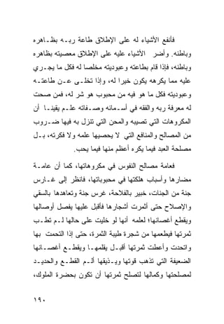 ‫ﻓﺄﻨﻔﻊ ﺍﻷﺸﻴﺎﺀ ﻟﻪ ﻋﻠﻰ ﺍﻹﻁﻼﻕ ﻁﺎﻋﺔ ﺭﺒـﻪ ﺒﻅـﺎﻫﺭﻩ‬
‫ﻭﺒﺎﻁﻨﻪ. ﻭﺃﻀﺭ ﺍﻷﺸﻴﺎﺀ ﻋﻠﻴﻪ ﻋﻠﻰ ﺍﻹﻁﻼﻕ ﻤﻌﺼﻴﺘﻪ ﺒﻅﺎﻫﺭﻩ‬
‫ﻭﺒﺎﻁﻨﻪ، ﻓﺈﺫﺍ ﻗﺎﻡ ﺒﻁﺎﻋﺘﻪ ﻭﻋﺒﻭﺩﻴﺘﻪ ﻤﺨﻠﺼﺎ ﻟﻪ ﻓﻜل ﻤﺎ ﻴﺠـﺭﻱ‬
‫ﻋﻠﻴﻪ ﻤﻤﺎ ﻴﻜﺭﻫﻪ ﻴﻜﻭﻥ ﺨﻴﺭﺍ ﻟﻪ، ﻭﺇﺫﺍ ﺘﺨﻠـﻰ ﻋـﻥ ﻁﺎﻋﺘـﻪ‬
‫ﻭﻋﺒﻭﺩﻴﺘﻪ ﻓﻜل ﻤﺎ ﻫﻭ ﻓﻴﻪ ﻤﻥ ﻤﺤﺒﻭﺏ ﻫﻭ ﺸﺭ ﻟﻪ، ﻓﻤﻥ ﺼﺤﺕ‬
‫ﻟﻪ ﻤﻌﺭﻓﺔ ﺭﺒﻪ ﻭﺍﻟﻔﻘﻪ ﻓﻲ ﺃﺴـﻤﺎﺌﻪ ﻭﺼـﻔﺎﺘﻪ ﻋﻠـﻡ ﻴﻘﻴﻨـﺎ ﺃﻥ‬
   ‫ﹰ‬
‫ﺍﻟﻤﻜﺭﻭﻫﺎﺕ ﺍﻟﺘﻲ ﺘﺼﻴﺒﻪ ﻭﺍﻟﻤﺤﻥ ﺍﻟﺘﻲ ﺘﻨﺯل ﺒﻪ ﻓﻴﻬﺎ ﻀـﺭﻭﺏ‬
‫ﻤﻥ ﺍﻟﻤﺼﺎﻟﺢ ﻭﺍﻟﻤﻨﺎﻓﻊ ﺍﻟﺘﻲ ﻻ ﻴﺤﺼﻴﻬﺎ ﻋﻠﻤﻪ ﻭﻻ ﻓﻜﺭﺘﻪ، ﺒـل‬
             ‫ﻤﺼﻠﺤﺔ ﺍﻟﻌﺒﺩ ﻓﻴﻤﺎ ﻴﻜﺭﻩ ﺃﻋﻅﻡ ﻤﻨﻬﺎ ﻓﻴﻤﺎ ﻴﺤﺏ.‬

‫ﻓﻌﺎﻤﺔ ﻤﺼﺎﻟﺢ ﺍﻟﻨﻔﻭﺱ ﻓﻲ ﻤﻜﺭﻭﻫﺎﺘﻬﺎ، ﻜﻤﺎ ﺃﻥ ﻋﺎﻤـﺔ‬
‫ﻤﻀﺎﺭﻫﺎ ﻭﺃﺴﺒﺎﺏ ﻫﻠﻜﺘﻬﺎ ﻓﻲ ﻤﺤﺒﻭﺒﺎﺘﻬﺎ، ﻓﺎﻨﻅﺭ ﺇﻟﻰ ﻏـﺎﺭﺱ‬
‫ﺠﻨﺔ ﻤﻥ ﺍﻟﺠﻨﺎﺕ، ﺨﺒﻴﺭ ﺒﺎﻟﻔﻼﺤﺔ، ﻏﺭﺱ ﺠﻨﺔ ﻭﺘﻌﺎﻫﺩﻫﺎ ﺒﺎﻟﺴﻘﻲ‬
‫ﻭﺍﻹﺼﻼﺡ ﺤﺘﻰ ﺃﺜﻤﺭﺕ ﺃﺸﺠﺎﺭﻫﺎ ﻓﺄﻗﺒل ﻋﻠﻴﻬﺎ ﻴﻔﺼل ﺃﻭﺼﺎﻟﻬﺎ‬
‫ﻭﻴﻘﻁﻊ ﺃﻏﺼﺎﻨﻬﺎ؛ ﻟﻌﻠﻤﻪ ﺃﻨﻬﺎ ﻟﻭ ﺨﻠﻴﺕ ﻋﻠﻰ ﺤﺎﻟﻬﺎ ﻟـﻡ ﺘﻁـﺏ‬
‫ﺜﻤﺭﺘﻬﺎ ﻓﻴﻁﻌﻤﻬﺎ ﻤﻥ ﺸﺠﺭﺓ ﻁﻴﺒﺔ ﺍﻟﺜﻤﺭﺓ، ﺤﺘﻰ ﺇﺫﺍ ﺍﻟﺘﺤﻤﺕ ﺒﻬﺎ‬
‫ﻭﺍﺘﺤﺩﺕ ﻭﺃﻋﻁﺕ ﺜﻤﺭﺘﻬﺎ ﺃﻗﺒـل ﻴﻘﻠﻤﻬـﺎ ﻭﻴﻘﻁـﻊ ﺃﻏﺼـﺎﻨﻬﺎ‬
‫ﺍﻟﻀﻌﻴﻔﺔ ﺍﻟﺘﻲ ﺘﺫﻫﺏ ﻗﻭﺘﻬﺎ ﻭﻴـﺫﻴﻘﻬﺎ ﺃﻟـﻡ ﺍﻟﻘﻁـﻊ ﻭﺍﻟﺤﺩﻴـﺩ‬
‫ﻟﻤﺼﻠﺤﺘﻬﺎ ﻭﻜﻤﺎﻟﻬﺎ ﻟﺘﺼﻠﺢ ﺜﻤﺭﺘﻬﺎ ﺃﻥ ﺘﻜﻭﻥ ﺒﺤﻀﺭﺓ ﺍﻟﻤﻠﻭﻙ،‬


‫٠٩١‬
 