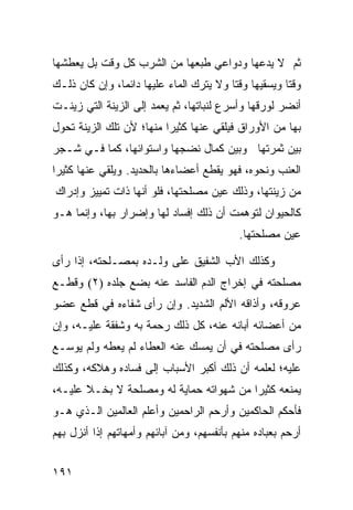 ‫ﺜﻡ ﻻ ﻴﺩﻋﻬﺎ ﻭﺩﻭﺍﻋﻲ ﻁﺒﻌﻬﺎ ﻤﻥ ﺍﻟﺸﺭﺏ ﻜل ﻭﻗﺕ ﺒل ﻴﻌﻁﺸﻬﺎ‬
‫ﻭﻗﺘﺎ ﻭﻴﺴﻘﻴﻬﺎ ﻭﻗﺘﺎ ﻭﻻ ﻴﺘﺭﻙ ﺍﻟﻤﺎﺀ ﻋﻠﻴﻬﺎ ﺩﺍﺌﻤﹰ، ﻭﺇﻥ ﻜﺎﻥ ﺫﻟـﻙ‬
              ‫ﺎ‬                         ‫ﹰ‬            ‫ﹰ‬
‫ﺃﻨﻀﺭ ﻟﻭﺭﻗﻬﺎ ﻭﺃﺴﺭﻉ ﻟﻨﺒﺎﺘﻬﺎ، ﺜﻡ ﻴﻌﻤﺩ ﺇﻟﻰ ﺍﻟﺯﻴﻨﺔ ﺍﻟﺘﻲ ﺯﻴﻨـﺕ‬
‫ﺒﻬﺎ ﻤﻥ ﺍﻷﻭﺭﺍﻕ ﻓﻴﻠﻘﻲ ﻋﻨﻬﺎ ﻜﺜﻴﺭﺍ ﻤﻨﻬﺎ؛ ﻷﻥ ﺘﻠﻙ ﺍﻟﺯﻴﻨﺔ ﺘﺤﻭل‬
                         ‫ﹰ‬
‫ﺒﻴﻥ ﺜﻤﺭﺘﻬﺎ ﻭﺒﻴﻥ ﻜﻤﺎل ﻨﻀﺠﻬﺎ ﻭﺍﺴﺘﻭﺍﺌﻬﺎ، ﻜﻤﺎ ﻓـﻲ ﺸـﺠﺭ‬
‫ﺍﻟﻌﻨﺏ ﻭﻨﺤﻭﻩ، ﻓﻬﻭ ﻴﻘﻁﻊ ﺃﻋﻀﺎﺀﻫﺎ ﺒﺎﻟﺤﺩﻴﺩ. ﻭﻴﻠﻘﻲ ﻋﻨﻬﺎ ﻜﺜﻴﺭﺍ‬
‫ﹰ‬
‫ﻤﻥ ﺯﻴﻨﺘﻬﺎ، ﻭﺫﻟﻙ ﻋﻴﻥ ﻤﺼﻠﺤﺘﻬﺎ، ﻓﻠﻭ ﺃﻨﻬﺎ ﺫﺍﺕ ﺘﻤﻴﻴﺯ ﻭﺇﺩﺭﺍﻙ‬
‫ﻜﺎﻟﺤﻴﻭﺍﻥ ﻟﺘﻭﻫﻤﺕ ﺃﻥ ﺫﻟﻙ ﺇﻓﺴﺎﺩ ﻟﻬﺎ ﻭﺇﻀﺭﺍﺭ ﺒﻬﺎ، ﻭﺇﻨﻤﺎ ﻫـﻭ‬
                                           ‫ﻋﻴﻥ ﻤﺼﻠﺤﺘﻬﺎ.‬

‫ﻭﻜﺫﻟﻙ ﺍﻷﺏ ﺍﻟﺸﻔﻴﻕ ﻋﻠﻰ ﻭﻟـﺩﻩ ﺒﻤﺼـﻠﺤﺘﻪ، ﺇﺫﺍ ﺭﺃﻯ‬
‫ﻤﺼﻠﺤﺘﻪ ﻓﻲ ﺇﺨﺭﺍﺝ ﺍﻟﺩﻡ ﺍﻟﻔﺎﺴﺩ ﻋﻨﻪ ﺒﻀﻊ ﺠﻠﺩﻩ )٢( ﻭﻗﻁـﻊ‬
‫ﻋﺭﻭﻗﻪ، ﻭﺃﺫﺍﻗﻪ ﺍﻷﻟﻡ ﺍﻟﺸﺩﻴﺩ. ﻭﺇﻥ ﺭﺃﻯ ﺸﻔﺎﺀﻩ ﻓﻲ ﻗﻁﻊ ﻋﻀﻭ‬
‫ﻤﻥ ﺃﻋﻀﺎﺌﻪ ﺃﺒﺎﻨﻪ ﻋﻨﻪ، ﻜل ﺫﻟﻙ ﺭﺤﻤﺔ ﺒﻪ ﻭﺸﻔﻘﺔ ﻋﻠﻴـﻪ، ﻭﺇﻥ‬
‫ﺭﺃﻯ ﻤﺼﻠﺤﺘﻪ ﻓﻲ ﺃﻥ ﻴﻤﺴﻙ ﻋﻨﻪ ﺍﻟﻌﻁﺎﺀ ﻟﻡ ﻴﻌﻁﻪ ﻭﻟﻡ ﻴﻭﺴـﻊ‬
‫ﻋﻠﻴﻪ؛ ﻟﻌﻠﻤﻪ ﺃﻥ ﺫﻟﻙ ﺃﻜﺒﺭ ﺍﻷﺴﺒﺎﺏ ﺇﻟﻰ ﻓﺴﺎﺩﻩ ﻭﻫﻼﻜﻪ، ﻭﻜﺫﻟﻙ‬
‫ﻴﻤﻨﻌﻪ ﻜﺜﻴ ‪‬ﺍ ﻤﻥ ﺸﻬﻭﺍﺘﻪ ﺤﻤﺎﻴﺔ ﻟﻪ ﻭﻤﺼﻠﺤﺔ ﻻ ﺒﺨـﻼ ﻋﻠﻴـﻪ،‬
       ‫ﹰ‬                                 ‫ﺭ‬
‫ﻓﺄﺤﻜﻡ ﺍﻟﺤﺎﻜﻤﻴﻥ ﻭﺃﺭﺤﻡ ﺍﻟﺭﺍﺤﻤﻴﻥ ﻭﺃﻋﻠﻡ ﺍﻟﻌﺎﻟﻤﻴﻥ ﺍﻟـﺫﻱ ﻫـﻭ‬
‫ﺃﺭﺤﻡ ﺒﻌﺒﺎﺩﻩ ﻤﻨﻬﻡ ﺒﺄﻨﻔﺴﻬﻡ، ﻭﻤﻥ ﺁﺒﺎﺌﻬﻡ ﻭﺃﻤﻬﺎﺘﻬﻡ ﺇﺫﺍ ﺃﻨﺯل ﺒﻬﻡ‬


‫١٩١‬
 