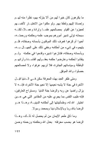 ‫ﻤﺎ ﻴﻜﺭﻫﻭﻥ ﻜﺎﻥ ﺨﻴﺭﺍ ﻟﻬﻡ ﻤﻥ ﺃﻻ ﻴﻨﺯﻟﻪ ﺒﻬﻡ، ﻨﻅﺭﺍ ﻤﻨﻪ ﻟﻬـﻡ‬
         ‫ﹰ‬                         ‫ﹰ‬
‫ﻭﺇﺤﺴﺎﻨﺎ ﺇﻟﻴﻬﻡ ﻭﻟﻁﻔﺎ ﺒﻬﻡ. ﻭﻟﻭ ﻤﻜﻨﻭﺍ ﻤﻥ ﺍﻻﺨﺘﻴـﺎﺭ ﻷﻨﻔﺴـﻬﻡ‬
                                   ‫ﹰ‬           ‫ﹰ‬
‫ﻟﻌﺠﺯﻭﺍ ﻋﻥ ﺍﻟﻘﻴﺎﻡ ﺒﻤﺼﺎﻟﺤﻬﻡ ﻋﻠﻤـﺎ ﻭﺇﺭﺍﺩﺓ ﻭﻋﻤـ ﹰ، ﻟﻜﻨـﻪ‬
       ‫ﻼ‬             ‫ﹰ‬
‫ﺴﺒﺤﺎﻨﻪ ﺘﻭﻟﻰ ﺘﺩﺒﻴﺭ ﺃﻤﻭﺭﻫﻡ ﺒﻤﻭﺠﺏ ﻋﻠﻤﻪ ﻭﺤﻜﻤﺘﻪ ﻭﺭﺤﻤﺘـﻪ،‬
‫ﺃﺤﺒﻭﺍ ﺃﻡ ﻜﺭﻫﻭﺍ ﻓﻌﺭﻑ ﺫﻟﻙ ﺍﻟﻤﻭﻗﻨﻭﻥ ﺒﺄﺴﻤﺎﺌﻪ ﻭﺼﻔﺎﺘﻪ، ﻓﻠـﻡ‬
‫ﻴﺘﻬﻤﻭﻩ ﻓﻲ ﺸﻲﺀ ﻤﻥ ﺃﺤﻜﺎﻤﻪ ﻭﺨﻔﻲ ﺫﻟﻙ ﻋﻠﻰ ﺍﻟﺠﻬـﺎل ﺒـﻪ،‬
‫ﻭﺒﺄﺴﻤﺎﺌﻪ ﻭﺼﻔﺎﺘﻪ، ﻓﺘﻨﺎﺯﻋﻭﺍ ﺘﺩﺒﻴﺭﻩ ﻭﻗﺩﺤﻭﺍ ﻓﻲ ﺤﻜﻤﺘﻪ ﻭﻟـﻡ‬
‫ﻴﻨﻘﺎﺩﻭﺍ ﻟﺤﻜﻤﻪ ﻭﻋﺎﺭﻀﻭﺍ ﺤﻜﻤﻪ ﺒﻌﻘـﻭﻟﻬﻡ ﺍﻟﻔﺎﺴـﺩﺓ ﻭﺁﺭﺍﺌﻬـﻡ‬
‫ﺍﻟﺒﺎﻁﻠﺔ ﻭﺴﻴﺎﺴﺎﺘﻬﻡ ﺍﻟﺠﺎﺌﺭﺓ، ﻓﻼ ﻟﺭﺒﻬﻡ ﻋﺭﻓﻭﺍ، ﻭﻻ ﻟﻤﺼﺎﻟﺤﻬﻡ‬
                                   ‫ﺤﺼﻠﻭﺍ، ﻭﺍﷲ ﺍﻟﻤﻭﻓﻕ.‬

‫ﻭﻤﺘﻰ ﻅﻔﺭ ﺍﻟﻌﺒﺩ ﺒﻬﺫﻩ ﺍﻟﻤﻌﺭﻓﺔ ﺴﻜﻥ ﻓـﻲ ﺍﻟـﺩﻨﻴﺎ ﻗﺒـل‬
‫ﺍﻵﺨﺭﺓ ﻓﻲ ﺠﻨﺔ ﻻ ﻴﺸﺒﻪ ﻨﻌﻴﻤﻬﺎ ﺇﻻ ﻨﻌﻴﻡ ﺠﻨﺔ ﺍﻵﺨﺭﺓ، ﻓﺈﻨـﻪ ﻻ‬
‫ﻴﺯﺍل ﺭﺍﻀﻴﺎ ﻋﻥ ﺭﺒﻪ ﻭﺍﻟﺭﻀﺎ ﺠﻨﺔ ﺍﻟﺩﻨﻴﺎ ﻭﻤﺴﺘﺭﺍﺡ ﺍﻟﻌﺎﺭﻓﻴﻥ،‬
                                           ‫ﹰ‬
‫ﻓﺈﻨﻪ ﻁﻴﺏ ﺍﻟﻨﻔﺱ ﺒﻤﺎ ﻴﺠﺭﻱ ﻋﻠﻴﻪ ﻤﻥ ﺍﻟﻤﻘﺎﺩﻴﺭ ﺍﻟﺘﻲ ﻫﻲ ﻋـﻴﻥ‬
‫ﺍﺨﺘﻴﺎﺭ ﺍﷲ ﻟﻪ، ﻭﻁﻤﺄﻨﻴﻨﺘﻬﺎ ﺇﻟﻰ ﺃﺤﻜﺎﻤﻪ ﺍﻟﺩﻴﻨﻴـﺔ، ﻭﻫـﺫﺍ ﻫـﻭ‬
             ‫ﺍﻟﺭﻀﺎ ﺒﺎﷲ ﺭ ‪‬ﺎ ﻭﺒﺎﻹﺴﻼﻡ ﺩﻴﻨﺎ ﻭﺒﻤﺤﻤﺩ ﺭﺴﻭﻻ.‬
              ‫ﹰ‬           ‫ﹰ‬             ‫ﺒ‬

‫ﻭﻤﺎ ﺫﺍﻕ ﻁﻌﻡ ﺍﻹﻴﻤﺎﻥ ﻤﻥ ﻟﻡ ﻴﺤﺼل ﻟﻪ ﺫﻟـﻙ، ﻭﻫـﺫﺍ‬
‫ﺍﻟﺭﻀﺎ ﻫﻭ ﺒﺤﺴﺏ ﻤﻌﺭﻓﺘﻪ ﺒﻌﺩل ﺍﷲ ﻭﺤﻜﻤﺘﻪ ﻭﺭﺤﻤﺘﻪ ﻭﺤﺴﻥ‬

‫٢٩١‬
 