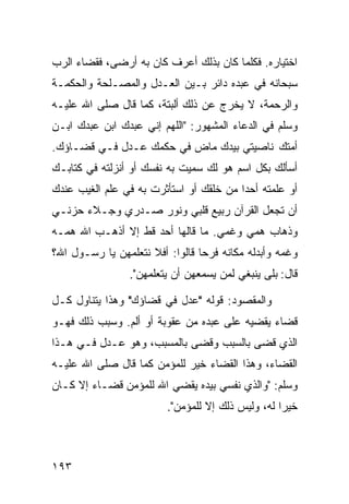 ‫ﺍﺨﺘﻴﺎﺭﻩ. ﻓﻜﻠﻤﺎ ﻜﺎﻥ ﺒﺫﻟﻙ ﺃﻋﺭﻑ ﻜﺎﻥ ﺒﻪ ﺃﺭﻀﻰ، ﻓﻘﻀﺎﺀ ﺍﻟﺭﺏ‬
‫ﺴﺒﺤﺎﻨﻪ ﻓﻲ ﻋﺒﺩﻩ ﺩﺍﺌﺭ ﺒـﻴﻥ ﺍﻟﻌـﺩل ﻭﺍﻟﻤﺼـﻠﺤﺔ ﻭﺍﻟﺤﻜﻤـﺔ‬
‫ﻭﺍﻟﺭﺤﻤﺔ، ﻻ ﻴﺨﺭﺝ ﻋﻥ ﺫﻟﻙ ﺃﻟﺒﺘﺔ، ﻜﻤﺎ ﻗﺎل ﺼﻠﻰ ﺍﷲ ﻋﻠﻴـﻪ‬
‫ﻭﺴﻠﻡ ﻓﻲ ﺍﻟﺩﻋﺎﺀ ﺍﻟﻤﺸﻬﻭﺭ: "ﺍﻟﻠﻬﻡ ﺇﻨﻲ ﻋﺒﺩﻙ ﺍﺒﻥ ﻋﺒﺩﻙ ﺍﺒـﻥ‬
‫ﺃﻤﺘﻙ ﻨﺎﺼﻴﺘﻲ ﺒﻴﺩﻙ ﻤﺎﺽ ﻓﻲ ﺤﻜﻤﻙ ﻋـﺩل ﻓـﻲ ﻗﻀـﺎﺅﻙ.‬
‫ﺃﺴﺄﻟﻙ ﺒﻜل ﺍﺴﻡ ﻫﻭ ﻟﻙ ﺴﻤﻴﺕ ﺒﻪ ﻨﻔﺴﻙ ﺃﻭ ﺃﻨﺯﻟﺘﻪ ﻓﻲ ﻜﺘﺎﺒـﻙ‬
‫ﺃﻭ ﻋﻠﻤﺘﻪ ﺃﺤﺩﺍ ﻤﻥ ﺨﻠﻘﻙ ﺃﻭ ﺍﺴﺘﺄﺜﺭﺕ ﺒﻪ ﻓﻲ ﻋﻠﻡ ﺍﻟﻐﻴﺏ ﻋﻨﺩﻙ‬
                                        ‫ﹰ‬
‫ﺃﻥ ﺘﺠﻌل ﺍﻟﻘﺭﺁﻥ ﺭﺒﻴﻊ ﻗﻠﺒﻲ ﻭﻨﻭﺭ ﺼـﺩﺭﻱ ﻭﺠـﻼﺀ ﺤﺯﻨـﻲ‬
‫ﻭﺫﻫﺎﺏ ﻫﻤﻲ ﻭﻏﻤﻲ. ﻤﺎ ﻗﺎﻟﻬﺎ ﺃﺤﺩ ﻗﻁ ﺇﻻ ﺃﺫﻫـﺏ ﺍﷲ ﻫﻤـﻪ‬
‫ﻭﻏﻤﻪ ﻭﺃﺒﺩﻟﻪ ﻤﻜﺎﻨﻪ ﻓﺭﺤﺎ ﻗﺎﻟﻭﺍ: ﺃﻓﻼ ﻨﺘﻌﻠﻤﻬﻥ ﻴﺎ ﺭﺴـﻭل ﺍﷲ؟‬
                                ‫ﹰ‬
                 ‫ﻗﺎل: ﺒﻠﻰ ﻴﻨﺒﻐﻲ ﻟﻤﻥ ﻴﺴﻤﻌﻬﻥ ﺃﻥ ﻴﺘﻌﻠﻤﻬﻥ".‬

‫ﻭﺍﻟﻤﻘﺼﻭﺩ: ﻗﻭﻟﻪ "ﻋﺩل ﻓﻲ ﻗﻀﺎﺅﻙ" ﻭﻫﺫﺍ ﻴﺘﻨﺎﻭل ﻜـل‬
‫ﻗﻀﺎﺀ ﻴﻘﻀﻴﻪ ﻋﻠﻰ ﻋﺒﺩﻩ ﻤﻥ ﻋﻘﻭﺒﺔ ﺃﻭ ﺃﻟﻡ. ﻭﺴﺒﺏ ﺫﻟﻙ ﻓﻬـﻭ‬
‫ﺍﻟﺫﻱ ﻗﻀﻰ ﺒﺎﻟﺴﺒﺏ ﻭﻗﻀﻰ ﺒﺎﻟﻤﺴﺒﺏ، ﻭﻫﻭ ﻋـﺩل ﻓـﻲ ﻫـﺫﺍ‬
‫ﺍﻟﻘﻀﺎﺀ، ﻭﻫﺫﺍ ﺍﻟﻘﻀﺎﺀ ﺨﻴﺭ ﻟﻠﻤﺅﻤﻥ ﻜﻤﺎ ﻗﺎل ﺼﻠﻰ ﺍﷲ ﻋﻠﻴـﻪ‬
‫ﻭﺴﻠﻡ: "ﻭﺍﻟﺫﻱ ﻨﻔﺴﻲ ﺒﻴﺩﻩ ﻴﻘﻀﻲ ﺍﷲ ﻟﻠﻤﺅﻤﻥ ﻗﻀـﺎﺀ ﺇﻻ ﻜـﺎﻥ‬
                         ‫ﺨﻴﺭﺍ ﻟﻪ، ﻭﻟﻴﺱ ﺫﻟﻙ ﺇﻻ ﻟﻠﻤﺅﻤﻥ".‬
                                                  ‫ﹰ‬



‫٣٩١‬
 