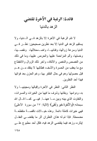 ‫א‬            ‫:א‬
                    ‫ﺍﻟﺯﻫﺩ ﺒﺎﻟﺩﻨﻴﺎ‬

‫ﻻ ﺘﺘﻡ ﺍﻟﺭﻏﺒﺔ ﻓﻲ ﺍﻵﺨﺭﺓ ﺇﻻ ﺒﺎﻟﺯﻫﺩ ﻓـﻲ ﺍﻟـﺩﻨﻴﺎ، ﻭﻻ‬
‫ﻴﺴﺘﻘﻴﻡ ﺍﻟﺯﻫﺩ ﻓﻲ ﺍﻟﺩﻨﻴﺎ ﺇﻻ ﺒﻌﺩ ﻨﻅﺭﻴﻥ ﺼﺤﻴﺤﻴﻥ: ﻨﻅـﺭ ﻓـﻲ‬
‫ﺍﻟﺩﻨﻴﺎ ﻭﺴﺭﻋﺔ ﺯﻭﺍﻟﻬﺎ، ﻭﻓﻨﺎﺌﻬـﺎ، ﻭﺍﻀـﻤﺤﻼﻟﻬﺎ، ﻭﻨﻘﺼـﻬﺎ،‬
‫ﻭﺨﺴﺘﻬﺎ، ﻭﺃﻟﻡ ﺍﻟﻤﺯﺍﺤﻤﺔ ﻋﻠﻴﻬﺎ ﻭﺍﻟﺤﺭﺹ ﻋﻠﻴﻬﺎ، ﻭﻤﺎ ﻓﻲ ﺫﻟﻙ‬
‫ﻤﻥ ﺍﻟﻐﺼﺹ ﻭﺍﻟﻨﻐﺹ ﻭﺍﻷﻨﻜﺎﺩ، ﻭﺁﺨﺭ ﺫﻟﻙ ﺍﻟﺯﻭﺍل ﻭﺍﻻﻨﻘﻁﺎﻉ‬
‫ﻤﻊ ﻤﺎ ﻴﻌﻘﺏ ﻤﻥ ﺍﻟﺤﺴﺭﺓ ﻭﺍﻷﺴﻑ، ﻓﻁﺎﻟﺒﻬﺎ ﻻ ﻴﻨﻔﻙ ﻤـﻥ ﻫـﻡ‬
‫ﻗﺒل ﺤﺼﻭﻟﻬﺎ ﻭﻫﻡ ﻓﻲ ﺤﺎل ﺍﻟﻅﻔﺭ ﺒﻬﺎ، ﻭﻏﻡ ﺍﻟﺤﺯﻥ ﺒﻌﺩ ﻓﻭﺍﺘﻬﺎ‬
                                      ‫ﻓﻬﺫﺍ ﺃﺤﺩ ﺍﻟﻨﻅﺭﻴﻥ.‬

‫ﺍﻟﻨﻅﺭ ﺍﻟﺜﺎﻨﻲ: ﺍﻟﻨﻅﺭ ﻓﻲ ﺍﻵﺨﺭﺓ ﻭﺇﻗﺒﺎﻟﻬﺎ ﻭﻤﺠﻴﺌﻬـﺎ ﻭﻻ‬
‫ﺒﺩ، ﻭﺩﻭﺍﻤﻬﺎ ﻭﺒﻘﺎﺌﻬﺎ ﻭﺸﺭﻑ ﻤﺎ ﻓﻴﻬﺎ ﻤﻥ ﺍﻟﺨﻴﺭﺍﺕ ﻭﺍﻟﻤﺴﺭﺍﺕ،‬
‫ﻭﺍﻟﺘﻔﺎﻭﺕ ﺍﻟﺫﻱ ﺒﻴﻨﻪ ﻭﺒﻴﻥ ﻤـﺎ ﻫﻬﻨـﺎ. ﻓﻬـﻲ ﻜﻤـﺎ ﻗـﺎل ﺍﷲ‬
‫ﺴﺒﺤﺎﻨﻪ:‪ ‬ﺍﻵﺧﺮ ﹸ ﺧﻴ ‪ ‬ﻭﺃﺑ ﹶﻰ‪) ‬ﺍﻵﻴﺔ: ٧١ ﻤﻥ ﺴﻭﺭﺓ ﺍﻷﻋﻠﻰ(‬
                           ‫ﻭ َ ِ ‪‬ﺓ ‪ ‬ﺮ ‪‬ﹶ‪‬ﻘ‬
‫ﻓﻬﻲ ﺨﻴﺭﺍﺕ ﻜﺎﻤﻠﺔ ﺩﺍﺌﻤﺔ. ﻭﻫﺫﻩ ﺨﻴـﺎﻻﺕ ﻨﺎﻗﺼـﺔ ﻤﺘﻘﻁﻌـﺔ‬
‫ﻤﻀﻤﺤﻠﺔ. ﻓﺈﺫﺍ ﺘﻡ ﻟﻪ ﻫﺫﺍﻥ ﺍﻟﻨﻅﺭﺍﻥ ﺁﺜﺭ ﻤﺎ ﻴﻘﺘﻀـﻲ ﺍﻟﻌﻘـل‬
‫ﺇﻴﺜﺎﺭﻩ، ﻭﺯﻫﺩ ﻓﻴﻤﺎ ﻴﻘﺘﻀﻲ ﺍﻟﺯﻫﺩ ﻓﻴﻪ، ﻓﻜل ﺃﺤﺩ ﻤﻁﺒﻭﻉ ﻋﻠـﻰ‬

‫٥٩١‬
 