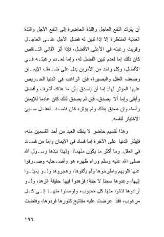 ‫ﺃﻥ ﻴﺘﺭﻙ ﺍﻟﻨﻔﻊ ﺍﻟﻌﺎﺠل ﻭﺍﻟﻠﺫﺓ ﺍﻟﺤﺎﻀﺭﺓ ﺇﻟﻰ ﺍﻟﻨﻔﻊ ﺍﻵﺠل ﻭﺍﻟﻠﺫﺓ‬
‫ﺍﻟﻐﺎﺌﺒﺔ ﺍﻟﻤﻨﺘﻅﺭﺓ ﺇﻻ ﺇﺫﺍ ﺘﺒﻴﻥ ﻟﻪ ﻓﻀل ﺍﻵﺠل ﻋﻠـﻰ ﺍﻟﻌﺎﺠـل‬
‫ﻭﻗﻭﻴﺕ ﺭﻏﺒﺘﻪ ﻓﻲ ﺍﻷﻋﻠﻰ ﺍﻷﻓﻀل، ﻓﺈﺫﺍ ﺁﺜﺭ ﺍﻟﻔﺎﻨﻲ ﺍﻟﻨـﺎﻗﺹ‬
‫ﻜﺎﻥ ﺫﻟﻙ ﺇﻤﺎ ﻟﻌﺩﻡ ﺘﺒﻴﻥ ﺍﻟﻔﻀل ﻟﻪ، ﻭﺇﻤﺎ ﻟﻌـﺩﻡ ﺭﻏﺒﺘـﻪ ﻓـﻲ‬
‫ﺍﻷﻓﻀل، ﻭﻜل ﻭﺍﺤﺩ ﻤﻥ ﺍﻷﻤﺭﻴﻥ ﻴﺩل ﻋﻠﻰ ﻀـﻌﻑ ﺍﻹﻴﻤـﺎﻥ‬
‫ﻭﻀﻌﻑ ﺍﻟﻌﻘل ﻭﺍﻟﺒﺼﻴﺭﺓ، ﻓﺈﻥ ﺍﻟﺭﺍﻏﺏ ﻓﻲ ﺍﻟﺩﻨﻴﺎ ﺍﻟﺤـﺭﻴﺹ‬
‫ﻋﻠﻴﻬﺎ ﺍﻟﻤﺅﺜﺭ ﻟﻬﺎ: ﺇﻤﺎ ﺃﻥ ﻴﺼﺩﻕ ﺒﺄﻥ ﻤﺎ ﻫﻨﺎﻙ ﺃﺸﺭﻑ ﻭﺃﻓﻀل‬
‫ﻭﺃﺒﻘﻰ ﻭﺇﻤﺎ ﺃﻻ ﻴﺼﺩﻕ، ﻓﺈﻥ ﻟﻡ ﻴﺼﺩﻕ ﺫﻟﻙ ﻜﺎﻥ ﻋﺎﺩﻤﺎ ﻟﻺﻴﻤﺎﻥ‬
       ‫ﹰ‬
‫ﺭﺃﺴﹰ، ﻭﺇﻥ ﺼﺩﻕ ﺒﺫﻟﻙ ﻭﻟﻡ ﻴﺅﺜﺭﻩ ﻜﺎﻥ ﻓﺎﺴـﺩ ﺍﻟﻌﻘـل ﺴـﻴﺊ‬
                                              ‫ﺎ‬
                                          ‫ﺍﻻﺨﺘﻴﺎﺭ ﻟﻨﻔﺴﻪ.‬

‫ﻭﻫﺫﺍ ﺘﻘﺴﻴﻡ ﺤﺎﻀﺭ ﻻ ﻴﻨﻔﻙ ﺍﻟﻌﺒﺩ ﻤﻥ ﺃﺤﺩ ﺍﻟﻘﺴﻤﻴﻥ ﻤﻨﻪ،‬
‫ﻓﺈﻴﺜﺎﺭ ﺍﻟﺩﻨﻴﺎ ﻋﻠﻰ ﺍﻵﺨﺭﺓ ﺇﻤﺎ ﻓﺴﺎﺩ ﻓﻲ ﺍﻹﻴﻤﺎﻥ ﻭﺇﻤﺎ ﻤﻥ ﻓﺴـﺎﺩ‬
‫ﻓﻲ ﺍﻟﻌﻘل. ﻭﻤﺎ ﺃﻜﺜﺭ ﻤﺎ ﻴﻜﻭﻥ ﻤﻨﻬﻤﺎ؛ ﻭﻟﻬﺫﺍ ﻨﺒﺫﻫﺎ ﺭﺴـﻭل ﺍﷲ‬
‫ﺼﻠﻰ ﺍﷲ ﻋﻠﻴﻪ ﻭﺴﻠﻡ ﻭﺭﺍﺀ ﻅﻬﺭﻩ ﻫﻭ ﻭﺃﺼـﺤﺎﺒﻪ ﻭﺼـﺭﻓﻭﺍ‬
‫ﻋﻨﻬﺎ ﻗﻠﻭﺒﻬﻡ ﻭﺍﻁﺭﺤﻭﻫﺎ ﻭﻟﻡ ﻴﺄﻟﻔﻭﻫﺎ، ﻭﻫﺠﺭﻭﻫﺎ ﻭﻟـﻭ ﻴﻤﻴﻠـﻭﺍ‬
‫ﺇﻟﻴﻬﺎ، ﻭﻋﺩﻭﻫﺎ ﺴﺠﻨﺎ ﻻ ﺠﻨﺔ؛ ﻓﺯﻫﺩﻭﺍ ﻓﻴﻬﺎ ﺤﻘﻴﻘﺔ ﺍﻟﺯﻫﺩ، ﻭﻟـﻭ‬
                                     ‫ﹰ‬
‫ﺃﺭﺍﺩﻭﻫﺎ ﻟﻨﺎﻟﻭﺍ ﻤﻨﻬﺎ ﻜل ﻤﺤﺒﻭﺏ، ﻭﻟﻭﺼﻠﻭﺍ ﻤﻨﻬـﺎ ﺇﻟـﻰ ﻜـل‬
‫ﻤﺭﻏﻭﺏ، ﻓﻘﺩ ﻋﺭﻀﺕ ﻋﻠﻴﻪ ﻤﻔﺎﺘﻴﺢ ﻜﻨﻭﺭﻫﺎ ﻓﺭﺩﻭﻫﺎ، ﻭﻓﺎﻀﺕ‬


‫٦٩١‬
 