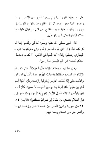 ‫ﻋﻠﻰ ﺃﺼﺤﺎﺒﻪ ﻓﺂﺜﺭﻭﺍ ﺒﻬﺎ ﻭﻟﻡ ﻴﺒﻴﻌﻭﺍ ﺤﻅﻬﻡ ﻤﻥ ﺍﻵﺨﺭﺓ ﺒﻬـﺎ.‬
‫ﻭﻋﻠﻤﻭﺍ ﺃﻨﻬﺎ ﻤﻌﺒﺭ ﻭﻤﻤﺭ ﻻ ﺩﺍﺭ ﻤﻘﺎﻡ ﻭﻤﺴـﺘﻘﺭ، ﻭﺃﻨﻬـﺎ ﺩﺍﺭ‬
‫ﺴﺭﻭﺭ. ﻭﺃﻨﻬﺎ ﺴﺤﺎﺒﺔ ﺼﻴﻑ ﺘﻨﻘﺸﻊ ﻋﻥ ﻗﻠﻴل، ﻭﺨﻴﺎل ﻁﻴﻑ ﻤﺎ‬
                                    ‫ﺍﺴﺘﺘﻡ ﺍﻟﺯﻴﺎﺭﺓ ﺤﺘﻰ ﺃﺫﻥ ﺒﺎﻟﺭﺤﻴل.‬

‫ﻗﺎل ﺍﻟﻨﺒﻲ ﺼﻠﻰ ﺍﷲ ﻋﻠﻴﻪ ﻭﺴﻠﻡ: "ﻤﺎ ﻟﻲ ﻭﻟﻠﺩﻨﻴﺎ ﺇﻨﻤﺎ ﺃﻨﺎ‬
‫ﻜﺭﺍﻜﺏ ﻗﺎل )٣( "ﻓﻲ ﻅل ﺸـﺠﺭﺓ ﺜـﻡ ﺭﺍﺡ ﻭﺘﺭﻜﻬـﺎ" )ﺭﻭﺍﻩ‬
‫ﺍﻟﺒﺨﺎﺭﻱ ﻭﻤﺴﻠﻡ( ﻭﻗﺎل: "ﻤﺎ ﺍﻟﺩﻨﻴﺎ ﻓﻲ ﺍﻵﺨﺭﺓ ﺇﻻ ﻜﻤـﺎ ﻴـﺩﺨل‬
                           ‫ﺃﺤﺩﻜﻡ ﺃﺼﺒﻌﻪ ﻓﻲ ﺍﻟﻴﻡ ﻓﻠﻴﻨﻅﺭ ﺒﻤﺎ ﺭﺠﻊ".‬

‫ﻭﻗﺎل ﺨﺎﻟﻘﻬﻤﺎ ﺴﺒﺤﺎﻨﻪ: ‪ِ‬ﺇ‪‬ﻧﻤ‪‬ﺎ ﻣﺜ ﹸ ﺍﹾﻟﺤﻴ‪‬ﺎﺓ ﺍﻟـﺪ‪‬ﻧﻴ‪‬ﺎ ﻛﻤ‪‬ـﺎﺀ‬
‫‪‬ﹶﻞ ‪  ِ ‬ﹶ ٍ‬
‫ﹶﺃ‪‬ﻧﺰﹾﻟﻨ‪‬ﺎﻩ ﻣﻦ ﺍﻟﺴﻤ‪‬ﺎﺀ ﻓﹶﺎﺧﺘﻠﻂ ِﺑﻪ ‪‬ﻧﺒ‪‬ﺎﺕ ﺍﻷﺭﺽ ﻣ ‪‬ﺎ ‪‬ﻳﺄ ﹸـﻞ ﺍﻟ‪‬ـﺎﺱ‬
‫‪  ِ   ِ  ‬ﹶ ﹶ ِ ‪ِ ِ  َ ‬ﻤ ﹾﻛ ﹸ ﻨ ‪‬‬
‫ﻭ‪‬ﺍﻷ‪‬ﻧﻌ‪‬ﺎﻡ ﺣ‪‬ﻰ ِﺇﺫﹶﺍ ﹶﺃﺧﺬﺕ ﺍﻷﺭ ‪ ‬ﺯﺧﺮﻓﻬ‪‬ﺎ ﻭ‪‬ﺍﺯ‪‬ﻳﻨﺖ ﻭﻇﻦ ﹶﺃﻫﻠﻬ‪‬ﺎ ﹶﺃ‪‬ﻧﻬﻢ‬
‫‪ ‬ﹶ ِ َ ‪‬ﺽ ‪  ‬ﹶ ‪    ‬ﹶ ‪  ‬ﹸ ‪ ‬‬                  ‫‪ ‬ﺘ‬
‫ﻗﹶﺎﺩ ‪‬ﻭﻥ ﻋﻠﻴﻬ‪‬ﺎ ﹶﺃﺗ‪‬ﺎﻫ‪‬ﺎ ﹶﺃﻣﺮﻧ‪‬ﺎ ﹶﻟﻴﻼ ﹶﺃﻭ ‪‬ﻧﻬ‪‬ﺎﺭ‪‬ﺍ ﻓﺠﻌﻠﻨ‪‬ﺎﻫ‪‬ﺎ ﺣﺼِﻴﺪ‪‬ﺍ ﻛﺄﹶﻥ ﱠـﻢ‬
‫ﹶ ﻟ ‪‬‬          ‫ﹶ ‪‬ﹾ ‪‬‬               ‫‪  ‬ﹰ ‪‬‬                     ‫ِﺭ ﹶ ‪ ‬ﹶ ‪‬‬
‫‪‬ﺗﻐﻦ ﺑِﺎﻷﻣﺲ ﻛﺬِﻟﻚ ‪‬ﻔﺼ ﹸ ﺍﻵﻳ‪‬ﺎﺕ ِﻟﻘﻮﻡ ‪‬ﻳﺘﻔﻜ ‪‬ﻭﻥ، ﻭ‪‬ﺍﷲ ‪‬ﻳﺪ ‪‬ﻮ ِﺇﻟﹶﻰ‬
       ‫‪ ِ   ‬ﹶ ﹶ ‪ ‬ﻧ ﹶ ‪‬ﻞ َ ِ ﹶ ‪  ٍ ‬ﹶ ﱠﺮ ﹶ ُ ‪‬ﻋ‬
‫‪‬ﺍﺭ ﺍﻟﺴﻼﻡ ﻭﻳﻬ ِﻱ ‪‬ﻦ ﻳ ‪‬ﺎﺀ ﺇﹶﻰ ﺻ ‪‬ﺍﻁ ﻣﺴﺘ ِﻴﻢ‪) ‬ﺍﻵﻴﺘﺎﻥ ٤٢،‬
             ‫ﺩ ِ ‪ ‬ﹶ ِ ‪ ‬ﺪ ﻣ ‪‬ﺸ ُ ِﻟ ِﺮ ٍ ‪ ‬ﻘ ٍ‬
‫٥٢ ﻤﻥ ﺴﻭﺭﺓ ﻴﻭﻨﺱ( ﻓﺄﺨﺒﺭ ﻋﻥ ﺨﺴﺔ ﺍﻟـﺩﻨﻴﺎ ﻭﺯ ‪‬ـﺩ ﻓﻴﻬـﺎ‬
        ‫ﻫ‬
                                   ‫ﻭﺃﺨﺒﺭ ﻋﻥ ﺩﺍﺭ ﺍﻟﺴﻼﻡ ﻭﺩﻋﺎ ﺇﻟﻴﻬﺎ.‬




‫٧٩١‬
 