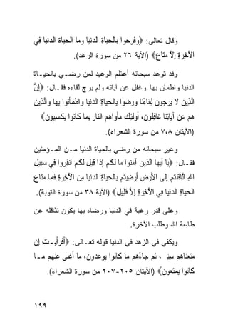 ‫ﻭﻗﺎل ﺘﻌﺎﻟﻰ: ‪‬ﻭﻓﺮﺣ‪‬ﻮﺍ ﺑِﺎﹾﻟﺤﻴ‪‬ﺎﺓ ﺍﻟﺪ‪‬ﻧﻴ‪‬ﺎ ﻭﻣ‪‬ﺎ ﺍﹾﻟﺤﻴ‪‬ﺎﺓ ﺍﻟﺪ‪‬ﻧﻴ‪‬ﺎ ﻓِﻲ‬
         ‫‪    ِ ‬ﹸ ‪‬‬                             ‫‪‬ﹶ ِ‬
                   ‫ﺍﻵﺧﺮﺓ ﺇﻻ ﻣ‪‬ﺎ ‪) ‬ﺍﻵﻴﺔ ٦٢ ﻤﻥ ﺴﻭﺭﺓ ﺍﻟﺭﻋﺩ(.‬
                                             ‫َ ِ ‪ ِ ِ ‬ﱠ ‪‬ﺘ ﻉ‬
‫ﻭﻗﺩ ﺘﻭﻋﺩ ﺴﺒﺤﺎﻨﻪ ﺃﻋﻅﻡ ﺍﻟﻭﻋﻴﺩ ﻟﻤﻥ ﺭﻀـﻲ ﺒﺎﻟﺤﻴـﺎﺓ‬
‫ﺍﻟﺩﻨﻴﺎ ﻭﺍﻁﻤﺄﻥ ﺒﻬﺎ ﻭﻏﻔل ﻋﻥ ﺁﻴﺎﺘﻪ ﻭﻟﻡ ﻴﺭﺝ ﻟﻘﺎﺀﻩ ﻓﻘـﺎل: ‪ِ‬ﺇﻥ‬
‫ﱠ‬
‫ﺍﱠﻟﺬِﻳﻦ ﻻ ‪‬ﻳﺮ ‪‬ﻮﻥ ِﻟﻘﹶﺎﺀﻧ‪‬ﺎ ﻭﺭ ‪‬ﻮﺍ ﺑِﺎﹾﻟﺤﻴ‪‬ﺎﺓ ﺍﻟﺪ‪‬ﻧﻴ‪‬ﺎ ﻭ‪‬ﺍﻃﻤﺄ‪‬ﻮﺍ ِﺑﻬ‪‬ﺎ ﻭ‪‬ﺍﱠﻟﺬِﻳﻦ‬
‫‪‬‬                 ‫ﹾ ‪‬ﹶﻧ‬        ‫‪ ِ ‬‬            ‫‪ ‬ﹶ ‪‬ﺟ ﹶ َ ‪ ‬ﺿ‬
   ‫ﻫﻢ ﻋﻦ ﺁﻳ‪‬ﺎِﺗﻨ‪‬ﺎ ﻏﹶﺎﻓﹸﻮﻥ، ﹸﻭﹶﻟﺌﻚ ﻣﺄﻭ‪‬ﺍﻫﻢ ﺍﻟ‪‬ﺎﺭ ِﺑﻤ‪‬ﺎ ﻛﹶﺎ‪‬ﻮﺍ ‪‬ﻳﻜﺴ‪‬ﻮﻥ‪‬‬
    ‫ﻧ ﹾ ِﺒ ﹶ‬             ‫ِﻠ ﹶ ﺃ ِ ‪  ‬ﹾ ‪  ‬ﻨ ‪‬‬                  ‫‪ ‬‬
                                   ‫)ﺍﻵﻴﺘﺎﻥ ٨،٧ ﻤﻥ ﺴﻭﺭﺓ ﺍﻟﺸﻌﺭﺍﺀ(.‬

‫ﻭﻋﻴﺭ ﺴﺒﺤﺎﻨﻪ ﻤﻥ ﺭﻀﻲ ﺒﺎﻟﺤﻴﺎﺓ ﺍﻟﺩﻨﻴﺎ ﻤـﻥ ﺍﻟﻤـﺅﻤﻨﻴﻥ‬
‫ﻓﻘـﺎل: ‪‬ﻳ‪‬ﺎ ﹶﺃ‪‬ﻳﻬ‪‬ﺎ ﺍﱠﻟﺬِﻳﻦ ﺁﻣ‪‬ﻮﺍ ﻣ‪‬ﺎ ﹶﻟﻜﻢ ِﺇﺫﹶﺍ ﻗِﻴﻞ ﹶﻟ ﹸ ‪ ‬ﺍ‪‬ﻧﻔ ‪‬ﻭﺍ ﻓِﻲ ﺳﺒِﻴﻞ‬
‫‪ِ ‬‬         ‫ﹶ ﻜﻢ ِﺮ‬                  ‫ﹸ‪‬‬         ‫‪ ‬ﻨ‬
‫ﺍﷲ ﺍﱠﺎﻗﻠﺘﻢ ِﺇﻟﹶﻰ ﺍﻷﺭﺽ ﹶﺃﺭﺿِﻴﺘﻢ ﺑِﺎﹾﻟﺤﻴ‪‬ﺎﺓ ﺍﻟﺪ‪‬ﻧﻴ‪‬ﺎ ﻣﻦ ﺍﻵﺧﺮﺓ ﻓﻤ‪‬ﺎ ﻣﺘ‪‬ﺎﻉ‬
‫َ ‪ ِ ِ َ  ِ  ِ     ِ ‬ﹶ ‪ ‬‬                          ‫ِ ﺛ ﹶ ﹾ‪ ‬‬
 ‫ﺍﻟﺤ‪‬ﺎﺓ ﺍﻟﺪﻧﻴﺎ ِﻲ ﺍﻵﺧﺮﺓ ﺇﻻ ﻗ ِﻴ ﹲ‪) ‬ﺍﻵﻴﺔ ٨٣ ﻤﻥ ﺴﻭﺭﺓ ﺍﻟﺘﻭﺒﺔ(.‬
                            ‫ﹾ ‪‬ﻴ ِ ‪ ‬ﻓ َ ِ ‪ ِ ِ ‬ﱠ ﹶﻠ ﻞ‬
‫ﻭﻋﻠﻰ ﻗﺩﺭ ﺭﻏﺒﺔ ﻓﻲ ﺍﻟﺩﻨﻴﺎ ﻭﺭﻀﺎﻩ ﺒﻬﺎ ﻴﻜﻭﻥ ﺘﺜﺎﻗﻠﻪ ﻋﻥ‬
                                               ‫ﻁﺎﻋﺔ ﺍﷲ ﻭﻁﻠﺏ ﺍﻵﺨﺭﺓ.‬

‫ﻭﻴﻜﻔﻲ ﻓﻲ ﺍﻟﺯﻫﺩ ﻓﻲ ﺍﻟﺩﻨﻴﺎ ﻗﻭﻟﻪ ﺘﻌـﺎﻟﻰ: ‪‬ﹶﺃﻓﺮﹶﺃﻳ‪‬ـﺖ ﺇِﻥ‬
    ‫ﹶ‪ ‬‬
‫ﻣﺘﻌﻨﺎﻫﻢ ﺳﻨﲔ، ﹸﺛﻢ ﺟ‪‬ﺎﺀ ‪‬ﻢ ‪‬ﺎ ﻛﹶﺎ‪‬ﻮﺍ ‪‬ﻮﻋ ‪‬ﻭﻥ، ﻣ‪‬ﺎ ﹶﺃﻏﻨ‪‬ﻰ ﻋﻨ ‪‬ﻢ ‪‬ـﺎ‬
  ‫ﹾ ‪ ‬ﻬ ﻣ‬            ‫‪َ   ِِ    ‬ﻫ ﻣ ﻧ ﻳ ‪‬ﺪ ﹶ‬
      ‫ﹶﺎ‪‬ﻮﺍ ﻳﻤﺘ ‪‬ﻮﻥ‪) ‬ﺍﻵﻴﺘﺎﻥ ٥٠٢-٧٠٢ ﻤﻥ ﺴﻭﺭﺓ ﺍﻟﺸﻌﺭﺍﺀ(.‬
                                         ‫ﻛ ﻧ ‪ ‬ﻌ ﹶ‬


‫٩٩١‬
 