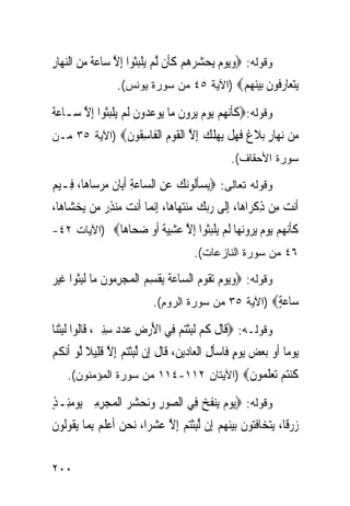 ‫ﻭﻗﻭﻟﻪ: ‪‬ﻭ‪‬ﻳﻮﻡ ‪‬ﻳﺤ ‪  ‬ﻢ ﻛﺄﹶﻥ ﱠﻟﻢ ‪‬ﻳﻠﺒﹸﻮﺍ ِﺇﻻ ﺳ‪‬ﺎﻋﺔ ﻣﻦ ﺍﻟﻨﻬ‪‬ﺎﺭ‬
‫‪   ‬ﺸﺮﻫ ‪ ‬ﹶ ‪ ‬ﹾ‪‬ﺜ ﱠ ‪ ‬ﹰ ‪ِ   ‬‬
                    ‫ﻳﺘ ‪‬ﺎﺭﹸﻮﻥ ﺑﻴﻨﻬﻢ‪) ‬ﺍﻵﻴﺔ ٥٤ ﻤﻥ ﺴﻭﺭﺓ ﻴﻭﻨﺱ(.‬
                                             ‫‪‬ﻌ ‪‬ﻓ ﹶ ‪   ‬‬
‫ﻭﻗﻭﻟﻪ:‪‬ﻛﺄ‪‬ﻧ ‪‬ﻢ ‪‬ﻳﻮﻡ ‪‬ﻳﺮﻭﻥ ﻣ‪‬ﺎ ‪‬ﻮﻋ ‪‬ﻭﻥ ﹶﻟﻢ ‪‬ﻳﻠﺒﹸﻮﺍ ِﺇﻻ ﺳ‪‬ـﺎﻋﺔ‬
‫‪‬ﹰ‬     ‫ﹶﹶ ﻬ ‪     ‬ﹶ ﻳ ‪‬ﺪ ﹶ ‪ ‬ﹾ‪‬ﺜ ﱠ‬
‫‪‬ﻦ ﻧ ‪‬ﺎﺭ ﺑﻼ ﹲ ﻓﻬﻞ ‪‬ﻬﻠ ‪ ‬ﺇﻻ ﺍﻟﻘﻮﻡ ﺍﻟ ﹶﺎﺳ ﹸﻮﻥ‪) ‬ﺍﻵﻴﺔ ٥٣ ﻤـﻥ‬
              ‫ﻣ ‪‬ﻬ ٍ ‪ ‬ﹶﻍ ﹶ ‪ ‬ﹾ ﻳ ‪ ‬ﹶﻚ ِ ﱠ ﹾ ﹶ ‪  ‬ﹾﻔ ِﻘ ﹶ‬
                                                       ‫ﺴﻭﺭﺓ ﺍﻷﺤﻘﺎﻑ(.‬

‫ﻭﻗﻭﻟﻪ ﺘﻌﺎﻟﻰ: ‪‬ﻳﺴﺄﹸﻮ‪‬ﻧﻚ ﻋﻦ ﺍﻟ ‪‬ﺎﻋﺔ ﹶﺃ‪‬ﺎﻥ ﻣﺮﺳ‪‬ﺎﻫ‪‬ﺎ، ﻓِـﻴﻢ‬
‫‪‬‬            ‫‪‬ﹶﻟ ‪ ِ  ‬ﺴ ‪ ِ ‬ﻳ ﹶ ‪ ‬‬
‫ﹶﺃ‪‬ﻧﺖ ﻣِﻦ ﺫﻛﺮ‪‬ﺍﻫ‪‬ﺎ، ِﺇﻟﹶﻰ ﺭ‪‬ﺑﻚ ‪‬ﻨﺘ ‪‬ﺎﻫ‪‬ﺎ، ِﺇ‪‬ﻧﻤ‪‬ﺎ ﹶﺃ‪‬ﻧﺖ ‪‬ﻨﺬ ‪ ‬ﻣ‪‬ﻦ ‪‬ﻳﺨﺸ‪‬ﺎﻫ‪‬ﺎ،‬
       ‫‪‬‬       ‫‪ ‬ﻣ ‪ِ ‬ﺭ‬                 ‫‪  ‬ﻣ ‪‬ﻬ‬               ‫‪ِ ‬ﹾ‬
‫ﻛﺄﻧ ‪‬ﻢ ﻳﻮﻡ ﻳﺮﻭﻧ ‪‬ﺎ ﻟﻢ ﻳﻠﺒﹸﻮﺍ ﺇﻻ ﻋﺸﻴﺔ ﺃﻭ ﺿ ‪‬ﺎ ‪‬ﺎ‪) ‬ﺍﻵﻴﺎﺕ ٢٤-‬
             ‫ﹶﹶ‪‬ﻬ ‪      ‬ﻬ ﹶ ‪  ‬ﹾ‪‬ﺜ ِ ﱠ ‪ ِ ‬ﹰ ﹶ ‪ ‬ﺤ ﻫ‬
                                           ‫٦٤ ﻤﻥ ﺴﻭﺭﺓ ﺍﻟﻨﺎﺯﻋﺎﺕ(.‬

‫ﻭﻗﻭﻟﻪ: ‪‬ﻭ‪‬ﻳﻮﻡ ‪‬ﺗ ﹸﻮﻡ ﺍﻟ ‪‬ﺎﻋ ﹸ ‪‬ﻘﺴ ‪ ‬ﺍﹾﻟﻤﺠﺮ ‪‬ﻮﻥ ﻣ‪‬ﺎ ﹶﻟﺒﹸﻮﺍ ﻏﻴﺮ‬
‫‪   ‬ﻘ ‪ ‬ﺴ ‪‬ﺔ ﻳ ﹾ ِﻢ ‪ِ  ‬ﻣ ﹶ ِﺜ ﹶ ‪ ‬‬
                               ‫‪‬ﺎﻋﺔ‪) ‬ﺍﻵﻴﺔ ٥٣ ﻤﻥ ﺴﻭﺭﺓ ﺍﻟﺭﻭﻡ(.‬
                                                         ‫ﺳ ‪ٍ‬‬
‫ﻭﻗﻭﻟـﻪ: ‪‬ﻗﹶﺎﻝ ﻛﻢ ﹶﻟﺒﺜﺘﻢ ﻓِﻲ ﺍﻷﺭﺽ ﻋﺪﺩ ﺳﻨﲔ، ﻗﹶﺎﹸﻮﺍ ﹶﻟﺒﺜﻨ‪‬ﺎ‬
   ‫َ ‪  ِِ    ِ ‬ﻟ ِ ﹾ‬        ‫ﹶ ﹶ ‪ ِ ‬ﹾ‪ ‬‬
‫‪‬ﻳﻮﻣ‪‬ﺎ ﹶﺃﻭ ‪‬ﺑﻌﺾ ‪‬ﻳﻮﻡ ﻓﹶﺎﺳﺄﻝ ﺍﹾﻟﻌ‪‬ﺎ ‪‬ﻳﻦ، ﻗﹶﺎﻝ ﺇِﻥ ﱠﻟﺒﺜﺘﻢ ِﺇﻻ ﻗﻠِﻴﻼ ﱠﻟﻮ ﹶﺃ‪‬ﻧﻜﻢ‬
‫‪ ٍ     ‬ﹶ ِ ﺩ ‪ ‬ﹶ ِ ﹾ‪  ‬ﱠ ﹶ ﹰ ‪ ‬ﹸ ‪‬‬
    ‫ﻛﻨﺘﻢ ﺗﻌﻠ ‪‬ﻮﻥ‪) ‬ﺍﻵﻴﺘﺎﻥ ٢١١-٤١١ ﻤﻥ ﺴﻭﺭﺓ ﺍﻟﻤﺅﻤﻨﻭﻥ(.‬
                                        ‫ﹸ ‪    ‬ﹶﻤ ﹶ‬
‫ﻭﻗﻭﻟﻪ: ‪‬ﻳﻮﻡ ‪‬ﻨﻔ ‪ ‬ﻓِﻲ ﺍﻟ ‪‬ﻮﺭ ﻭ‪‬ﻧﺤ ‪  ‬ﺍﹾﻟﻤ‪‬ﺠﺮﻣﲔ ‪‬ﻳﻮﻣﺌِـﺬ‬
‫ﺼ ِ ‪ ‬ﺸﺮ ‪ٍ    ِ ِ ‬‬                ‫‪  ‬ﻳ ﹶﺦ‬
‫ﺯﺭﻗﹰﺎ، ‪‬ﻳﺘﺨ‪‬ﺎﻓ‪‬ﻮﻥ ‪‬ﺑﻴﻨﻬﻢ ﺇِﻥ ﱠﻟﺒﺜﺘﻢ ِﺇﻻ ﻋﺸﺮ‪‬ﺍ، ‪‬ﻧﺤﻦ ﹶﺃﻋﻠ ‪ِ ‬ﺑﻤ‪‬ﺎ ‪‬ﻳ ﹸﻮﹸﻮﻥ‬
‫‪   ‬ﹶﻢ ﻘ ﻟ ﹶ‬                 ‫‪   ‬ﹶﺘ ﹶ ‪ ِ   ‬ﹾ‪  ‬ﱠ ‪ ‬‬

‫٠٠٢‬
 