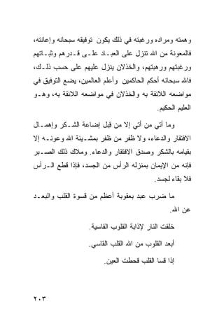 ‫ﻭﻫﻤﺘﻪ ﻭﻤﺭﺍﺩﻩ ﻭﺭﻏﺒﺘﻪ ﻓﻲ ﺫﻟﻙ ﻴﻜﻭﻥ ﺘﻭﻓﻴﻘﻪ ﺴﺒﺤﺎﻨﻪ ﻭﺇﻋﺎﻨﺘﻪ،‬
‫ﻓﺎﻟﻤﻌﻭﻨﺔ ﻤﻥ ﺍﷲ ﺘﻨﺯل ﻋﻠﻰ ﺍﻟﻌﺒـﺎﺩ ﻋﻠـﻰ ﻗـﺩﺭﻫﻡ ﻭﺜﺒـﺎﺘﻬﻡ‬
‫ﻭﺭﻏﺒﺘﻬﻡ ﻭﺭﻫﺒﺘﻬﻡ، ﻭﺍﻟﺨﺫﻻﻥ ﻴﻨﺯل ﻋﻠﻴﻬﻡ ﻋﻠﻰ ﺤﺴﺏ ﺫﻟـﻙ،‬
‫ﻓﺎﷲ ﺴﺒﺤﺎﻨﻪ ﺃﺤﻜﻡ ﺍﻟﺤﺎﻜﻤﻴﻥ ﻭﺃﻋﻠﻡ ﺍﻟﻌﺎﻟﻤﻴﻥ، ﻴﻀﻊ ﺍﻟﺘﻭﻓﻴﻕ ﻓﻲ‬
‫ﻤﻭﺍﻀﻌﻪ ﺍﻟﻼﺌﻘﺔ ﺒﻪ ﻭﺍﻟﺨﺫﻻﻥ ﻓﻲ ﻤﻭﺍﻀﻌﻪ ﺍﻟﻼﺌﻘﺔ ﺒﻪ، ﻭﻫـﻭ‬
                                            ‫ﺍﻟﻌﻠﻴﻡ ﺍﻟﺤﻜﻴﻡ.‬

‫ﻭﻤﺎ ﺃﺘﻲ ﻤﻥ ﺃﺘﻲ ﺇﻻ ﻤﻥ ﻗ ‪‬ل ﺇﻀﺎﻋﺔ ﺍﻟﺸـﻜﺭ ﻭﺇﻫﻤـﺎل‬
                      ‫ِﺒ‬
‫ﺍﻻﻓﺘﻘﺎﺭ ﻭﺍﻟﺩﻋﺎﺀ، ﻭﻻ ﻅﻔﺭ ﻤﻥ ﻅﻔﺭ ﺒﻤﺸـﻴﺌﺔ ﺍﷲ ﻭﻋﻭﻨـﻪ ﺇﻻ‬
‫ﺒﻘﻴﺎﻤﻪ ﺒﺎﻟﺸﻜﺭ ﻭﺼﺩﻕ ﺍﻻﻓﺘﻘﺎﺭ ﻭﺍﻟﺩﻋﺎﺀ. ﻭﻤﻼﻙ ﺫﻟﻙ ﺍﻟﺼـﺒﺭ‬
‫ﻓﺈﻨﻪ ﻤﻥ ﺍﻹﻴﻤﺎﻥ ﺒﻤﻨﺯﻟﻪ ﺍﻟﺭﺃﺱ ﻤﻥ ﺍﻟﺠﺴﺩ، ﻓﺈﺫﺍ ﻗﻁﻊ ﺍﻟـﺭﺃﺱ‬
                                           ‫ﻓﻼ ﺒﻘﺎﺀ ﻟﺠﺴﺩ.‬

‫ﻤﺎ ﻀﺭﺏ ﻋﺒﺩ ﺒﻌﻘﻭﺒﺔ ﺃﻋﻅﻡ ﻤﻥ ﻗﺴﻭﺓ ﺍﻟﻘﻠﺏ ﻭﺍﻟﺒﻌـﺩ‬
                                                 ‫ﻋﻥ ﺍﷲ.‬

                   ‫ﺨﻠﻘﺕ ﺍﻟﻨﺎﺭ ﻹﺫﺍﺒﺔ ﺍﻟﻘﻠﻭﺏ ﺍﻟﻘﺎﺴﻴﺔ.‬

                   ‫ﺃﺒﻌﺩ ﺍﻟﻘﻠﻭﺏ ﻤﻥ ﺍﷲ ﺍﻟﻘﻠﺏ ﺍﻟﻘﺎﺴﻲ.‬

                        ‫ﺇﺫﺍ ﻗﺴﺎ ﺍﻟﻘﻠﺏ ﻗﺤﻁﺕ ﺍﻟﻌﻴﻥ.‬



‫٣٠٢‬
 