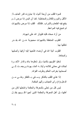 ‫ﻗﺴﻭﺓ ﺍﻟﻘﻠﺏ ﻤﻥ ﺃﺭﺒﻌﺔ ﺃﺸﻴﺎﺀ ﺇﺫﺍ ﺠﺎﻭﺯﺕ ﻗﺩﺭ ﺍﻟﺤﺎﺠـﺔ:‬
‫ﺍﻷﻜل ﻭﺍﻟﻨﻭﻡ ﻭﺍﻟﻜﻼﻡ ﻭﺍﻟﻤﺨﺎﻁﺒﺔ. ﻜﻤﺎ ﺃﻥ ﺍﻟﺒﺩﻥ ﺇﺫﺍ ﻤﺭﺽ ﻟـﻡ‬
‫ﻴﻨﻔﻊ ﻓﻴﻪ ﺍﻟﻁﻌﺎﻡ ﻭﺍﻟﺸﺭﺍﺏ. ﻓﻜﺫﻟﻙ ﺍﻟﻘﻠﺏ ﺇﺫﺍ ﻤﺭﺽ ﺒﺎﻟﺸﻬﻭﺍﺕ‬
                                    ‫ﻟﻡ ﺘﻨﺠﺢ ﻓﻴﻪ ﺍﻟﻤﻭﺍﻋﻅ.‬

          ‫ﻤﻥ ﺃﺭﺍﺩ ﺼﻔﺎﺀ ﻗﻠﺒﻪ ﻓﻠﻴﺅﺜﺭ ﺍﷲ ﻋﻠﻰ ﺸﻬﻭﺘﻪ.‬

‫ﺍﻟﻘﻠﻭﺏ ﺍﻟﻤﺘﻌﻠﻘﺔ ﺒﺎﻟﺸﻬﻭﺍﺕ ﻤﺤﺠﻭﺒﺔ ﻋـﻥ ﺍﷲ ﺒﻘـﺩﺭ‬
                                              ‫ﺘﻌﻠﻘﻬﺎ ﺒﻬﺎ.‬

‫ﺍﻟﻘﻠﻭﺏ ﺁﻨﻴﺔ ﺍﷲ ﻓﻲ ﺃﺭﻀﻪ، ﻓﺄﺤﺒﻬﺎ ﺇﻟﻴﻪ ﺃﺭﻗﻬﺎ ﻭﺃﺼﻠﺒﻬﺎ‬
                                               ‫ﻭﺃﺼﻔﺎﻫﺎ.‬

‫ﺸﻐﻠﻭﺍ ﻗﻠﻭﺒﻬﻡ ﺒﺎﻟﺩﻨﻴﺎ، ﻭﻟﻭ ﺸﻐﻠﻭﻫﺎ ﺒﺎﷲ ﻭﺍﻟﺩﺍﺭ ﺍﻵﺨـﺭﺓ‬
‫ﻟﺠﺎﻟﺕ ﻓﻲ ﻤﻌﺎﻨﻲ ﻜﻼﻤﻪ ﻭﺁﻴﺎﺘـﻪ ﺍﻟﻤﺸـﻬﻭﺩﺓ ﻭﺭﺠﻌـﺕ ﺇﻟـﻰ‬
                   ‫ﺃﺼﺤﺎﺒﻬﺎ ﺒﻐﺭﺍﺌﺏ ﺍﻟﺤﻜﻡ ﻭﻅﺭﻑ ﺍﻟﻔﻭﺍﺌﺩ.‬

‫ﺇﺫﺍ ﻏﺫﻱ ﺍﻟﻘﻠﺏ ﺒﺎﻟﺘﺫﻜﺭ ﻭﺴـﻘﻲ ﺒـﺎﻟﺘﻔﻜﺭ ﻭﻨﻘـﻲ ﻤـﻥ‬
                   ‫ﺍﻟﺩﻏل،)٤( ﺭﺃﻯ ﺍﻟﻌﺠﺎﺌﺏ ﻭﺃﻟﻬﻡ ﺍﻟﺤﻜﻤﺔ.‬

‫ﻟﻴﺱ ﻜل ﻤﻥ ﺘﺤﻠﻰ ﺒﺎﻟﻤﻌﺭﻓﺔ ﻭﺍﻟﺤﻜﻤﺔ ﻭﺍﻨﺘﺤﻠﻬﺎ ﻜﺎﻥ ﻤﻥ‬
‫ﺃﻫﻠﻬﺎ، ﺒل ﺃﻫل ﺍﻟﻤﻌﺭﻓﺔ ﻭﺍﻟﺤﻜﻤﺔ ﺍﻟﺫﻴﻥ ﺃﺤﻴﻭﺍ ﻗﻠـﻭﺒﻬﻡ ﺒﻘﺘـل‬



‫٤٠٢‬
 