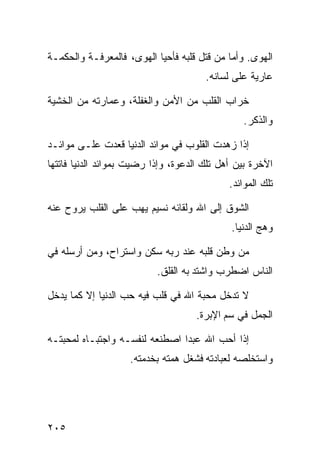 ‫ﺍﻟﻬﻭﻯ. ﻭﺃﻤﺎ ﻤﻥ ﻗﺘل ﻗﻠﺒﻪ ﻓﺄﺤﻴﺎ ﺍﻟﻬﻭﻯ، ﻓﺎﻟﻤﻌﺭﻓـﺔ ﻭﺍﻟﺤﻜﻤـﺔ‬
                                       ‫ﻋﺎﺭﻴﺔ ﻋﻠﻰ ﻟﺴﺎﻨﻪ.‬

‫ﺨﺭﺍﺏ ﺍﻟﻘﻠﺏ ﻤﻥ ﺍﻷﻤﻥ ﻭﺍﻟﻐﻔﻠﺔ، ﻭﻋﻤﺎﺭﺘﻪ ﻤﻥ ﺍﻟﺨﺸﻴﺔ‬
                                                ‫ﻭﺍﻟﺫﻜﺭ.‬

‫ﺇﺫﺍ ﺯﻫﺩﺕ ﺍﻟﻘﻠﻭﺏ ﻓﻲ ﻤﻭﺍﺌﺩ ﺍﻟﺩﻨﻴﺎ ﻗﻌﺩﺕ ﻋﻠـﻰ ﻤﻭﺍﺌـﺩ‬
‫ﺍﻵﺨﺭﺓ ﺒﻴﻥ ﺃﻫل ﺘﻠﻙ ﺍﻟﺩﻋﻭﺓ، ﻭﺇﺫﺍ ﺭﻀﻴﺕ ﺒﻤﻭﺍﺌﺩ ﺍﻟﺩﻨﻴﺎ ﻓﺎﺘﺘﻬﺎ‬
                                             ‫ﺘﻠﻙ ﺍﻟﻤﻭﺍﺌﺩ.‬

‫ﺍﻟﺸﻭﻕ ﺇﻟﻰ ﺍﷲ ﻭﻟﻘﺎﺌﻪ ﻨﺴﻴﻡ ﻴﻬﺏ ﻋﻠﻰ ﺍﻟﻘﻠﺏ ﻴﺭﻭﺡ ﻋﻨﻪ‬
                                             ‫ﻭﻫﺞ ﺍﻟﺩﻨﻴﺎ.‬

‫ﻤﻥ ﻭﻁﻥ ﻗﻠﺒﻪ ﻋﻨﺩ ﺭﺒﻪ ﺴﻜﻥ ﻭﺍﺴﺘﺭﺍﺡ، ﻭﻤﻥ ﺃﺭﺴﻠﻪ ﻓﻲ‬
                           ‫ﺍﻟﻨﺎﺱ ﺍﻀﻁﺭﺏ ﻭﺍﺸﺘﺩ ﺒﻪ ﺍﻟﻘﻠﻕ.‬

‫ﻻ ﺘﺩﺨل ﻤﺤﺒﺔ ﺍﷲ ﻓﻲ ﻗﻠﺏ ﻓﻴﻪ ﺤﺏ ﺍﻟﺩﻨﻴﺎ ﺇﻻ ﻜﻤﺎ ﻴﺩﺨل‬
                                    ‫ﺍﻟﺠﻤل ﻓﻲ ﺴﻡ ﺍﻹﺒﺭﺓ.‬

‫ﺇﺫﺍ ﺃﺤﺏ ﺍﷲ ﻋﺒﺩﺍ ﺍﺼﻁﻨﻌﻪ ﻟﻨﻔﺴـﻪ ﻭﺍﺠﺘﺒـﺎﻩ ﻟﻤﺤﺒﺘـﻪ‬
                    ‫ﻭﺍﺴﺘﺨﻠﺼﻪ ﻟﻌﺒﺎﺩﺘﻪ ﻓﺸﻐل ﻫﻤﺘﻪ ﺒﺨﺩﻤﺘﻪ.‬




‫٥٠٢‬
 