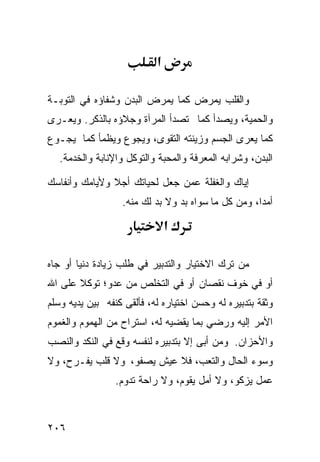 ‫א‬

‫ﻭﺍﻟﻘﻠﺏ ﻴﻤﺭﺽ ﻜﻤﺎ ﻴﻤﺭﺽ ﺍﻟﺒﺩﻥ ﻭﺸﻔﺎﺅﻩ ﻓﻲ ﺍﻟﺘﻭﺒـﺔ‬
‫ﻭﺍﻟﺤﻤﻴﺔ، ﻭﻴﺼﺩﺃ ﻜﻤﺎ ﺘﺼﺩﺃ ﺍﻟﻤﺭﺁﺓ ﻭﺠﻼﺅﻩ ﺒﺎﻟﺫﻜﺭ. ﻭﻴﻌـﺭﻯ‬
‫ﻜﻤﺎ ﻴﻌﺭﻯ ﺍﻟﺠﺴﻡ ﻭﺯﻴﻨﺘﻪ ﺍﻟﺘﻘﻭﻯ، ﻭﻴﺠﻭﻉ ﻭﻴﻅﻤﺄ ﻜﻤﺎ ﻴﺠـﻭﻉ‬
   ‫ﺍﻟﺒﺩﻥ، ﻭﺸﺭﺍﺒﻪ ﺍﻟﻤﻌﺭﻓﺔ ﻭﺍﻟﻤﺤﺒﺔ ﻭﺍﻟﺘﻭﻜل ﻭﺍﻹﻨﺎﺒﺔ ﻭﺍﻟﺨﺩﻤﺔ.‬

‫ﺇﻴﺎﻙ ﻭﺍﻟﻐﻔﻠﺔ ﻋﻤﻥ ﺠﻌل ﻟﺤﻴﺎﺘﻙ ﺃﺠﻼ ﻭﻷﻴﺎﻤﻙ ﻭﺃﻨﻔﺎﺴﻙ‬
                  ‫ﺃﻤﺩﹰ، ﻭﻤﻥ ﻜل ﻤﺎ ﺴﻭﺍﻩ ﺒﺩ ﻭﻻ ﺒﺩ ﻟﻙ ﻤﻨﻪ.‬
                                                   ‫ﺍ‬

                               ‫א‬

‫ﻤﻥ ﺘﺭﻙ ﺍﻻﺨﺘﻴﺎﺭ ﻭﺍﻟﺘﺩﺒﻴﺭ ﻓﻲ ﻁﻠﺏ ﺯﻴﺎﺩﺓ ﺩﻨﻴﺎ ﺃﻭ ﺠﺎﻩ‬
‫ﺃﻭ ﻓﻲ ﺨﻭﻑ ﻨﻘﺼﺎﻥ ﺃﻭ ﻓﻲ ﺍﻟﺘﺨﻠﺹ ﻤﻥ ﻋﺩﻭ؛ ﺘﻭﻜﻼ ﻋﻠﻰ ﺍﷲ‬
‫ﻭﺜﻘﺔ ﺒﺘﺩﺒﻴﺭﻩ ﻟﻪ ﻭﺤﺴﻥ ﺍﺨﺘﻴﺎﺭﻩ ﻟﻪ، ﻓﺄﻟﻘﻰ ﻜﻨﻔﻪ ﺒﻴﻥ ﻴﺩﻴﻪ ﻭﺴﻠﻡ‬
‫ﺍﻷﻤﺭ ﺇﻟﻴﻪ ﻭﺭﻀﻲ ﺒﻤﺎ ﻴﻘﻀﻴﻪ ﻟﻪ، ﺍﺴﺘﺭﺍﺡ ﻤﻥ ﺍﻟﻬﻤﻭﻡ ﻭﺍﻟﻐﻤﻭﻡ‬
‫ﻭﺍﻷﺤﺯﺍﻥ. ﻭﻤﻥ ﺃﺒﻰ ﺇﻻ ﺒﺘﺩﺒﻴﺭﻩ ﻟﻨﻔﺴﻪ ﻭﻗﻊ ﻓﻲ ﺍﻟﻨﻜﺩ ﻭﺍﻟﻨﺼﺏ‬
‫ﻭﺴﻭﺀ ﺍﻟﺤﺎل ﻭﺍﻟﺘﻌﺏ، ﻓﻼ ﻋﻴﺵ ﻴﺼﻔﻭ، ﻭﻻ ﻗﻠﺏ ﻴﻔـﺭﺡ، ﻭﻻ‬
                 ‫ﻋﻤل ﻴﺯﻜﻭ، ﻭﻻ ﺃﻤل ﻴﻘﻭﻡ، ﻭﻻ ﺭﺍﺤﺔ ﺘﺩﻭﻡ.‬



‫٦٠٢‬
 