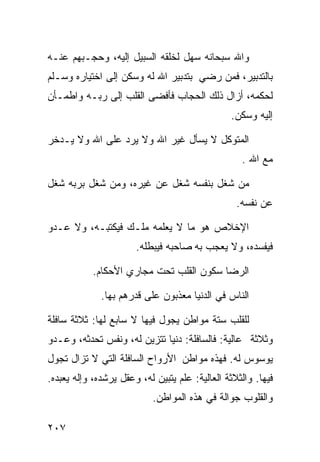 ‫ﻭﺍﷲ ﺴﺒﺤﺎﻨﻪ ﺴﻬل ﻟﺨﻠﻘﻪ ﺍﻟﺴﺒﻴل ﺇﻟﻴﻪ، ﻭﺤﺠـﺒﻬﻡ ﻋﻨـﻪ‬
‫ﺒﺎﻟﺘﺩﺒﻴﺭ، ﻓﻤﻥ ﺭﻀﻲ ﺒﺘﺩﺒﻴﺭ ﺍﷲ ﻟﻪ ﻭﺴﻜﻥ ﺇﻟﻰ ﺍﺨﺘﻴﺎﺭﻩ ﻭﺴـﻠﻡ‬
‫ﻟﺤﻜﻤﻪ، ﺃﺯﺍل ﺫﻟﻙ ﺍﻟﺤﺠﺎﺏ ﻓﺄﻓﻀﻰ ﺍﻟﻘﻠﺏ ﺇﻟﻰ ﺭﺒـﻪ ﻭﺍﻁﻤـﺄﻥ‬
                                                ‫ﺇﻟﻴﻪ ﻭﺴﻜﻥ.‬

‫ﺍﻟﻤﺘﻭﻜل ﻻ ﻴﺴﺄل ﻏﻴﺭ ﺍﷲ ﻭﻻ ﻴﺭﺩ ﻋﻠﻰ ﺍﷲ ﻭﻻ ﻴـﺩﺨﺭ‬
                                                   ‫ﻤﻊ ﺍﷲ .‬

‫ﻤﻥ ﺸﻐل ﺒﻨﻔﺴﻪ ﺸﻐل ﻋﻥ ﻏﻴﺭﻩ، ﻭﻤﻥ ﺸﻐل ﺒﺭﺒﻪ ﺸﻐل‬
                                                  ‫ﻋﻥ ﻨﻔﺴﻪ.‬

‫ﺍﻹﺨﻼﺹ ﻫﻭ ﻤﺎ ﻻ ﻴﻌﻠﻤﻪ ﻤﻠـﻙ ﻓﻴﻜﺘﺒـﻪ، ﻭﻻ ﻋـﺩﻭ‬
                       ‫ﻓﻴﻔﺴﺩﻩ، ﻭﻻ ﻴﻌﺠﺏ ﺒﻪ ﺼﺎﺤﺒﻪ ﻓﻴﺒﻁﻠﻪ.‬

            ‫ﺍﻟﺭﻀﺎ ﺴﻜﻭﻥ ﺍﻟﻘﻠﺏ ﺘﺤﺕ ﻤﺠﺎﺭﻱ ﺍﻷﺤﻜﺎﻡ.‬

              ‫ﺍﻟﻨﺎﺱ ﻓﻲ ﺍﻟﺩﻨﻴﺎ ﻤﻌﺫﺒﻭﻥ ﻋﻠﻰ ﻗﺩﺭﻫﻡ ﺒﻬﺎ.‬

‫ﻟﻠﻘﻠﺏ ﺴﺘﺔ ﻤﻭﺍﻁﻥ ﻴﺠﻭل ﻓﻴﻬﺎ ﻻ ﺴﺎﺒﻊ ﻟﻬﺎ: ﺜﻼﺜﺔ ﺴﺎﻓﻠﺔ‬
‫ﻭﺜﻼﺜﺔ ﻋﺎﻟﻴﺔ: ﻓﺎﻟﺴﺎﻓﻠﺔ: ﺩﻨﻴﺎ ﺘﺘﺯﻴﻥ ﻟﻪ، ﻭﻨﻔﺱ ﺘﺤﺩﺜﻪ، ﻭﻋـﺩﻭ‬
‫ﻴﻭﺴﻭﺱ ﻟﻪ. ﻓﻬﺫﻩ ﻤﻭﺍﻁﻥ ﺍﻷﺭﻭﺍﺡ ﺍﻟﺴﺎﻓﻠﺔ ﺍﻟﺘﻲ ﻻ ﺘﺯﺍل ﺘﺠﻭل‬
‫ﻓﻴﻬﺎ. ﻭﺍﻟﺜﻼﺜﺔ ﺍﻟﻌﺎﻟﻴﺔ: ﻋﻠﻡ ﻴﺘﺒﻴﻥ ﻟﻪ، ﻭﻋﻘل ﻴﺭﺸﺩﻩ، ﻭﺇﻟﻪ ﻴﻌﺒﺩﻩ.‬
                            ‫ﻭﺍﻟﻘﻠﻭﺏ ﺠﻭﺍﻟﺔ ﻓﻲ ﻫﺫﻩ ﺍﻟﻤﻭﺍﻁﻥ.‬

‫٧٠٢‬
 