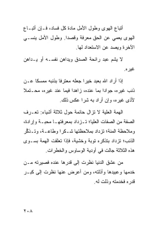 ‫ﺃﺘﺒﺎﻉ ﺍﻟﻬﻭﻯ ﻭﻁﻭل ﺍﻷﻤل ﻤﺎﺩﺓ ﻜل ﻓﺴﺎﺩ، ﻓـﺈﻥ ﺃﺘﺒـﺎﻉ‬
‫ﺍﻟﻬﻭﻯ ﻴﻌﻤﻲ ﻋﻥ ﺍﻟﺤﻕ ﻤﻌﺭﻓﺔ ﻭﻗﺼﺩﺍ. ﻭﻁﻭل ﺍﻷﻤل ﻴﻨﺴـﻲ‬
                 ‫ﹰ‬
                         ‫ﺍﻵﺨﺭﺓ ﻭﻴﺼﺩ ﻋﻥ ﺍﻻﺴﺘﻌﺩﺍﺩ ﻟﻬﺎ.‬

‫ﻻ ﻴﺸﻡ ﻋﺒﺩ ﺭﺍﺌﺤﺔ ﺍﻟﺼﺩﻕ ﻭﻴﺩﺍﻫﻥ ﻨﻔﺴـﻪ ﺃﻭ ﻴـﺩﺍﻫﻥ‬
                                                    ‫ﻏﻴﺭﻩ.‬

‫ﺇﺫﺍ ﺃﺭﺍﺩ ﺍﷲ ﺒﻌﺒﺩ ﺨﻴﺭﺍ ﺠﻌﻠﻪ ﻤﻌﺘﺭﻓﺎ ﺒﺫﻨﺒﻪ ﻤﻤﺴﻜﺎ ﻋـﻥ‬
‫ﺫﻨﺏ ﻏﻴﺭﻩ، ﺠﻭﺍﺩﺍ ﺒﻤﺎ ﻋﻨﺩﻩ، ﺯﺍﻫﺩﺍ ﻓﻴﻤﺎ ﻋﻨﺩ ﻏﻴﺭﻩ، ﻤﺤـﺘﻤﻼ‬
                      ‫ﹰ‬
                 ‫ﻷﺫﻯ ﻏﻴﺭﻩ، ﻭﺇﻥ ﺃﺭﺍﺩ ﺒﻪ ﺸﺭﺍ ﻋﻜﺱ ﺫﻟﻙ.‬

‫ﺍﻟﻬﻤﺔ ﺍﻟﻌﻠﻴﺔ ﻻ ﺘﺯﺍل ﺤﺎﺌﻤﺔ ﺤﻭل ﺜﻼﺜﺔ ﺃﺸﻴﺎﺀ: ﺘﻌـﺭﻑ‬
‫ﺍﻟﺼﻔﺔ ﻤﻥ ﺍﻟﺼﻔﺎﺕ ﺍﻟﻌﻠﻴﺎ؛ ﺘـﺯﺩﺍﺩ ﺒﻤﻌﺭﻓﺘﻬـﺎ ﻤﺤﺒـﺔ ﻭﺇﺭﺍﺩﺓ،‬
‫ﻭﻤﻼﺤﻅﺔ ﺍﻟﻤﻨﺔ؛ ﺘﺯﺩﺍﺩ ﺒﻤﻼﺤﻅﺘﻬﺎ ﺸـﻜﺭﺍ ﻭﻁﺎﻋـﺔ، ﻭﺘـﺫ ﱡﺭ‬
 ‫ﻜ‬              ‫ﹰ‬
‫ﺍﻟﺫﻨﺏ؛ ﺘﺯﺩﺍﺩ ﺒﺘﺫﻜﺭﻩ ﺘﻭﺒﺔ ﻭﺨﺸﻴﺔ، ﻓﺈﺫﺍ ﺘﻌﻠﻘﺕ ﺍﻟﻬﻤﺔ ﺒﺴـﻭﻯ‬
          ‫ﻫﺫﻩ ﺍﻟﺜﻼﺜﺔ ﺠﺎﻟﺕ ﻓﻲ ﺃﻭﺩﻴﺔ ﺍﻟﻭﺴﺎﻭﺱ ﻭﺍﻟﺨﻁﺭﺍﺕ.‬

‫ﻤﻥ ﻋﺸﻕ ﺍﻟﺩﻨﻴﺎ ﻨﻅﺭﺕ ﺇﻟﻰ ﻗﺩﺭﻫﺎ ﻋﻨﺩﻩ ﻓﺼﻴﺭﺘﻪ ﻤـﻥ‬
‫ﺨﺩﻤﻬﺎ ﻭﻋﺒﻴﺩﻫﺎ ﻭﺃﺫﻟﺘﻪ، ﻭﻤﻥ ﺃﻋﺭﺽ ﻋﻨﻬﺎ ﻨﻅﺭﺕ ﺇﻟﻰ ﻜﺒـﺭ‬
                                  ‫ﻗﺩﺭﻩ ﻓﺨﺩﻤﺘﻪ ﻭﺫﻟﺕ ﻟﻪ.‬




‫٨٠٢‬
 