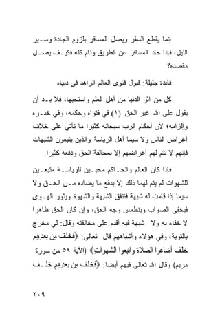 ‫ﺇﻨﻤﺎ ﻴﻘﻁﻊ ﺍﻟﺴﻔﺭ ﻭﻴﺼل ﺍﻟﻤﺴﺎﻓﺭ ﺒﻠﺯﻭﻡ ﺍﻟﺠﺎﺩﺓ ﻭﺴـﻴﺭ‬
‫ﺍﻟﻠﻴل، ﻓﺈﺫﺍ ﺤﺎﺩ ﺍﻟﻤﺴﺎﻓﺭ ﻋﻥ ﺍﻟﻁﺭﻴﻕ ﻭﻨﺎﻡ ﻜﻠﻪ ﻓﻜﻴـﻑ ﻴﺼـل‬
                                                   ‫ﻤﻘﺼﺩﻩ؟‬

        ‫ﻓﺎﺌﺩﺓ ﺠﻠﻴﻠﺔ: ﻗﺒﻭل ﻓﺘﻭﻯ ﺍﻟﻌﺎﻟﻡ ﺍﻟﺯﺍﻫﺩ ﻓﻲ ﺩﻨﻴﺎﻩ‬

‫ﻜل ﻤﻥ ﺁﺜﺭ ﺍﻟﺩﻨﻴﺎ ﻤﻥ ﺃﻫل ﺍﻟﻌﻠﻡ ﻭﺍﺴﺘﺤﺒﻬﺎ، ﻓﻼ ﺒـﺩ ﺃﻥ‬
‫ﻴﻘﻭل ﻋﻠﻰ ﺍﷲ ﻏﻴﺭ ﺍﻟﺤﻕ )١( ﻓﻲ ﻓﺘﻭﺍﻩ ﻭﺤﻜﻤﻪ، ﻭﻓﻲ ﺨﺒـﺭﻩ‬
‫ﻭﺇﻟﺯﺍﻤﻪ؛ ﻷﻥ ﺃﺤﻜﺎﻡ ﺍﻟﺭﺏ ﺴﺒﺤﺎﻨﻪ ﻜﺜﻴﺭﺍ ﻤﺎ ﺘﺄﺘﻲ ﻋﻠﻰ ﺨﻼﻑ‬
                ‫ﹰ‬
‫ﺃﻏﺭﺍﺽ ﺍﻟﻨﺎﺱ ﻭﻻ ﺴﻴﻤﺎ ﺃﻫل ﺍﻟﺭﻴﺎﺴﺔ ﻭﺍﻟﺫﻴﻥ ﻴﺘﺒﻌﻭﻥ ﺍﻟﺸﺒﻬﺎﺕ‬
    ‫ﻓﺈﻨﻬﻡ ﻻ ﺘﺘﻡ ﻟﻬﻡ ﺃﻏﺭﺍﻀﻬﻡ ﺇﻻ ﺒﻤﺨﺎﻟﻔﺔ ﺍﻟﺤﻕ ﻭﺩﻓﻌﻪ ﻜﺜﻴﺭﺍ.‬
     ‫ﹰ‬

‫ﻓﺈﺫﺍ ﻜﺎﻥ ﺍﻟﻌﺎﻟﻡ ﻭﺍﻟﺤـﺎﻜﻡ ﻤﺤﺒـﻴﻥ ﻟﻠﺭﻴﺎﺴـﺔ ﻤﺘﺒﻌـﻴﻥ‬
‫ﻟﻠﺸﻬﻭﺍﺕ ﻟﻡ ﻴﺘﻡ ﻟﻬﻤﺎ ﺫﻟﻙ ﺇﻻ ﺒﺩﻓﻊ ﻤﺎ ﻴﻀﺎﺩﻩ ﻤـﻥ ﺍﻟﺤـﻕ ﻭﻻ‬
‫ﺴﻴﻤﺎ ﺇﺫﺍ ﻗﺎﻤﺕ ﻟﻪ ﺸﺒﻬﺔ ﻓﺘﺘﻔﻕ ﺍﻟﺸﺒﻬﺔ ﻭﺍﻟﺸﻬﻭﺓ ﻭﻴﺜﻭﺭ ﺍﻟﻬـﻭﻯ‬
‫ﻓﻴﺨﻔﻰ ﺍﻟﺼﻭﺍﺏ ﻭﻴﻨﻁﻤﺱ ﻭﺠﻪ ﺍﻟﺤﻕ، ﻭﺇﻥ ﻜﺎﻥ ﺍﻟﺤﻕ ﻅﺎﻫﺭﺍ‬
‫ﹰ‬
‫ﻻ ﺨﻔﺎﺀ ﺒﻪ ﻭﻻ ﺸﺒﻬﺔ ﻓﻴﻪ ﺃﻗﺩﻡ ﻋﻠﻰ ﻤﺨﺎﻟﻔﺘﻪ ﻭﻗﺎل: ﻟﻲ ﻤﺨﺭﺝ‬
‫ﺒﺎﻟﺘﻭﺒﺔ، ﻭﻓﻲ ﻫﺅﻻﺀ ﻭﺃﺸﺒﺎﻫﻬﻡ ﻗﺎل ﺘﻌﺎﻟﻰ: ‪‬ﻓﺨﻠﻒ ﻣِﻦ ‪‬ﺑﻌﺪﻫﻢ‬
‫ﹶ ‪‬ﹶ ‪ ِ ِ  ‬‬
 ‫ﺧﻠ ‪ ‬ﺃ ‪‬ﺎ ‪‬ﻮﺍ ﺍﻟﺼﻼﺓ ‪‬ﺍﺗﺒ ‪‬ﻮﺍ ﺍﻟﺸﻬ ‪‬ﺍﺕ‪) ‬ﺍﻵﻴﺔ ٩٥ ﻤﻥ ﺴﻭﺭﺓ‬
                   ‫‪ ‬ﹶ ﹶ ﻭ ‪‬ﻌ ‪ ‬ﻮ ِ‬        ‫‪ ‬ﹾﻒ ﹶﺿ ﻋ‬
‫ﻤﺭﻴﻡ( ﻭﻗﺎل ﺍﷲ ﺘﻌﺎﻟﻰ ﻓﻴﻬﻡ ﺃﻴﻀﹰﺎ: ‪‬ﻓﺨﻠﻒ ﻣِﻦ ‪‬ﺑﻌﺪﻫﻢ ﺧﻠﹾـ ‪‬‬
‫‪   ِِ‬ﻒ‬         ‫ﹶ ‪‬ﹶ ‪‬‬


‫٩٠٢‬
 