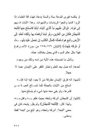 ‫ﺃﻭ ﻴﻨﻜﺴﻪ ﻓﻴﺭﻯ ﺍﻟﺒﺩﻋﺔ ﺴﻨﺔ ﻭﺍﻟﺴﻨﺔ ﺒﺩﻋﺔ، ﻓﻬﺫﻩ ﺁﻓﺔ ﺍﻟﻌﻠﻤﺎﺀ ﺇﺫﺍ‬
‫ﺁﺜﺭﻭﺍ ﺍﻟﺩﻨﻴﺎ ﻭﺍﺘﺒﻌﻭﺍ ﺍﻟﺭﻴﺎﺴﺎﺕ ﻭﺍﻟﺸﻬﻭﺍﺕ. ﻭﻫﺫﺍ ﺍﻵﻴﺎﺕ ﻓـﻴﻬﻡ‬
‫ﺇﻟﻰ ﻗﻭﻟﻪ: ‪‬ﻭ‪‬ﺍ‪‬ﺗﻞ ﻋﻠﻴﻬﻢ ‪‬ﻧﺒﺄ ﺍﱠﻟﺬِﻱ ﺁ‪‬ﺗﻴﻨ‪‬ﺎﻩ ﺁﻳ‪‬ﺎِﺗﻨ‪‬ﺎ ﻓﹶﺎ‪‬ﻧﺴﻠﺦ ﻣﻨﻬ‪‬ﺎ ﻓﺄ‪‬ﺗﺒﻌﻪ‪‬‬
  ‫‪ ‬ﹶ ‪  ِ ‬ﹶﹶ ‪ ‬‬                ‫‪ ‬‬             ‫ﹸ ‪ ‬ﹶ ‪  ِ ‬ﹶ‬
‫ﺍﻟﺸﻴﻄﹶﺎﻥ ﻓﻜﹶﺎﻥ ﻣﻦ ﺍﹾﻟﻐ‪‬ﺎﻭِﻳﻦ، ﻭﹶﻟﻮ ﺷﺌﻨ‪‬ﺎ ﹶﻟﺮﻓﻌﻨ‪‬ﺎﻩ ِﺑﻬ‪‬ﺎ ﻭﹶﻟﻜﻨﻪ‪ ‬ﹶﺃﺧﻠﺪ ِﺇﻟﹶﻰ‬
      ‫‪ ِ   ‬ﹾ ‪‬ﹶ ‪  ِ   ‬ﹶ ‪‬‬                          ‫‪ ‬ﹸ ﹶ ﹶ ِ ‪‬‬
‫ﺍﻷﺭﺽ ﻭ‪‬ﺍ‪‬ﺗﺒﻊ ﻫﻮ‪‬ﺍﻩ ﻓﻤﺜ ﹸ ‪ ‬ﻛﻤﺜﻞ ﺍﹾﻟﻜﻠﺐ ﺇِﻥ ‪‬ﺗﺤﻤﻞ ﻋﻠﻴﻪ ‪‬ﻳﻠﻬ‪‬ــﺚ‬
‫ﹾ‬    ‫‪ ِ ‬ﹾ ‪‬ﹶ‪ ِ ‬ﹾ‬      ‫َ ‪     ِ ‬ﹶ ‪‬ﹶﻠﻪ ﹶ ‪‬ﹶ ِ ﹶ ﹾ ِ‬
‫ﺃﻭ ﺗﺘ ‪‬ﻛ ‪ ‬ﻳﻠﻬﺚ‪) ‬ﺍﻵﻴﺘﺎﻥ ٦٧١،٥٧١ ﻤﻥ ﺴﻭﺭﺓ ﺍﻷﻋـﺭﺍﻑ(‬
                                  ‫ﹶ ‪  ‬ﺮ ﹾﻪ ‪ ‬ﹾ ‪ ‬ﹾ‬
                   ‫ﻓﻬﺫﺍ ﻤﺜل ﻋﺎﻟﻡ ﺍﻟﺴﻭﺀ ﺍﻟﺫﻱ ﻴﻌﻤل ﺒﺨﻼﻑ ﻋﻤﻠﻪ.‬

  ‫ﻭﺘﺄﻤل ﻤﺎ ﺘﻀﻤﻨﺘﻪ ﻫﺫﻩ ﺍﻵﻴﺔ ﻤﻥ ﺫﻤﻪ ﻭﺫﻟﻙ ﻤﻥ ﻭﺠﻭﻩ:‬

 ‫ﺃﺤﺩﻫﺎ: ﺃﻨﻪ ﻀل ﺒﻌﺩ ﺍﻟﻌﻠﻡ ﻭﺍﺨﺘﺎﺭ ﺍﻟﻜﻔﺭ ﻋﻠﻰ ﺍﻹﻴﻤﺎﻥ ﻋﻤﺩﺍ ﻻ‬
   ‫ﹰ‬
                                                           ‫ﺠﻬﻼ.‬
                                                            ‫ﹰ‬

   ‫ﺜﺎﻨﻴﻬﺎ: ﺃﻨﻪ ﻓﺎﺭﻕ ﺍﻹﻴﻤﺎﻥ ﻤﻔﺎﺭﻗﺔ ﻤﻥ ﻻ ﻴﻌﻭﺩ ﺇﻟﻴﻪ ﺃﺒﺩﺍ ﻓﺈﻨـﻪ‬
         ‫ﹰ‬
‫ﺍﻨﺴﻠﺦ ﻤﻥ ﺍﻵﻴﺎﺕ ﺒﺎﻟﺠﻤﻠﺔ ﻜﻤﺎ ﺘﻨﺴـﻠﺦ ﺍﻟﺤﻴـﺔ ﻤـﻥ‬
       ‫ﻗﺸﺭﻫﺎ، ﻭﻟﻭ ﺒﻘﻲ ﻤﻌﻪ ﻤﻨﻬﺎ ﺸﻲﺀ ﻟﻡ ﻴﻨﺴﻠﺦ ﻤﻨﻬﺎ.‬

‫ﺜﺎﻟﺜﻬﺎ: ﺃﻥ ﺍﻟﺸﻴﻁﺎﻥ ﺃﺩﺭﻜﻪ ﻭﻟﺤﻘﻪ ﺒﺤﻴﺙ ﻅﻔﺭ ﺒـﻪ ﻭﺍﻓﺘﺭﺴـﻪ،‬
‫ﻭﻟﻬﺫﺍ ﻗﺎل: ‪‬ﻓﺄﺗﺒﻌ ‪ ‬ﺍﻟﺸﻴ ﹶﺎﻥ‪ ‬ﻭﻟﻡ ﻴﻘل: ﻴﺘﺒﻌﻪ، ﻓﺈﻥ ﻓﻲ‬
                        ‫ﹶﹶ‪ ‬ﻪ ‪ ‬ﻄ ﹸ‬
‫ﻤﻌﻨﻰ "ﺃﺘﺒﻌﻪ": ﺃﺩﺭﻜﻪ ﻭﻟﺤﻘﻪ، ﻭﻫﻭ ﺃﺒﻠﻎ ﻤﻥ "ﺘﺒﻌﻪ" ﻟﻔﻅﺎ‬
‫ﹰ‬
                                                         ‫ﻭﻤﻌﻨﻰ.‬

‫١١٢‬
 