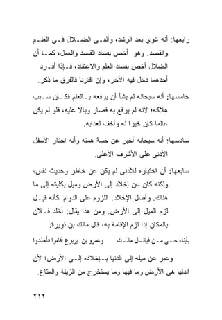 ‫ﺭﺍﺒﻌﻬﺎ: ﺃﻨﻪ ﻏﻭﻱ ﺒﻌﺩ ﺍﻟﺭﺸﺩ، ﻭﺃﻟﻔـﻰ ﺍﻟﻀـﻼل ﻓـﻲ ﺍﻟﻌﻠـﻡ‬
‫ﻭﺍﻟﻘﺼﺩ. ﻭﻫﻭ ﺃﺨﺹ ﺒﻔﺴﺎﺩ ﺍﻟﻘﺼﺩ ﻭﺍﻟﻌﻤل، ﻜﻤـﺎ ﺃﻥ‬
  ‫ﺍﻟﻀﻼل ﺃﺨﺹ ﺒﻔﺴﺎﺩ ﺍﻟﻌﻠﻡ ﻭﺍﻻﻋﺘﻘﺎﺩ، ﻓـﺈﺫﺍ ُﻓـﺭﺩ‬
      ‫ﺃ‬
 ‫ﺃﺤﺩﻫﻤﺎ ﺩﺨل ﻓﻴﻪ ﺍﻵﺨﺭ، ﻭﺇﻥ ﺍﻗﺘﺭﻨﺎ ﻓﺎﻟﻔﺭﻕ ﻤﺎ ﺫﻜﺭ.‬

‫ﺨﺎﻤﺴﻬﺎ: ﺃﻨﻪ ﺴﺒﺤﺎﻨﻪ ﻟﻡ ﻴﺸﺄ ﺃﻥ ﻴﺭﻓﻌﻪ ﺒـﺎﻟﻌﻠﻡ ﻓﻜـﺎﻥ ﺴـﺒﺏ‬
‫ﻫﻼﻜﻪ؛ ﻷﻨﻪ ﻟﻡ ﻴﺭﻓﻊ ﺒﻪ ﻓﺼﺎﺭ ﻭﺒﺎﻻ ﻋﻠﻴﻪ، ﻓﻠﻭ ﻟﻡ ﻴﻜﻥ‬
                 ‫ﹰ‬
                    ‫ﻋﺎﻟﻤﺎ ﻜﺎﻥ ﺨﻴﺭﺍ ﻟﻪ ﻭﺃﺨﻑ ﻟﻌﺫﺍﺒﻪ.‬
                                    ‫ﹰ‬        ‫ﹰ‬

‫ﺴﺎﺩﺴﻬﺎ: ﺃﻨﻪ ﺴﺒﺤﺎﻨﻪ ﺃﺨﺒﺭ ﻋﻥ ﺨﺴﺔ ﻫﻤﺘﻪ ﻭﺃﻨﻪ ﺍﺨﺘﺎﺭ ﺍﻷﺴﻔل‬
                         ‫ﺍﻷﺩﻨﻰ ﻋﻠﻰ ﺍﻷﺸﺭﻑ ﺍﻷﻋﻠﻰ.‬

‫ﺴﺎﺒﻌﻬﺎ: ﺃﻥ ﺍﺨﺘﻴﺎﺭﻩ ﻟﻸﺩﻨﻰ ﻟﻡ ﻴﻜﻥ ﻋﻥ ﺨﺎﻁﺭ ﻭﺤﺩﻴﺙ ﻨﻔﺱ،‬
‫ﻭﻟﻜﻨﻪ ﻜﺎﻥ ﻋﻥ ﺇﺨﻼﺩ ﺇﻟﻰ ﺍﻷﺭﺽ ﻭﻤﻴل ﺒﻜﻠﻴﺘﻪ ﺇﻟﻰ ﻤﺎ‬
‫ﻫﻨﺎﻙ. ﻭﺃﺼل ﺍﻹﺨﻼﺩ: ﺍﻟﻠﺯﻭﻡ ﻋﻠﻰ ﺍﻟﺩﻭﺍﻡ ﻜﺄﻨﻪ ﻗﻴـل‬
‫ﻟﺯﻡ ﺍﻟﻤﻴل ﺇﻟﻰ ﺍﻷﺭﺽ. ﻭﻤﻥ ﻫﺫﺍ ﻴﻘﺎل: ﺃﺨﻠﺩ ﻓـﻼﻥ‬
      ‫ﺒﺎﻟﻤﻜﺎﻥ ﺇﺫﺍ ﻟﺯﻡ ﺍﻹﻗﺎﻤﺔ ﺒﻪ، ﻗﺎل ﻤﺎﻟﻙ ﺒﻥ ﻨﻭﻴﺭﺓ:‬
‫ﻭﻋﻤﺮﻭ ﺑﻦ ﻳﺮﺑﻮﻉ ﺃﻗﺎﻣﻮﺍ ﻓﺄﺧﻠﺪﻭﺍ‬   ‫ﺑﺄﺑﻨﺎﺀ ﺣـﻲ ﻣـﻦ ﻗﺒﺎﺋـﻞ ﻣﺎﻟـﻚ‬

‫ﻭﻋﺒﺭ ﻋﻥ ﻤﻴﻠﻪ ﺇﻟﻰ ﺍﻟﺩﻨﻴﺎ ﺒـﺈﺨﻼﺩﻩ ﺇﻟـﻰ ﺍﻷﺭﺽ؛ ﻷﻥ‬
 ‫ﺍﻟﺩﻨﻴﺎ ﻫﻲ ﺍﻷﺭﺽ ﻭﻤﺎ ﻓﻴﻬﺎ ﻭﻤﺎ ﻴﺴﺘﺨﺭﺝ ﻤﻥ ﺍﻟﺯﻴﻨﺔ ﻭﺍﻟﻤﺘﺎﻉ.‬


‫٢١٢‬
 