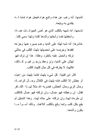 ‫ﺜﺎﻤﻨﻬﺎ: ﺃﻨﻪ ﺭﻏﺏ ﻋﻥ ﻫﺩﺍﻩ ﻭﺍﺘﺒﻊ ﻫﻭﺍﻩ ﻓﺠﻌل ﻫﻭﺍﻩ ﺇﻤﺎﻤﺎ ﻟـﻪ‬
    ‫ﹰ‬
                                 ‫ﻴﻘﺘﺩﻱ ﺒﻪ ﻭﻴﺘﺒﻌﻪ.‬

‫ﺘﺎﺴﻌﻬﺎ: ﺃﻨﻪ ﺸﺒﻬﻪ ﺒﺎﻟﻜﻠﺏ ﺍﻟﺫﻱ ﻫﻭ ﺃﺨﺱ ﺍﻟﺤﻴﻭﺍﻨـﺎﺕ ﻫﻤـﺔ،‬
‫ﻭﺃﺴﻘﻁﻬﺎ ﻨﻔﺴﺎ ﻭﺃﺒﺨﻠﻬﺎ ﻭﺃﺸﺩﻫﺎ ﻜﻠﺒﹰ؛ ﻭﻟﻬﺫﺍ ﺴﻤﻲ ﻜﻠﺒﺎ.‬
 ‫ﹰ‬               ‫ﺎ‬                   ‫ﹰ‬

‫ﻋﺎﺸﺭﻫﺎ: ﺃﻨﻪ ﺸﺒﻪ ﻟﻬﺜﻪ ﻋﻠﻰ ﺍﻟﺩﻨﻴﺎ ﻭﻋﺩﻡ ﺼﺒﺭﻩ ﻋﻨﻬﺎ ﻭﺠﺯﻋﻪ‬
‫ﻟﻔﻘﺩﻫﺎ ﻭﺤﺭﺼﻪ ﻋﻠﻰ ﺘﺤﺼﻴﻠﻬﺎ ﺒﻠﻬﺙ ﺍﻟﻜﻠﺏ ﻓﻲ ﺤﺎﻟﺘﻲ‬
‫ﺘﺭﻜﻪ ﻭﺍﻟﺤﻤل ﻋﻠﻴﻪ ﺒﺎﻟﻁﺭﺩ ﻭﻫﻜﺫﺍ. ﻫﺫﺍ ﺇﻥ ﺘﺭﻙ ﻓﻬﻭ‬
‫ﻟﻬﺜﺎﻥ ﻋﻠﻰ ﺍﻟﺩﻨﻴﺎ، ﻭﺇﻥ ﻭﻋﻅ ﻭﺯﺠـﺭ ﻓﻬـﻭ ﻜـﺫﻟﻙ،‬
         ‫ﻓﺎﻟﻠﻬﺙ ﻻ ﻴﻔﺎﺭﻗﻪ ﻓﻲ ﻜل ﺤﺎل ﻜﻠﻬﺙ ﺍﻟﻜﻠﺏ.‬

‫ﻗﺎل ﺍﺒﻥ ﻗﺘﻴﺒﺔ: ﻜل ﺸﻲﺀ ﻴﻠﻬﺙ ﻓﺈﻨﻤﺎ ﻴﻠﻬﺙ ﻤﻥ ﺇﻋﻴﺎﺀ‬
‫ﺃﻭ ﻋﻁﺵ ﺇﻻ ﺍﻟﻜﻠﺏ ﻓﺈﻨﻪ ﻴﻠﻬﺙ ﻓﻲ ﺍﻟﻜﻼل ﻭﺤـﺎل ﺍﻟﺭﺍﺤـﺔ،‬
‫ﻭﺤﺎل ﺍﻟﺭﻱ ﻭﺤﺎل ﺍﻟﻌﻁﺵ، ﻓﻀﺭﺒﻪ ﺍﷲ ﻤﺜﻼ ﻟﻬـﺫﺍ ﺍﻟﻜـﺎﻓﺭ‬
‫ﻓﻘﺎل: ﺇﻥ ﻭﻋﻅﺘﻪ ﻓﻬﻭ ﻀﺎل، ﻭﺇﻥ ﺘﺭﻜﺘﻪ ﻓﻬﻭ ﻀﺎل ﻜﺎﻟﻜﻠﺏ‬
‫ﺇﻥ ﻁﺭﺩﺘﻪ ﻟﻬﺙ ﻭﺇﻥ ﺘﺭﻜﺘﻪ ﻋﻠﻰ ﺤﺎﻟﻪ ﻟﻬﺙ. ﻭﻫﺫﺍ ﺍﻟﺘﻤﺜﻴل ﻟﻡ‬
‫ﻴﻘﻊ ﺒﻜل ﻜﻠﺏ ﻭﺇﻨﻤﺎ ﻭﻗﻊ ﺒﺎﻟﻜﻠﺏ ﺍﻟﻼﻫﺙ. ﻭﺫﻟﻙ ﺃﺴـﻭﺃ ﻤـﺎ‬
                                           ‫ﻴﻜﻭﻥ ﻭﺃﺸﻨﻌﻪ.‬




‫٣١٢‬
 