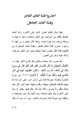 ‫א‬         ‫א‬          ‫א‬       ‫א‬
                             ‫א‬          ‫א‬

‫ﻓﻬﺫﺍ ﺤﺎل ﺍﻟﻌﺎﻟﻡ ﺍﻟﻤﺅﺜﺭ ﺍﻟﺩﻨﻴﺎ ﻋﻠﻰ ﺍﻵﺨﺭﺓ. ﻭﺃﻤﺎ ﺍﻟﻌﺎﺒﺩ‬
‫ﺍﻟﺠﺎﻫل ﻓﺂﻓﺘﻪ ﻤﻥ ﺇﻋﺭﺍﻀﻪ ﻋﻥ ﺍﻟﻌﻠﻡ ﻭﺃﺤﻜﺎﻤﻪ ﻭﻏﻠﺒـﺔ ﺨﻴﺎﻟـﻪ‬
‫ﻭﺫﻭﻗﻪ ﻭﻭﺠﺩﻩ ﻭﻤﺎ ﺘﻬﻭﺍﻩ ﻨﻔﺴﻪ. ﻭﻟﻬﺫﺍ ﻗﺎل ﺴﻔﻴﺎﻥ ﺒـﻥ ﻋﻴﻴﻨـﺔ‬
‫ﻭﻏﻴﺭﻩ: ﺍﺤﺫﺭﻭﺍ ﻓﺘﻨﺔ ﺍﻟﻌﺎﻟﻡ ﺍﻟﻔﺎﺠﺭ، ﻭﻓﺘﻨﺔ ﺍﻟﻌﺎﺒﺩ ﺍﻟﺠﺎﻫل ﻓـﺈﻥ‬
‫ﻓﺘﻨﺘﻬﻤﺎ ﻓﺘﻨﺔ ﻟﻜل ﻤﻔﺘﻭﻥ، ﻓﻬﺫﺍ ﺒﺠﻬﻠﻪ ﻴﺼﺩ ﻋﻥ ﺍﻟﻌﻠﻡ ﻭﻤﻭﺠﺒﻪ،‬
                                     ‫ﻭﺫﺍﻙ ﺒﻐﻴﻪ ﻴﺩﻋﻭ ﺇﻟﻰ ﺍﻟﻔﺠﻭﺭ.‬
‫ﻭﻗﺩ ﻀﺭﺏ ﺍﷲ ﺴﺒﺤﺎﻨﻪ ﻭﺘﻌﺎﻟﻰ ﻤﺜل ﺍﻟﻨﻭﻉ ﺍﻵﺨﺭ ﺒﻘﻭﻟـﻪ:‬
‫ﺀ‬
‫‪‬ﻛﻤﺜﻞ ﺍﻟﺸﻴﻄﹶﺎﻥ ِﺇﺫ ﻗﹶﺎﻝ ِﻟﻺ‪‬ﻧﺴ‪‬ﺎﻥ ﺍﻛﻔﺮ ﻓﻠ ‪‬ﺎ ﻛﻔﺮ ﻗﹶﺎﻝ ِﺇ‪‬ﻲ ‪‬ﺑﺮِﻱ ٌ‬
         ‫ﹶ ‪‬ﹶ ِ ‪ ِ  ‬ﹾ ﹶ ِ ِ ﹾ ﹸ ‪ ‬ﹶ ﹶﻤ ﹶ ﹶ ‪ ‬ﹶ ﻧ‬
‫ﻣﻨﻚ ِﺇ‪‬ﻲ ﹶﺃﺧ‪‬ﺎﻑ ﺍﷲ ﺭﺏ ﺍﹾﻟﻌ‪‬ﺎﹶﻟﻤﲔ، ﻓﻜﹶﺎﻥ ﻋ‪‬ﺎﻗﺒﺘﻬﻤ‪‬ﺎ ﹶﺃ‪‬ﻧﻬﻤ‪‬ﺎ ﻓِﻲ ﺍﻟ‪‬ﺎﺭ‬
‫ﻨِ‬           ‫‪  ِ   َ ‬ﹶ ﹶ ِ‪  ‬‬                          ‫‪  ‬ﻧ‬
‫‪‬ﺎﻟﺪﻳﻦ ِﻴ ‪‬ﺎ ﻭﺫﻟﻚ ﺟ ‪‬ﺍﺀ ﺍﻟ ﱠﺎﻟﻤﲔ‪) ‬ﺍﻵﻴﺘﺎﻥ ٧١،٦١ ﻤﻥ ﺴﻭﺭﺓ‬
                                    ‫ﺧ ِ ‪ ِ ‬ﻓ ﻬ ‪ ‬ﹶِ ‪ ‬ﺰ ُ ﻈ ِ ِ ‪‬‬
‫ﺍﻟﺤﺸﺭ( ﻭﻗﺼﺘﻪ ﻤﻌﺭﻭﻓﺔ ﻓﺈﻨﻪ ﺒﻨﻰ ﺃﺴﺎﺱ ﺃﻤﺭﻩ ﻋﻠﻰ ﻋﺒـﺎﺩﺓ ﺍﷲ‬
‫ﺒﺠﻬل ﻓﺄﻭﻗﻌﻪ ﺍﻟﺸﻴﻁﺎﻥ ﺒﺠﻬﻠﻪ، ﻭﻜﻔﺭﻩ ﺒﺠﻬﻠﻪ. ﻓﻬﺫﺍ ﺇﻤﺎﻡ ﻜل ﻋﺎﺒﺩ‬
‫ﺠﺎﻫل ﻴﻜﻔﺭ ﻭﻻ ﻴﺩﺭﻱ. ﻭﺫﺍﻙ ﺇﻤﺎﻡ ﻜل ﻋﺎﻟﻡ ﻓﺎﺠﺭ ﻴﺨﺘﺎﺭ ﺍﻟـﺩﻨﻴﺎ‬
‫ﻋﻠﻰ ﺍﻵﺨﺭﺓ، ﻭﻗﺩ ﺠﻌل ﺴﺒﺤﺎﻨﻪ ﺭﻀﺎ ﺍﻟﻌﺒﺩ ﺒﺎﻟـﺩﻨﻴﺎ ﻭﻁﻤﺄﻨﻴﻨﺘـﻪ‬
‫ﻭﻏﻔﻠﺘﻪ ﻋﻥ ﻤﻌﺭﻓﺔ ﺁﻴﺎﺘﻪ ﻭﺘﺩﺒﺭﻫﺎ ﻭﺍﻟﻌﻤل ﺒﻬـﺎ ﺴـﺒﺏ ﺸـﻘﺎﺌﻪ‬


‫٤١٢‬
 