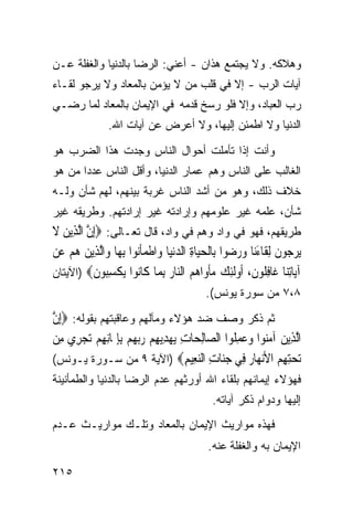 ‫ﻭﻫﻼﻜﻪ. ﻭﻻ ﻴﺠﺘﻤﻊ ﻫﺫﺍﻥ - ﺃﻋﻨﻲ: ﺍﻟﺭﻀﺎ ﺒﺎﻟﺩﻨﻴﺎ ﻭﺍﻟﻐﻔﻠﺔ ﻋـﻥ‬
‫ﺁﻴﺎﺕ ﺍﻟﺭﺏ - ﺇﻻ ﻓﻲ ﻗﻠﺏ ﻤﻥ ﻻ ﻴﺅﻤﻥ ﺒﺎﻟﻤﻌﺎﺩ ﻭﻻ ﻴﺭﺠﻭ ﻟﻘـﺎﺀ‬
‫ﺭﺏ ﺍﻟﻌﺒﺎﺩ، ﻭﺇﻻ ﻓﻠﻭ ﺭﺴﺦ ﻗﺩﻤﻪ ﻓﻲ ﺍﻹﻴﻤﺎﻥ ﺒﺎﻟﻤﻌﺎﺩ ﻟﻤﺎ ﺭﻀـﻲ‬
                 ‫ﺍﻟﺩﻨﻴﺎ ﻭﻻ ﺍﻁﻤﺌﻥ ﺇﻟﻴﻬﺎ، ﻭﻻ ﺃﻋﺭﺽ ﻋﻥ ﺁﻴﺎﺕ ﺍﷲ.‬

‫ﻭﺃﻨﺕ ﺇﺫﺍ ﺘﺄﻤﻠﺕ ﺃﺤﻭﺍل ﺍﻟﻨﺎﺱ ﻭﺠﺩﺕ ﻫﺫﺍ ﺍﻟﻀﺭﺏ ﻫﻭ‬
‫ﺍﻟﻐﺎﻟﺏ ﻋﻠﻰ ﺍﻟﻨﺎﺱ ﻭﻫﻡ ﻋﻤﺎﺭ ﺍﻟﺩﻨﻴﺎ، ﻭﺃﻗل ﺍﻟﻨﺎﺱ ﻋﺩﺩﺍ ﻤﻥ ﻫﻭ‬
      ‫ﹰ‬
‫ﺨﻼﻑ ﺫﻟﻙ، ﻭﻫﻭ ﻤﻥ ﺃﺸﺩ ﺍﻟﻨﺎﺱ ﻏﺭﺒﺔ ﺒﻴﻨﻬﻡ، ﻟﻬﻡ ﺸﺄﻥ ﻭﻟـﻪ‬
‫ﺸﺄﻥ، ﻋﻠﻤﻪ ﻏﻴﺭ ﻋﻠﻭﻤﻬﻡ ﻭﺇﺭﺍﺩﺘﻪ ﻏﻴﺭ ﺇﺭﺍﺩﺘﻬﻡ. ﻭﻁﺭﻴﻘﻪ ﻏﻴﺭ‬
‫ﻁﺭﻴﻘﻬﻡ، ﻓﻬﻭ ﻓﻲ ﻭﺍﺩ ﻭﻫﻡ ﻓﻲ ﻭﺍﺩ، ﻗﺎل ﺘﻌـﺎﻟﻰ: ‪ِ‬ﺇﻥ ﺍﱠﻟﺬِﻳﻦ ﻻ‬
‫ﱠ ‪ ‬ﹶ‬
‫‪‬ﻳﺮ ‪‬ﻮﻥ ِﻟﻘﹶﺎﺀﻧ‪‬ﺎ ﻭﺭ ‪‬ﻮﺍ ﺑِﺎﹾﻟﺤﻴ‪‬ﺎﺓ ﺍﻟﺪ‪‬ﻧﻴ‪‬ﺎ ﻭ‪‬ﺍﻃﻤﺄ‪‬ﻮﺍ ِﺑﻬ‪‬ﺎ ﻭ‪‬ﺍﱠﻟﺬِﻳﻦ ﻫﻢ ﻋﻦ‬
‫‪  ‬‬                 ‫ﹾ ‪‬ﹶﻧ‬        ‫‪ ِ ‬‬            ‫‪‬ﺟ ﹶ َ ‪ ‬ﺿ‬
‫ﺁ‪‬ﺎﺗ‪‬ﺎ ﹶﺎﻓ ﹸﻮﻥ، ﹸﻭﻟﺌﻚ ﻣﺄ ‪‬ﺍﻫﻢ ﺍﻟ‪‬ﺎﺭ ﺑ ‪‬ﺎ ﹶﺎ‪‬ﻮﺍ ﻳﻜﺴ‪‬ﻮﻥ‪) ‬ﺍﻵﻴﺘﺎﻥ‬
            ‫ﻳ ِﻨ ﻏ ِﻠ ﹶ ﺃ ﹶِ ‪  ‬ﹾﻭ ‪  ‬ﻨ ‪ِ ‬ﻤ ﻛ ﻧ ‪ ‬ﹾ ِﺒ ﹶ‬
                                              ‫٨،٧ ﻤﻥ ﺴﻭﺭﺓ ﻴﻭﻨﺱ(.‬

‫ﺜﻡ ﺫﻜﺭ ﻭﺼﻑ ﻀﺩ ﻫﺅﻻﺀ ﻭﻤﺂﻟﻬﻡ ﻭﻋﺎﻗﺒﺘﻬﻡ ﺒﻘﻭﻟﻪ: ‪ِ‬ﺇﻥ‬
‫ﱠ‬
‫ﺍﱠﻟﺬِﻳﻦ ﺁﻣ‪‬ﻮﺍ ﻭﻋﻤﻠﹸﻮﺍ ﺍﻟ ‪‬ﺎِﻟﺤ‪‬ﺎﺕ ‪‬ﻳﻬﺪِﻳﻬﻢ ﺭ‪‬ﺑﻬﻢ ِﺑﺈﳝ‪‬ﺎِﻧﻬﻢ ‪‬ﺗﺠﺮِﻱ ﻣِﻦ‬
       ‫ِ ‪ ِ ِ   ِ ‬‬                   ‫‪ ‬ﻨ ‪ ِ  ‬ﺼ‬
‫ﺗﺤﺘﻬ ‪ ‬ﺍﻷﻧ ‪‬ﺎﺭ ِﻲ ﺟ‪‬ﺎﺕ ﺍﻟﻨ ِﻴﻢ‪) ‬ﺍﻵﻴﺔ ٩ ﻤﻥ ﺴـﻭﺭﺓ ﻴـﻭﻨﺱ(‬
                                     ‫‪ِ ِ ‬ﻢ ‪‬ﻬ ‪ ‬ﻓ ‪‬ﻨ ِ ‪‬ﻌ ِ‬
‫ﻓﻬﺅﻻﺀ ﺇﻴﻤﺎﻨﻬﻡ ﺒﻠﻘﺎﺀ ﺍﷲ ﺃﻭﺭﺜﻬﻡ ﻋﺩﻡ ﺍﻟﺭﻀﺎ ﺒﺎﻟﺩﻨﻴﺎ ﻭﺍﻟﻁﻤﺄﻨﻴﻨﺔ‬
                                                ‫ﺇﻟﻴﻬﺎ ﻭﺩﻭﺍﻡ ﺫﻜﺭ ﺁﻴﺎﺘﻪ.‬
‫ﻓﻬﺫﻩ ﻤﻭﺍﺭﻴﺙ ﺍﻹﻴﻤﺎﻥ ﺒﺎﻟﻤﻌﺎﺩ ﻭﺘﻠـﻙ ﻤﻭﺍﺭﻴـﺙ ﻋـﺩﻡ‬
                                               ‫ﺍﻹﻴﻤﺎﻥ ﺒﻪ ﻭﺍﻟﻐﻔﻠﺔ ﻋﻨﻪ.‬

‫٥١٢‬
 