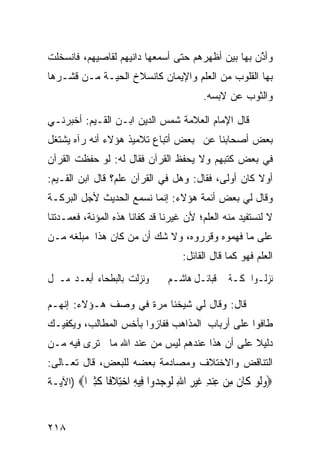 ‫ﻭﺃ ﱠﻥ ﺒﻬﺎ ﺒﻴﻥ ﺃﻅﻬﺭﻫﻡ ﺤﺘﻰ ﺃﺴﻤﻌﻬﺎ ﺩﺍﻨﻴﻬﻡ ﻟﻘﺎﺼﻴﻬﻡ، ﻓﺎﻨﺴﺨﻠﺕ‬
                                                   ‫ﺫ‬
‫ﺒﻬﺎ ﺍﻟﻘﻠﻭﺏ ﻤﻥ ﺍﻟﻌﻠﻡ ﻭﺍﻹﻴﻤﺎﻥ ﻜﺎﻨﺴﻼﺥ ﺍﻟﺤﻴـﺔ ﻤـﻥ ﻗﺸـﺭﻫﺎ‬
                                        ‫ﻭﺍﻟﺜﻭﺏ ﻋﻥ ﻻﺒﺴﻪ.‬

‫ﻗﺎل ﺍﻹﻤﺎﻡ ﺍﻟﻌﻼﻤﺔ ﺸﻤﺱ ﺍﻟﺩﻴﻥ ﺍﺒـﻥ ﺍﻟﻘـﻴﻡ: ﺃﺨﺒﺭﻨـﻲ‬
‫ﺒﻌﺽ ﺃﺼﺤﺎﺒﻨﺎ ﻋﻥ ﺒﻌﺽ ﺃﺘﺒﺎﻉ ﺘﻼﻤﻴﺫ ﻫﺅﻻﺀ ﺃﻨﻪ ﺭﺁﻩ ﻴﺸﺘﻐل‬
‫ﻓﻲ ﺒﻌﺽ ﻜﺘﺒﻬﻡ ﻭﻻ ﻴﺤﻔﻅ ﺍﻟﻘﺭﺁﻥ ﻓﻘﺎل ﻟﻪ: ﻟﻭ ﺤﻔﻅﺕ ﺍﻟﻘﺭﺁﻥ‬
‫ﺃﻭﻻ ﻜﺎﻥ ﺃﻭﻟﻰ، ﻓﻘﺎل: ﻭﻫل ﻓﻲ ﺍﻟﻘﺭﺁﻥ ﻋﻠﻡ؟ ﻗﺎل ﺍﺒﻥ ﺍﻟﻘـﻴﻡ:‬
                                                   ‫ﹰ‬
‫ﻭﻗﺎل ﻟﻲ ﺒﻌﺽ ﺃﺌﻤﺔ ﻫﺅﻻﺀ: ﺇﻨﻤﺎ ﻨﺴﻤﻊ ﺍﻟﺤﺩﻴﺙ ﻷﺠل ﺍﻟﺒﺭﻜـﺔ‬
‫ﻻ ﻟﻨﺴﺘﻔﻴﺩ ﻤﻨﻪ ﺍﻟﻌﻠﻡ؛ ﻷﻥ ﻏﻴﺭﻨﺎ ﻗﺩ ﻜﻔﺎﻨﺎ ﻫﺫﻩ ﺍﻟﻤﺅﻨﺔ، ﻓﻌﻤـﺩﺘﻨﺎ‬
‫ﻋﻠﻰ ﻤﺎ ﻓﻬﻤﻭﻩ ﻭﻗﺭﺭﻭﻩ، ﻭﻻ ﺸﻙ ﺃﻥ ﻤﻥ ﻜﺎﻥ ﻫﺫﺍ ﻤﺒﻠﻐﻪ ﻤـﻥ‬
                                   ‫ﺍﻟﻌﻠﻡ ﻓﻬﻭ ﻜﻤﺎ ﻗﺎل ﺍﻟﻘﺎﺌل:‬
‫ﻭﻧﺰﻟﺖ ﺑﺎﻟﺒﻄﺤﺎﺀ ﺃﺑﻌـﺪ ﻣـﱰﻝ‬      ‫ﻧﺰﻟـﻮﺍ ﲟﻜـﺔ ﰲ ﻗﺒﺎﺋـﻞ ﻫﺎﺷـﻢ‬

‫ﻗﺎل: ﻭﻗﺎل ﻟﻲ ﺸﻴﺨﻨﺎ ﻤﺭﺓ ﻓﻲ ﻭﺼﻑ ﻫـﺅﻻﺀ: ﺇﻨﻬـﻡ‬
‫ﻁﺎﻓﻭﺍ ﻋﻠﻰ ﺃﺭﺒﺎﺏ ﺍﻟﻤﺫﺍﻫﺏ ﻓﻔﺎﺯﻭﺍ ﺒﺄﺨﺱ ﺍﻟﻤﻁﺎﻟﺏ، ﻭﻴﻜﻔﻴـﻙ‬
‫ﺩﻟﻴﻼ ﻋﻠﻰ ﺃﻥ ﻫﺫﺍ ﻋﻨﺩﻫﻡ ﻟﻴﺱ ﻤﻥ ﻋﻨﺩ ﺍﷲ ﻤﺎ ﺘﺭﻯ ﻓﻴﻪ ﻤـﻥ‬
                                              ‫ﹰ‬
‫ﺍﻟﺘﻨﺎﻗﺽ ﻭﺍﻻﺨﺘﻼﻑ ﻭﻤﺼﺎﺩﻤﺔ ﺒﻌﻀﻪ ﻟﻠﺒﻌﺽ، ﻗﺎل ﺘﻌـﺎﻟﻰ:‬
‫‪‬ﻭﻟﻮ ﹶﺎﻥ ﻣﻦ ﻋﻨﺪ ﻏﻴﺮ ﺍﷲ ﻟﻮﺟ ‪‬ﻭﺍ ِﻴﻪ ﺍﺧﺘﻼ ﹰﺎ ﻛﺜ ‪‬ﺍ‪) ‬ﺍﻵﻴـﺔ‬
         ‫‪‬ﹶ ‪ ‬ﻛ ﹶ ِ ‪ ِ  ِ ‬ﹶ ‪ ِ ِ ‬ﹶ ‪ ‬ﺪ ﻓ ِ ‪ ِ‬ﹶﻓ ﹶِﲑ‬


‫٨١٢‬
 