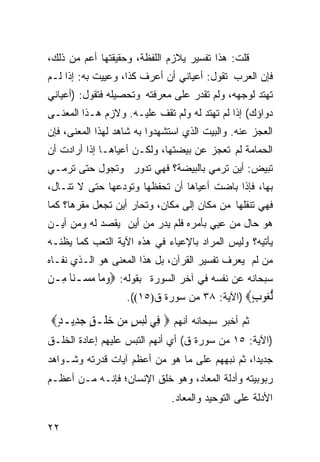 ‫ﻗﻠﺕ: ﻫﺫﺍ ﺘﻔﺴﻴﺭ ﻴﻼﺯﻡ ﺍﻟﻠﻔﻅﺔ، ﻭﺤﻘﻴﻘﺘﻬﺎ ﺃﻋﻡ ﻤﻥ ﺫﻟﻙ،‬
‫ﻓﺈﻥ ﺍﻟﻌﺭﺏ ﺘﻘﻭل: ﺃﻋﻴﺎﻨﻲ ﺃﻥ ﺃﻋﺭﻑ ﻜﺫﺍ، ﻭﻋﻴﻴﺕ ﺒﻪ: ﺇﺫﺍ ﻟـﻡ‬
‫ﺘﻬﺘﺩ ﻟﻭﺠﻬﻪ، ﻭﻟﻡ ﺘﻘﺩﺭ ﻋﻠﻰ ﻤﻌﺭﻓﺘﻪ ﻭﺘﺤﺼﻴﻠﻪ ﻓﺘﻘﻭل: )ﺃﻋﻴﺎﻨﻲ‬
‫ﺩﻭﺍﺅﻙ( ﺇﺫﺍ ﻟﻡ ﺘﻬﺘﺩ ﻟﻪ ﻭﻟﻡ ﺘﻘﻑ ﻋﻠﻴـﻪ. ﻭﻻﺯﻡ ﻫـﺫﺍ ﺍﻟﻤﻌﻨـﻰ‬
‫ﺍﻟﻌﺠﺯ ﻋﻨﻪ. ﻭﺍﻟﺒﻴﺕ ﺍﻟﺫﻱ ﺍﺴﺘﺸﻬﺩﻭﺍ ﺒﻪ ﺸﺎﻫﺩ ﻟﻬﺫﺍ ﺍﻟﻤﻌﻨﻰ، ﻓﺈﻥ‬
‫ﺍﻟﺤﻤﺎﻤﺔ ﻟﻡ ﺘﻌﺠﺯ ﻋﻥ ﺒﻴﻀﺘﻬﺎ، ﻭﻟﻜـﻥ ﺃﻋﻴﺎﻫـﺎ ﺇﺫﺍ ﺃﺭﺍﺩﺕ ﺃﻥ‬
‫ﺘﺒﻴﺽ: ﺃﻴﻥ ﺘﺭﻤﻲ ﺒﺎﻟﺒﻴﻀﺔ؟ ﻓﻬﻲ ﺘﺩﻭﺭ ﻭﺘﺠﻭل ﺤﺘﻰ ﺘﺭﻤـﻲ‬
‫ﺒﻬﺎ، ﻓﺈﺫﺍ ﺒﺎﻀﺕ ﺃﻋﻴﺎﻫﺎ ﺃﻥ ﺘﺤﻔﻅﻬﺎ ﻭﺘﻭﺩﻋﻬﺎ ﺤﺘﻰ ﻻ ﹸﻨـﺎل،‬
     ‫ﺘ‬
‫ﻓﻬﻲ ﺘﻨﻘﻠﻬﺎ ﻤﻥ ﻤﻜﺎﻥ ﺇﻟﻰ ﻤﻜﺎﻥ، ﻭﺘﺤﺎﺭ ﺃﻴﻥ ﺘﺠﻌل ﻤﻘﺭﻫﺎ؟ ﻜﻤﺎ‬
‫ﻫﻭ ﺤﺎل ﻤﻥ ﻋﻴﻲ ﺒﺄﻤﺭﻩ ﻓﻠﻡ ﻴﺩﺭ ﻤﻥ ﺃﻴﻥ ﻴﻘﺼﺩ ﻟﻪ ﻭﻤﻥ ﺃﻴـﻥ‬
‫ﻴﺄﺘﻴﻪ؟ ﻭﻟﻴﺱ ﺍﻟﻤﺭﺍﺩ ﺒﺎﻹﻋﻴﺎﺀ ﻓﻲ ﻫﺫﻩ ﺍﻵﻴﺔ ﺍﻟﺘﻌﺏ ﻜﻤﺎ ﻴﻅﻨـﻪ‬
‫ﻤﻥ ﻟﻡ ﻴﻌﺭﻑ ﺘﻔﺴﻴﺭ ﺍﻟﻘﺭﺁﻥ، ﺒل ﻫﺫﺍ ﺍﻟﻤﻌﻨﻰ ﻫﻭ ﺍﻟـﺫﻱ ﻨﻔـﺎﻩ‬
‫ﺴﺒﺤﺎﻨﻪ ﻋﻥ ﻨﻔﺴﻪ ﻓﻲ ﺁﺨﺭ ﺍﻟﺴﻭﺭﺓ ﺒﻘﻭﻟﻪ: ‪‬ﻭﻣ‪‬ﺎ ﻣ ‪‬ـﻨ‪‬ﺎ ﻣِـﻦ‬
         ‫‪ ‬ﺴ‬
                     ‫ﻟ ‪‬ﻮﺏ‪) ‬ﺍﻵﻴﺔ: ٨٣ ﻤﻥ ﺴﻭﺭﺓ ﻕ)٥١((.‬
                                                 ‫ﱡﻐ ٍ‬
‫ﺜﻡ ﺃﺨﺒﺭ ﺴﺒﺤﺎﻨﻪ ﺃﻨﻬﻡ ‪ ‬ﻓِﻲ ﹶﻟﺒﺲ ﻣﻦ ﺧﻠﹾـﻖ ﺟﺪِﻳـﺪ‪‬‬
 ‫‪ٍ  ٍ  ٍ ‬‬
‫)ﺍﻵﻴﺔ: ٥١ ﻤﻥ ﺴﻭﺭﺓ ﻕ( ﺃﻱ ﺃﻨﻬﻡ ﺍﻟﺘﺒﺱ ﻋﻠﻴﻬﻡ ﺇﻋﺎﺩﺓ ﺍﻟﺨﻠـﻕ‬
‫ﺠﺩﻴﺩﹰ، ﺜﻡ ﻨﺒﻬﻬﻡ ﻋﻠﻰ ﻤﺎ ﻫﻭ ﻤﻥ ﺃﻋﻅﻡ ﺁﻴﺎﺕ ﻗﺩﺭﺘﻪ ﻭﺸـﻭﺍﻫﺩ‬
                                               ‫ﺍ‬
‫ﺭﺒﻭﺒﻴﺘﻪ ﻭﺃﺩﻟﺔ ﺍﻟﻤﻌﺎﺩ، ﻭﻫﻭ ﺨﻠﻕ ﺍﻹﻨﺴﺎﻥ؛ ﻓﺈﻨـﻪ ﻤـﻥ ﺃﻋﻅـﻡ‬
                              ‫ﺍﻷﺩﻟﺔ ﻋﻠﻰ ﺍﻟﺘﻭﺤﻴﺩ ﻭﺍﻟﻤﻌﺎﺩ.‬

‫٢٢‬
 