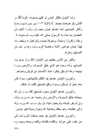 ‫ﻭﺃﻤﺎ ﺍﻹﻴﻤﺎﻥ ﻓﺄﻜﺜﺭ ﺍﻟﻨﺎﺱ ﺃﻭ ﻜﻠﻬﻡ ﻴﺩﻋﻭﻨﻪ: ‪‬ﻭﻣ‪‬ﺎ ﹶﺃﻛﺜﹶـﺮ‬
‫‪ ‬ﹾ ‪‬‬
‫ﺍﻟ‪‬ﺎﺱ ﻭﻟﻮ ﺣﺮﺻﺖ ﺑ ‪‬ﺆﻣﻨﲔ‪) ‬ﺍﻵﻴﺔ ٣٠١ ﻤﻥ ﺴﻭﺭﺓ ﻴﻭﺴـﻑ(‬
                                  ‫ﻨ ِ ‪‬ﹶ ‪ِ     ‬ﻤ ‪ ِِ ‬‬
‫ﻭﺃﻜﺜﺭ ﺍﻟﻤﺅﻤﻨﻴﻥ ﺇﻨﻤﺎ ﻋﻨﺩﻫﻡ ﺇﻴﻤﺎﻥ ﻤﺠﻤـل، ﻭﺃﻤـﺎ ﺍﻹﻴﻤـﺎﻥ‬
 ‫ﺍﻟﻤﻔﺼل ﺒﻤﺎ ﺠﺎﺀ ﺒﻪ ﺍﻟﺭﺴﻭل ﺼﻠﻰ ﺍﷲ ﻋﻠﻴﻪ ﻭﺴـﻠﻡ ﻤﻌﺭﻓـﺔ‬
‫ﻭﻋﻠﻤﺎ ﻭﺇﻗﺭﺍﺭﺍ ﻭﻤﺤﺒﺔ، ﻭﻤﻌﺭﻓﺔ ﺒﻀﺩﻩ ﻭﻜﺭﺍﻫﻴﺘـﻪ ﻭﺒﻐﻀـﻪ،‬
                                     ‫ﹰ‬       ‫ﹰ‬
‫ﻓﻬﺫﺍ ﺇﻴﻤﺎﻥ ﺨﻭﺍﺹ ﺍﻷﻤﺔ ﻭﺨﺎﺼﺔ ﺍﻟﺭﺴـﻭل، ﻭﻫـﻭ ﺇﻴﻤـﺎﻥ‬
                                            ‫ﺍﻟﺼﺩﻴﻕ ﻭﺤﺯﺒﻪ.‬

‫ﻭﻜﺜﻴﺭ ﻤﻥ ﺍﻟﻨﺎﺱ ﺤﻅﻬﻡ ﻤﻥ ﺍﻹﻴﻤﺎﻥ ﺍﻹﻗـﺭﺍﺭ ﺒﻭﺠـﻭﺩ‬
‫ﺍﻟﺼﺎﻨﻊ، ﻭﺃﻨﻪ ﻭﺤﺩﻩ ﻫﻭ ﺍﻟﺫﻱ ﺨﻠﻕ ﺍﻟﺴﻤﻭﺍﺕ ﻭﺍﻷﺭﺽ ﻭﻤـﺎ‬
 ‫ﺒﻴﻨﻬﻤﺎ، ﻭﻫﺫﺍ ﻟﻡ ﻴﻜﻥ ﻴﻨﻜﺭﻩ ﻋﺒﺎﺩ ﺍﻷﺼﻨﺎﻡ ﻤﻥ ﻗﺭﻴﺵ ﻭﻨﺤﻭﻫﻡ.‬

‫ﻭﺁﺨﺭﻭﻥ ﺍﻹﻴﻤﺎﻥ ﻋﻨﺩﻫﻡ ﻫﻭ ﺍﻟﺘﻜﻠﻡ ﺒﺎﻟﺸﻬﺎﺩﺘﻴﻥ، ﺴﻭﺍﺀ ﻜﺎﻥ‬
      ‫ﻤﻌﻪ ﻋﻤل ﺃﻭ ﻟﻡ ﻴﻜﻥ، ﻭﺴﻭﺍﺀ ﻭﺍﻓﻕ ﺘﺼﺩﻴﻕ ﺍﻟﻘﻠﺏ ﺃﻭ ﺨﺎﻟﻔﻪ.‬

‫ﻭﺁﺨﺭﻭﻥ ﻋﻨﺩﻫﻡ ﺍﻹﻴﻤﺎﻥ ﻤﺠﺭﺩ ﺘﺼﺩﻴﻕ ﺍﻟﻘﻠـﺏ ﺒـﺄﻥ ﺍﷲ‬
‫ﺴﺒﺤﺎﻨﻪ ﺨﺎﻟﻕ ﺍﻟﺴﻤﻭﺍﺕ ﻭﺍﻷﺭﺽ ﻭﺃﻥ ﻤﺤﻤﺩﺍ ﻋﺒـﺩﻩ ﻭﺭﺴـﻭﻟﻪ،‬
               ‫ﹰ‬
‫ﻭﺇﻥ ﻟﻡ ﻴﻘﺭ ﺒﻠﺴﺎﻨﻪ ﻭﻟﻡ ﻴﻌﻤل ﺸﻴﺌﹰ، ﺒل ﻭﻟﻭ ﺴـﺏ ﺍﷲ ﻭﺭﺴـﻭﻟﻪ‬
                       ‫ﺎ‬
 ‫ﻭﺃﺘﻰ ﻋﻅﻤﺘﻪ، ﻭﻫﻭ ﻴﻌﺘﻘﺩ ﻭﺤﺩﺍﻨﻴﺔ ﺍﷲ ﻭﻨﺒﻭﺓ ﺭﺴﻭﻟﻪ ﻓﻬﻭ ﻤﺅﻤﻥ.‬
‫ﻭﺁﺨﺭﻭﻥ ﻋﻨﺩﻫﻡ ﺍﻹﻴﻤﺎﻥ ﻫﻭ ﺠﺤﺩ ﺼﻔﺎﺕ ﺍﻟﺭﺏ ﺘﻌـﺎﻟﻰ‬
‫ﻤﻥ ﻋﻠﻭﻩ ﻋﻠﻰ ﻋﺭﺸﻪ ﻭﺘﻜﻠﻤﻪ ﺒﻜﻠﻤﺎﺘﻪ ﻭﻜﺘﺒﻪ ﻭﺴﻤﻌﻪ ﻭﺒﺼـﺭﻩ‬

‫٠٢٢‬
 