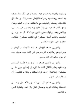 ‫ﻭﻤﺸﻴﺌﺘﻪ ﻭﻗﺩﺭﺘﻪ ﻭﺇﺭﺍﺩﺘﻪ ﻭﺤﺒﻪ ﻭﺒﻐﻀﻪ ﻭﻏﻴﺭ ﺫﻟﻙ ﻤﻤﺎ ﻭﺼﻑ‬
‫ﺒﻪ ﻨﻔﺴﻪ، ﻭﻭﺼﻔﻪ ﺒﻪ ﺭﺴﻭﻟﻪ، ﻓﺎﻹﻴﻤﺎﻥ ﻋﻨﺩﻫﻡ ﺇﻨﻜـﺎﺭ ﺤﻘـﺎﺌﻕ‬
‫ﺫﻟﻙ ﻜﻠﻪ، ﻭﺠﺤﺩﻩ ﻭﺍﻟﻭﻗﻭﻑ ﻤﻊ ﻤﺎ ﺘﻘﺘﻀـﻴﻪ ﺁﺭﺍﺀ ﺍﻟﻤﺘﻬـﻭﻜﻴﻥ‬
‫)٤( ﻭﺃﻓﻜﺎﺭ ﺍﻟﻤﺨﺭﺼﻴﻥ )٥( ﺍﻟﺫﻴﻥ ﻴﺭﺩ ﺒﻌﻀﻬﻡ ﻋﻠﻰ ﺒﻌـﺽ،‬
‫ﻭﻴﻨﺘﻘﺽ ﺒﻌﻀﻬﻡ ﻗﻭل ﺒﻌﺽ، ﺍﻟﺫﻴﻥ ﻫﻡ ﻜﻤﺎ ﻗـﺎل ﻋﻤـﺭ ﺒـﻥ‬
‫ﺍﻟﺨﻁﺎﺏ ﻭﺍﻹﻤﺎﻡ ﺃﺤﻤﺩ: ﻤﺨﺘﻠﻔﻭﻥ ﻓﻲ ﺍﻟﻜﺘﺎﺏ ﻤﺨﺎﻟﻔﻭﻥ ﻟﻠﻜﺘﺎﺏ،‬
                               ‫ﻤﺘﻔﻘﻭﻥ ﻋﻠﻰ ﻤﻔﺎﺭﻗﺔ ﺍﻟﻜﺘﺎﺏ.‬

‫ﻭﺁﺨﺭﻭﻥ ﻋﻨﺩﻫﻡ ﺍﻹﻴﻤﺎﻥ ﻋﺒـﺎﺩﺓ ﺍﷲ ﺒﺤﻜـﻡ ﺃﺫﻭﺍﻗﻬـﻡ‬
‫ﻭﻤﻭﺍﺠﻴﺩﻫﻡ ﻭﻤﺎ ﺘﻬﻭﺍﻩ ﻨﻔﻭﺴﻬﻡ ﻤﻥ ﻏﻴﺭ ﺘﻘﻴﻴﺩ ﺒﻤـﺎ ﺠـﺎﺀ ﺒـﻪ‬
                              ‫ﺍﻟﺭﺴﻭل ﺼﻠﻰ ﺍﷲ ﻋﻠﻴﻪ ﻭﺴﻠﻡ.‬

‫ﻭﺁﺨﺭﻭﻥ ﺍﻹﻴﻤﺎﻥ ﻋﻨﺩﻫﻡ ﻤـﺎ ﻭﺠـﺩﻭﺍ ﻋﻠﻴـﻪ ﺁﺒـﺎﺀﻫﻡ‬
‫ﻭﺃﺴﻼﻓﻬﻡ ﺒﺤﻜﻡ ﺍﻻﺘﻔﺎﻕ ﻜﺎﺌﻨﺎ ﻤﺎ ﻜﺎﻥ، ﺒل ﺇﻴﻤﺎﻨﻬﻡ ﻤﺒﻨﻲ ﻋﻠـﻰ‬
‫ﻤﻘﺩﻤﺘﻴﻥ: ﺇﺤﺩﺍﻫﻤﺎ: ﺃﻥ ﻫﺫﺍ ﻗﻭل ﺃﺴﻼﻓﻨﺎ ﻭﺁﺒﺎﺌﻨﺎ، ﻭﺍﻟﺜﺎﻨﻴـﺔ: ﺃﻥ‬
                                        ‫ﻤﺎ ﻗﺎﻟﻭﻩ ﻓﻬﻭ ﺍﻟﺤﻕ.‬

‫ﻭﺁﺨﺭﻭﻥ ﻋﻨﺩﻫﻡ ﺍﻹﻴﻤـﺎﻥ ﻤﻜـﺎﺭﻡ ﺍﻷﺨـﻼﻕ ﻭﺤﺴـﻥ‬
‫ﺍﻟﻤﻌﺎﻤﻠﺔ ﻭﻁﻼﻗﺔ ﺍﻟﻭﺠﻪ ﻭﺇﺤﺴﺎﻥ ﺍﻟﻅﻥ ﺒﻜل ﺃﺤﺩ، ﻭﺘﺨﻠﻴﺔ ﺍﻟﻨﺎﺱ‬
                                                ‫ﻭﻏﻔﻼﺘﻬﻡ.‬


‫١٢٢‬
 