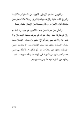 ‫ﻭﺁﺨﺭﻭﻥ ﻋﻨﺩﻫﻡ ﺍﻹﻴﻤﺎﻥ: ﺍﻟﺘﺠﺭﺩ ﻤﻥ ﺍﻟـﺩﻨﻴﺎ ﻭﻋﻼﺌﻘﻬـﺎ‬
‫ﻭﺘﻔﺭﻴﻎ ﺍﻟﻘﻠﺏ ﻤﻨﻬﺎ ﻭﺍﻟﺯﻫﺩ ﻓﻴﻬﺎ، ﻓﺈﺫﺍ ﺭﺃﻭﺍ ﺭﺠﻼ ﻫﻜﺫﺍ ﺠﻌﻠﻭﻩ ﻤﻥ‬
              ‫ﹰ‬
  ‫ﺴﺎﺩﺍﺕ ﺃﻫل ﺍﻹﻴﻤﺎﻥ ﻭﺇﻥ ﻜﺎﻥ ﻤﻨﺴﻠﺨﺎ ﻤﻥ ﺍﻹﻴﻤﺎﻥ ﻋﻠﻤﺎ ﻭﻋﻤﻼ.‬
   ‫ﹰ‬    ‫ﹰ‬              ‫ﹰ‬

‫ﻭﺃﻋﻠﻰ ﻤﻥ ﻫﺅﻻﺀ ﻤﻥ ﺠﻌل ﺍﻹﻴﻤﺎﻥ ﻫﻭ ﻤﺠـﺭﺩ ﺍﻟﻌﻠـﻡ‬
‫ﻭﺇﻥ ﻟﻡ ﻴﻘﺎﺭﻨﻪ ﻋﻤل ﻭﻜل ﻫﺅﻻﺀ ﻟﻡ ﻴﻌﺭﻑ ﺤﻘﻴﻘﺔ ﺍﻹﻴﻤـﺎﻥ ﻭﻻ‬
‫ﻗﺎﻤﻭﺍ ﺒﻪ ﻭﻻ ﻗﺎﻡ ﺒﻬﻡ ﻭﻫﻡ ﺃﻨﻭﺍﻉ: ﻤﻨﻬﻡ ﻤﻥ ﺠﻌل ﺍﻹﻴﻤﺎﻥ ﻤـﺎ‬
‫ﻴﻀﺎﺩ ﺍﻹﻴﻤﺎﻥ، ﻭﻤﻨﻬﻡ ﻤﻥ ﺠﻌل ﺍﻹﻴﻤﺎﻥ ﻤـﺎ ﻻ ﻴﻌﺘﺒـﺭ ﻓـﻲ‬
‫ﺍﻹﻴﻤﺎﻥ، ﻭﻤﻨﻬﻡ ﻤﻥ ﺠﻌﻠﻪ ﻤﺎ ﻫﻭ ﺸﺭﻁ ﻓﻴـﻪ ﻭﻻ ﻴﻜﻔـﻲ ﻓـﻲ‬
  ‫ﺤﺼﻭﻟﻪ، ﻭﻤﻨﻬﻡ ﻤﻥ ﺍﺸﺘﺭﻁ ﻓﻲ ﺜﺒﻭﺘﻪ ﻤﺎ ﻴﻨﺎﻗﻀﻪ ﻭﻴﻀـﺎﺩﻩ،‬
                   ‫ﻭﻤﻨﻬﻡ ﻤﻥ ﺍﺸﺘﺭﻁ ﻓﻴﻪ ﻤﺎ ﻟﻴﺱ ﻤﻨﻪ ﺒﻭﺠﻪ.‬




‫٢٢٢‬
 