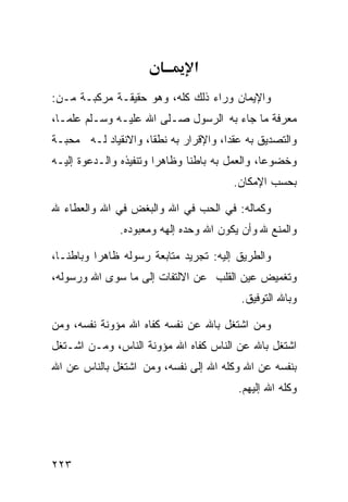 ‫א‬
‫ﻭﺍﻹﻴﻤﺎﻥ ﻭﺭﺍﺀ ﺫﻟﻙ ﻜﻠﻪ، ﻭﻫﻭ ﺤﻘﻴﻘـﺔ ﻤﺭﻜﺒـﺔ ﻤـﻥ:‬
‫ﻤﻌﺭﻓﺔ ﻤﺎ ﺠﺎﺀ ﺒﻪ ﺍﻟﺭﺴﻭل ﺼـﻠﻰ ﺍﷲ ﻋﻠﻴـﻪ ﻭﺴـﻠﻡ ﻋﻠﻤـﺎ،‬
‫ﻭﺍﻟﺘﺼﺩﻴﻕ ﺒﻪ ﻋﻘﺩﺍ، ﻭﺍﻹﻗﺭﺍﺭ ﺒﻪ ﻨﻁﻘﺎ، ﻭﺍﻻﻨﻘﻴﺎﺩ ﻟـﻪ ﻤﺤﺒـﺔ‬
‫ﻭﺨﻀﻭﻋﺎ، ﻭﺍﻟﻌﻤل ﺒﻪ ﺒﺎﻁﻨﺎ ﻭﻅﺎﻫﺭﺍ ﻭﺘﻨﻔﻴﺫﻩ ﻭﺍﻟـﺩﻋﻭﺓ ﺇﻟﻴـﻪ‬
                                       ‫ﺒﺤﺴﺏ ﺍﻹﻤﻜﺎﻥ.‬

‫ﻭﻜﻤﺎﻟﻪ: ﻓﻲ ﺍﻟﺤﺏ ﻓﻲ ﺍﷲ ﻭﺍﻟﺒﻐﺽ ﻓﻲ ﺍﷲ ﻭﺍﻟﻌﻁﺎﺀ ﷲ‬
              ‫ﻭﺍﻟﻤﻨﻊ ﷲ ﻭﺃﻥ ﻴﻜﻭﻥ ﺍﷲ ﻭﺤﺩﻩ ﺇﻟﻬﻪ ﻭﻤﻌﺒﻭﺩﻩ.‬

‫ﻭﺍﻟﻁﺭﻴﻕ ﺇﻟﻴﻪ: ﺘﺠﺭﻴﺩ ﻤﺘﺎﺒﻌﺔ ﺭﺴﻭﻟﻪ ﻅﺎﻫﺭﺍ ﻭﺒﺎﻁﻨـﺎ،‬
‫ﻭﺘﻐﻤﻴﺽ ﻋﻴﻥ ﺍﻟﻘﻠﺏ ﻋﻥ ﺍﻻﻟﺘﻔﺎﺕ ﺇﻟﻰ ﻤﺎ ﺴﻭﻯ ﺍﷲ ﻭﺭﺴﻭﻟﻪ،‬
                                         ‫ﻭﺒﺎﷲ ﺍﻟﺘﻭﻓﻴﻕ.‬

‫ﻭﻤﻥ ﺍﺸﺘﻐل ﺒﺎﷲ ﻋﻥ ﻨﻔﺴﻪ ﻜﻔﺎﻩ ﺍﷲ ﻤﺅﻭﻨﺔ ﻨﻔﺴﻪ، ﻭﻤﻥ‬
‫ﺍﺸﺘﻐل ﺒﺎﷲ ﻋﻥ ﺍﻟﻨﺎﺱ ﻜﻔﺎﻩ ﺍﷲ ﻤﺅﻭﻨﺔ ﺍﻟﻨﺎﺱ، ﻭﻤـﻥ ﺍﺸـﺘﻐل‬
‫ﺒﻨﻔﺴﻪ ﻋﻥ ﺍﷲ ﻭﻜﻠﻪ ﺍﷲ ﺇﻟﻰ ﻨﻔﺴﻪ، ﻭﻤﻥ ﺍﺸﺘﻐل ﺒﺎﻟﻨﺎﺱ ﻋﻥ ﺍﷲ‬
                                        ‫ﻭﻜﻠﻪ ﺍﷲ ﺇﻟﻴﻬﻡ.‬




‫٣٢٢‬
 