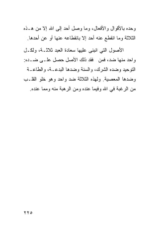 ‫ﻭﺤﺩﻩ ﺒﺎﻷﻗﻭﺍل ﻭﺍﻷﻓﻌﺎل، ﻭﻤﺎ ﻭﺼل ﺃﺤﺩ ﺇﻟﻰ ﺍﷲ ﺇﻻ ﻤﻥ ﻫـﺫﻩ‬
 ‫ﺍﻟﺜﻼﺜﺔ ﻭﻤﺎ ﺍﻨﻘﻁﻊ ﻋﻨﻪ ﺃﺤﺩ ﺇﻻ ﺒﺎﻨﻘﻁﺎﻋﻪ ﻋﻨﻬﺎ ﺃﻭ ﻋﻥ ﺃﺤﺩﻫﺎ.‬

‫ﺍﻷﺼﻭل ﺍﻟﺘﻲ ﺍﻨﺒﻨﻰ ﻋﻠﻴﻬﺎ ﺴﻌﺎﺩﺓ ﺍﻟﻌﺒﺩ ﺜﻼﺜـﺔ، ﻭﻟﻜـل‬
‫ﻭﺍﺤﺩ ﻤﻨﻬﺎ ﻀﺩ، ﻓﻤﻥ ﻓﻘﺩ ﺫﻟﻙ ﺍﻷﺼل ﺤﺼل ﻋﻠـﻰ ﻀـﺩﻩ:‬
 ‫ﺍﻟﺘﻭﺤﻴﺩ ﻭﻀﺩﻩ ﺍﻟﺸﺭﻙ، ﻭﺍﻟﺴﻨﺔ ﻭﻀﺩﻫﺎ ﺍﻟﺒﺩﻋـﺔ، ﻭﺍﻟﻁﺎﻋـﺔ‬
‫ﻭﻀﺩﻫﺎ ﺍﻟﻤﻌﺼﻴﺔ. ﻭﻟﻬﺫﻩ ﺍﻟﺜﻼﺜﺔ ﻀﺩ ﻭﺍﺤﺩ ﻭﻫﻭ ﺨﻠﻭ ﺍﻟﻘﻠـﺏ‬
  ‫ﻤﻥ ﺍﻟﺭﻏﺒﺔ ﻓﻲ ﺍﷲ ﻭﻓﻴﻤﺎ ﻋﻨﺩﻩ ﻭﻤﻥ ﺍﻟﺭﻫﺒﺔ ﻤﻨﻪ ﻭﻤﻤﺎ ﻋﻨﺩﻩ.‬




‫٥٢٢‬
 