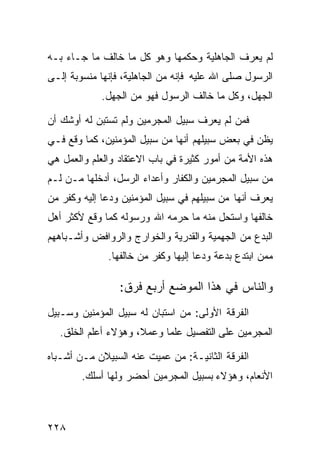 ‫ﻟﻡ ﻴﻌﺭﻑ ﺍﻟﺠﺎﻫﻠﻴﺔ ﻭﺤﻜﻤﻬﺎ ﻭﻫﻭ ﻜل ﻤﺎ ﺨﺎﻟﻑ ﻤﺎ ﺠـﺎﺀ ﺒـﻪ‬
‫ﺍﻟﺭﺴﻭل ﺼﻠﻰ ﺍﷲ ﻋﻠﻴﻪ ﻓﺈﻨﻪ ﻤﻥ ﺍﻟﺠﺎﻫﻠﻴﺔ، ﻓﺈﻨﻬﺎ ﻤﻨﺴﻭﺒﺔ ﺇﻟـﻰ‬
            ‫ﺍﻟﺠﻬل، ﻭﻜل ﻤﺎ ﺨﺎﻟﻑ ﺍﻟﺭﺴﻭل ﻓﻬﻭ ﻤﻥ ﺍﻟﺠﻬل.‬

‫ﻓﻤﻥ ﻟﻡ ﻴﻌﺭﻑ ﺴﺒﻴل ﺍﻟﻤﺠﺭﻤﻴﻥ ﻭﻟﻡ ﺘﺴﺘﺒﻥ ﻟﻪ ﺃﻭﺸﻙ ﺃﻥ‬
‫ﻴﻅﻥ ﻓﻲ ﺒﻌﺽ ﺴﺒﻴﻠﻬﻡ ﺃﻨﻬﺎ ﻤﻥ ﺴﺒﻴل ﺍﻟﻤﺅﻤﻨﻴﻥ، ﻜﻤﺎ ﻭﻗﻊ ﻓـﻲ‬
‫ﻫﺫﻩ ﺍﻷﻤﺔ ﻤﻥ ﺃﻤﻭﺭ ﻜﺜﻴﺭﺓ ﻓﻲ ﺒﺎﺏ ﺍﻻﻋﺘﻘﺎﺩ ﻭﺍﻟﻌﻠﻡ ﻭﺍﻟﻌﻤل ﻫﻲ‬
‫ﻤﻥ ﺴﺒﻴل ﺍﻟﻤﺠﺭﻤﻴﻥ ﻭﺍﻟﻜﻔﺎﺭ ﻭﺃﻋﺩﺍﺀ ﺍﻟﺭﺴل، ﺃﺩﺨﻠﻬﺎ ﻤـﻥ ﻟـﻡ‬
‫ﻴﻌﺭﻑ ﺃﻨﻬﺎ ﻤﻥ ﺴﺒﻴﻠﻬﻡ ﻓﻲ ﺴﺒﻴل ﺍﻟﻤﺅﻤﻨﻴﻥ ﻭﺩﻋﺎ ﺇﻟﻴﻪ ﻭﻜﻔﺭ ﻤﻥ‬
‫ﺨﺎﻟﻔﻬﺎ ﻭﺍﺴﺘﺤل ﻤﻨﻪ ﻤﺎ ﺤﺭﻤﻪ ﺍﷲ ﻭﺭﺴﻭﻟﻪ ﻜﻤﺎ ﻭﻗﻊ ﻷﻜﺜﺭ ﺃﻫل‬
‫ﺍﻟﺒﺩﻉ ﻤﻥ ﺍﻟﺠﻬﻤﻴﺔ ﻭﺍﻟﻘﺩﺭﻴﺔ ﻭﺍﻟﺨﻭﺍﺭﺝ ﻭﺍﻟﺭﻭﺍﻓﺽ ﻭﺃﺸـﺒﺎﻫﻬﻡ‬
              ‫ﻤﻤﻥ ﺍﺒﺘﺩﻉ ﺒﺩﻋﺔ ﻭﺩﻋﺎ ﺇﻟﻴﻬﺎ ﻭﻜﻔﺭ ﻤﻥ ﺨﺎﻟﻔﻬﺎ.‬

                 ‫ﻭﺍﻟﻨﺎﺱ ﻓﻲ ﻫﺫﺍ ﺍﻟﻤﻭﻀﻊ ﺃﺭﺒﻊ ﻓﺭﻕ:‬
‫ﺍﻟﻔﺭﻗﺔ ﺍﻷﻭﻟﻰ: ﻤﻥ ﺍﺴﺘﺒﺎﻥ ﻟﻪ ﺴﺒﻴل ﺍﻟﻤﺅﻤﻨﻴﻥ ﻭﺴـﺒﻴل‬
  ‫ﺍﻟﻤﺠﺭﻤﻴﻥ ﻋﻠﻰ ﺍﻟﺘﻔﺼﻴل ﻋﻠﻤﺎ ﻭﻋﻤﻼ، ﻭﻫﺅﻻﺀ ﺃﻋﻠﻡ ﺍﻟﺨﻠﻕ.‬

‫ﺍﻟﻔﺭﻗﺔ ﺍﻟﺜﺎﻨﻴـﺔ: ﻤﻥ ﻋﻤﻴﺕ ﻋﻨﻪ ﺍﻟﺴﺒﻴﻼﻥ ﻤـﻥ ﺃﺸـﺒﺎﻩ‬
        ‫ﺍﻷﻨﻌﺎﻡ، ﻭﻫﺅﻻﺀ ﺒﺴﺒﻴل ﺍﻟﻤﺠﺭﻤﻴﻥ ﺃﺤﻀﺭ ﻭﻟﻬﺎ ﺃﺴﻠﻙ.‬



‫٨٢٢‬
 