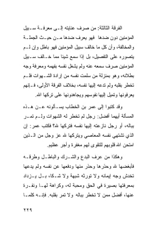 ‫ﺍﻟﻔﺭﻗﺔ ﺍﻟﺜﺎﻟﺜﺔ: ﻤﻥ ﺼﺭﻑ ﻋﻨﺎﻴﺘﻪ ﺇﻟـﻰ ﻤﻌﺭﻓـﺔ ﺴـﺒﻴل‬
‫ﺍﻟﻤﺅﻤﻨﻴﻥ ﺩﻭﻥ ﻀﺩﻫﺎ ﻓﻬﻭ ﻴﻌﺭﻑ ﻀﺩﻫﺎ ﻤـﻥ ﺤﻴـﺙ ﺍﻟﺠﻤﻠـﺔ‬
‫ﻭﺍﻟﻤﺨﺎﻟﻔﺔ، ﻭﺃﻥ ﻜل ﻤﺎ ﺨﺎﻟﻑ ﺴﺒﻴل ﺍﻟﻤﺅﻤﻨﻴﻥ ﻓﻬﻭ ﺒﺎﻁل ﻭﺇﻥ ﻟـﻡ‬
‫ﻴﺘﺼﻭﺭﻩ ﻋﻠﻰ ﺍﻟﺘﻔﺼﻴل، ﺒل ﺇﺫﺍ ﺴﻤﻊ ﺸﻴﺌﺎ ﻤﻤﺎ ﺨـﺎﻟﻑ ﺴـﺒﻴل‬
‫ﺍﻟﻤﺅﻤﻨﻴﻥ ﺼﺭﻑ ﺴﻤﻌﻪ ﻋﻨﻪ ﻭﻟﻡ ﻴﺸﻐل ﻨﻔﺴﻪ ﺒﻔﻬﻤﻪ ﻭﻤﻌﺭﻓﺔ ﻭﺠﻪ‬
‫ﺒﻁﻼﻨﻪ، ﻭﻫﻭ ﺒﻤﻨﺯﻟﺔ ﻤﻥ ﺴﻠﻤﺕ ﻨﻔﺴﻪ ﻤﻥ ﺇﺭﺍﺩﺓ ﺍﻟﺸـﻬﻭﺍﺕ ﻓﻠـﻡ‬
‫ﺘﺨﻁﺭ ﺒﻘﻠﺒﻪ ﻭﻟﻡ ﺘﺩﻋﻪ ﺇﻟﻴﻬﺎ ﻨﻔﺴﻪ، ﺒﺨﻼﻑ ﺍﻟﻔﺭﻗﺔ ﺍﻷﻭﻟﻰ، ﻓـﺈﻨﻬﻡ‬
      ‫ﻴﻌﺭﻓﻭﻨﻬﺎ ﻭﺘﻤﻴل ﺇﻟﻴﻬﺎ ﻨﻔﻭﺴﻬﻡ ﻭﻴﺠﺎﻫﺩﻭﻨﻬﺎ ﻋﻠﻰ ﺘﺭﻜﻬﺎ ﺍﷲ.‬

‫ﻭﻗﺩ ﻜﺘﺒﻭﺍ ﺇﻟﻰ ﻋﻤﺭ ﺒﻥ ﺍﻟﺨﻁﺎﺏ ﻴﺴـﺄﻟﻭﻨﻪ ﻋـﻥ ﻫـﺫﻩ‬
‫ﺍﻟﻤﺴﺄﻟﺔ ﺃﻴﻬﻤﺎ ﺃﻓﻀل: ﺭﺠل ﻟﻡ ﺘﺨﻁﺭ ﻟﻪ ﺍﻟﺸﻬﻭﺍﺕ ﻭﻟـﻡ ﺘﻤـﺭ‬
‫ﺒﺒﺎﻟﻪ، ﺃﻭ ﺭﺠل ﻨﺎﺯﻋﺘﻪ ﺇﻟﻴﻬﺎ ﻨﻔﺴﻪ ﻓﺘﺭﻜﻬﺎ ﷲ؟ ﻓﻜﺘﺏ ﻋﻤﺭ: ﺇﻥ‬
‫ﺍﻟﺫﻱ ﺘﺸﺘﻬﻲ ﻨﻔﺴﻪ ﺍﻟﻤﻌﺎﺼﻲ ﻭﻴﺘﺭﻜﻬﺎ ﷲ ﻋﺯ ﻭﺠل ﻤﻥ ﺍﻟـﺫﻴﻥ‬
            ‫ﺍﻤﺘﺤﻥ ﺍﷲ ﻗﻠﻭﺒﻬﻡ ﻟﻠﺘﻘﻭﻯ ﻟﻬﻡ ﻤﻐﻔﺭﺓ ﻭﺃﺠﺭ ﻋﻅﻴﻡ.‬

‫ﻭﻫﻜﺫﺍ ﻤﻥ ﻋﺭﻑ ﺍﻟﺒﺩﻉ ﻭﺍﻟﺸـﺭﻙ ﻭﺍﻟﺒﺎﻁـل ﻭﻁﺭﻗـﻪ‬
‫ﻓﺄﺒﻐﻀﻬﺎ ﷲ ﻭﺤﺫﺭﻫﺎ ﻭﺤﺫﺭ ﻤﻨﻬﺎ ﻭﺩﻓﻌﻬﺎ ﻋﻥ ﻨﻔﺴﻪ ﻭﻟﻡ ﻴﺩﻋﻬﺎ‬
‫ﺘﺨﺩﺵ ﻭﺠﻪ ﺇﻴﻤﺎﻨﻪ ﻭﻻ ﺘﻭﺭﺜﻪ ﺸﺒﻬﺔ ﻭﻻ ﺸـﻜﺎ، ﺒـل ﻴـﺯﺩﺍﺩ‬
‫ﺒﻤﻌﺭﻓﺘﻬﺎ ﺒﺼﻴﺭﺓ ﻓﻲ ﺍﻟﺤﻕ ﻭﻤﺤﺒﺔ ﻟﻪ، ﻭﻜﺭﺍﻫﺔ ﻟﻬـﺎ ﻭﻨﻔـﺭﺓ‬
‫ﻋﻨﻬﺎ، ﺃﻓﻀل ﻤﻤﻥ ﻻ ﺘﺨﻁﺭ ﺒﺒﺎﻟﻪ ﻭﻻ ﺘﻤﺭ ﺒﻘﻠﺒﻪ. ﻓﺈﻨـﻪ ﻜﻠﻤـﺎ‬

‫٩٢٢‬
 